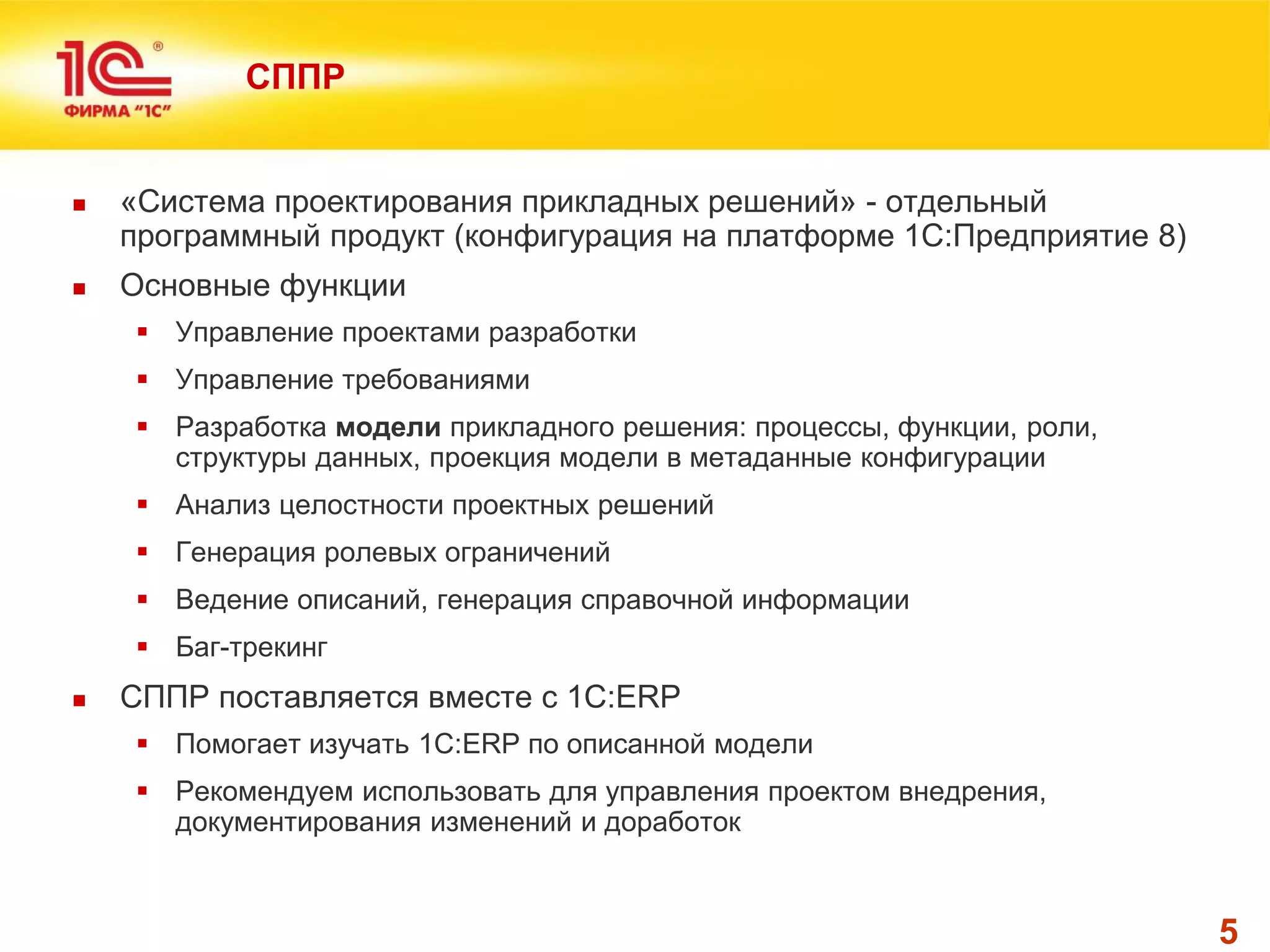 5 
СППР 
«Система проектирования прикладных решений» - отдельный программный продукт (конфигурация на платформе 1С:Предприятие 8) 
Основные функции 
Управление проектами разработки 
Управление требованиями 
Разработка модели прикладного решения: процессы, функции, роли, структуры данных, проекция модели в метаданные конфигурации 
Анализ целостности проектных решений 
Генерация ролевых ограничений 
Ведение описаний, генерация справочной информации 
Баг-трекинг 
СППР поставляется вместе с 1C:ERP 
Помогает изучать 1С:ERP по описанной модели 
Рекомендуем использовать для управления проектом внедрения, документирования изменений и доработок  