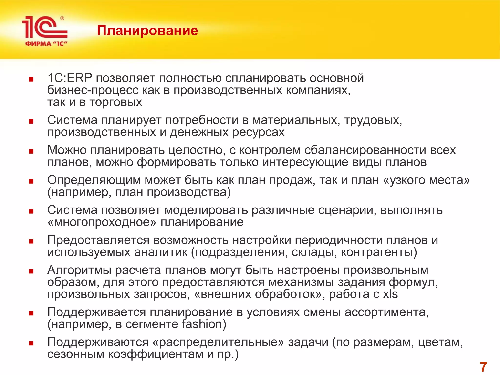 7 
Планирование 
1С:ERP позволяет полностью спланировать основной бизнес-процесс как в производственных компаниях, так и в торговых 
Система планирует потребности в материальных, трудовых, производственных и денежных ресурсах 
Можно планировать целостно, с контролем сбалансированности всех планов, можно формировать только интересующие виды планов 
Определяющим может быть как план продаж, так и план «узкого места» (например, план производства) 
Система позволяет моделировать различные сценарии, выполнять «многопроходное» планирование 
Предоставляется возможность настройки периодичности планов и используемых аналитик (подразделения, склады, контрагенты) 
Алгоритмы расчета планов могут быть настроены произвольным образом, для этого предоставляются механизмы задания формул, произвольных запросов, «внешних обработок», работа с xls 
Поддерживается планирование в условиях смены ассортимента, (например, в сегменте fashion) 
Поддерживаются «распределительные» задачи (по размерам, цветам, сезонным коэффициентам и пр.)  