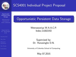 Opportunistic
Persistent Data
Storage
Weerasooriya
W.A.A.C.P.
Index:11002192
Supervised by:
Dr. Ranasinghe
D.N.
Introduction
Our Aim
Research
Questions
Our Study
Evaluation
SCS4001 Individual Project Proposal
Opportunistic Persistent Data Storage
Weerasooriya W.A.A.C.P.
Index:11002192
Supervised by:
Dr. Ranasinghe D.N.
University of Colombo School of Computing
May 07,2015
 