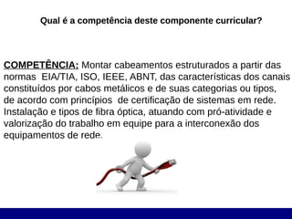Qual é a competência deste componente curricular?




COMPETÊNCIA: Montar cabeamentos estruturados a partir das
normas EIA/TIA, ISO, IEEE, ABNT, das características dos canais
constituídos por cabos metálicos e de suas categorias ou tipos,
de acordo com princípios de certificação de sistemas em rede.
Instalação e tipos de fibra óptica, atuando com pró-atividade e
valorização do trabalho em equipe para a interconexão dos
equipamentos de rede.
 