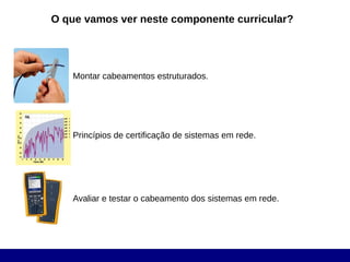 O que vamos ver neste componente curricular?




   Montar cabeamentos estruturados.




   Princípios de certificação de sistemas em rede.




   Avaliar e testar o cabeamento dos sistemas em rede.
 