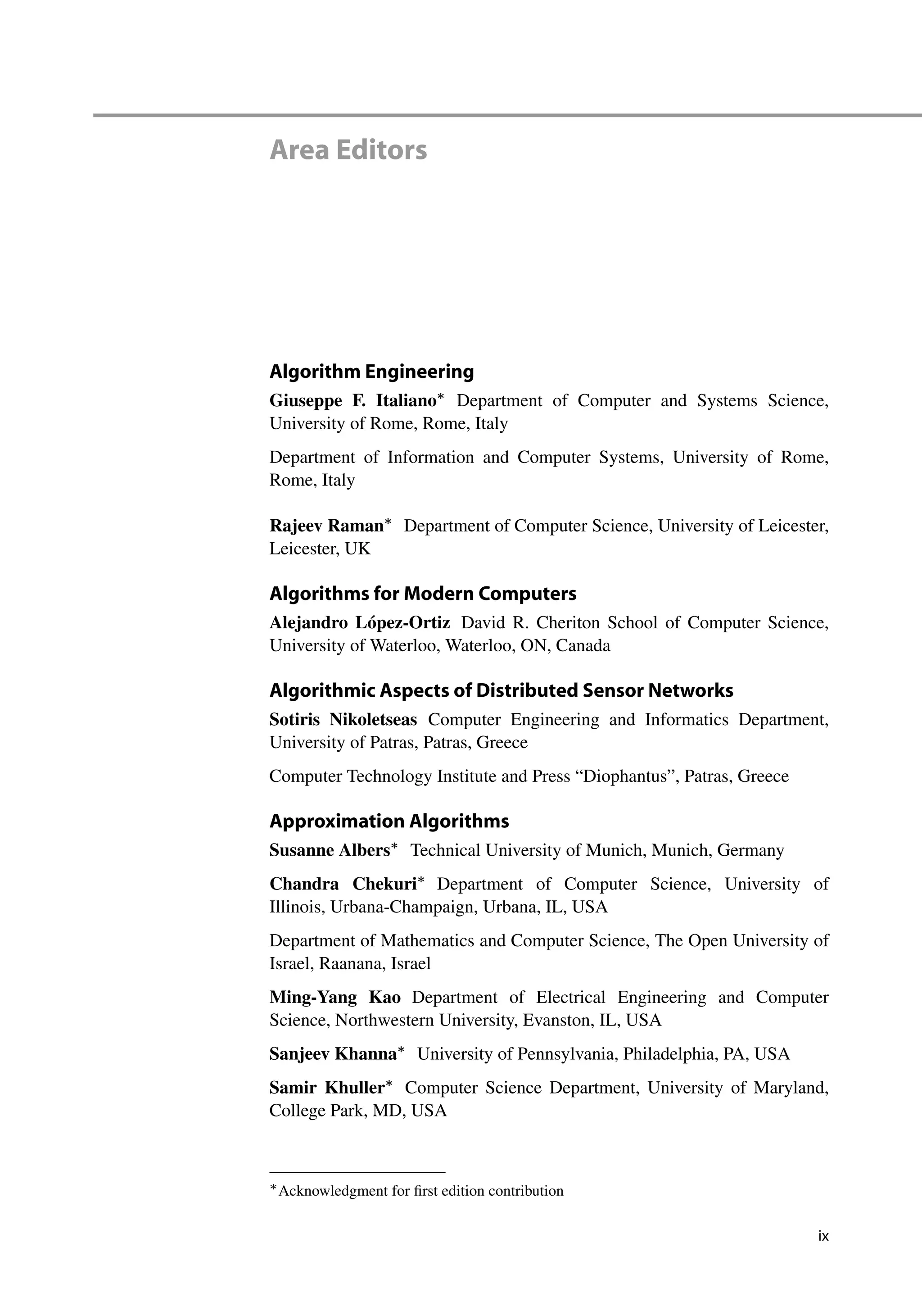 Area Editors
Algorithm Engineering
Giuseppe F. Italiano
Department of Computer and Systems Science,
University of Rome, Rome, Italy
Department of Information and Computer Systems, University of Rome,
Rome, Italy
Rajeev Raman
Department of Computer Science, University of Leicester,
Leicester, UK
Algorithms for Modern Computers
Alejandro López-Ortiz David R. Cheriton School of Computer Science,
University of Waterloo, Waterloo, ON, Canada
Algorithmic Aspects of Distributed Sensor Networks
Sotiris Nikoletseas Computer Engineering and Informatics Department,
University of Patras, Patras, Greece
Computer Technology Institute and Press “Diophantus”, Patras, Greece
Approximation Algorithms
Susanne Albers
Technical University of Munich, Munich, Germany
Chandra Chekuri
Department of Computer Science, University of
Illinois, Urbana-Champaign, Urbana, IL, USA
Department of Mathematics and Computer Science, The Open University of
Israel, Raanana, Israel
Ming-Yang Kao Department of Electrical Engineering and Computer
Science, Northwestern University, Evanston, IL, USA
Sanjeev Khanna
University of Pennsylvania, Philadelphia, PA, USA
Samir Khuller
Computer Science Department, University of Maryland,
College Park, MD, USA

Acknowledgment for first edition contribution
ix
 