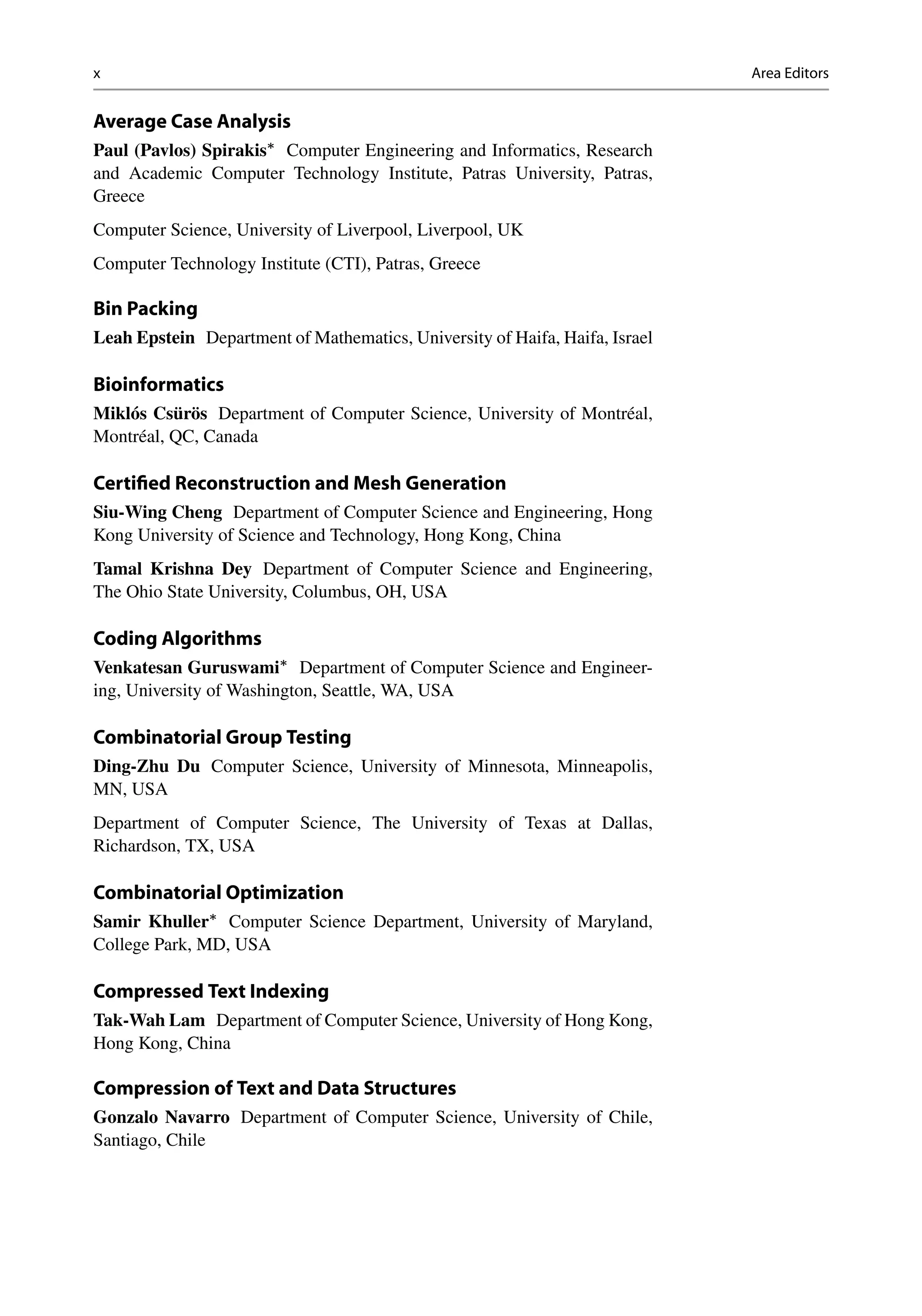 x Area Editors
Average Case Analysis
Paul (Pavlos) Spirakis
Computer Engineering and Informatics, Research
and Academic Computer Technology Institute, Patras University, Patras,
Greece
Computer Science, University of Liverpool, Liverpool, UK
Computer Technology Institute (CTI), Patras, Greece
Bin Packing
Leah Epstein Department of Mathematics, University of Haifa, Haifa, Israel
Bioinformatics
Miklós Csürös Department of Computer Science, University of Montréal,
Montréal, QC, Canada
Certified Reconstruction and Mesh Generation
Siu-Wing Cheng Department of Computer Science and Engineering, Hong
Kong University of Science and Technology, Hong Kong, China
Tamal Krishna Dey Department of Computer Science and Engineering,
The Ohio State University, Columbus, OH, USA
Coding Algorithms
Venkatesan Guruswami
Department of Computer Science and Engineer-
ing, University of Washington, Seattle, WA, USA
Combinatorial Group Testing
Ding-Zhu Du Computer Science, University of Minnesota, Minneapolis,
MN, USA
Department of Computer Science, The University of Texas at Dallas,
Richardson, TX, USA
Combinatorial Optimization
Samir Khuller
Computer Science Department, University of Maryland,
College Park, MD, USA
Compressed Text Indexing
Tak-Wah Lam Department of Computer Science, University of Hong Kong,
Hong Kong, China
Compression of Text and Data Structures
Gonzalo Navarro Department of Computer Science, University of Chile,
Santiago, Chile
 
