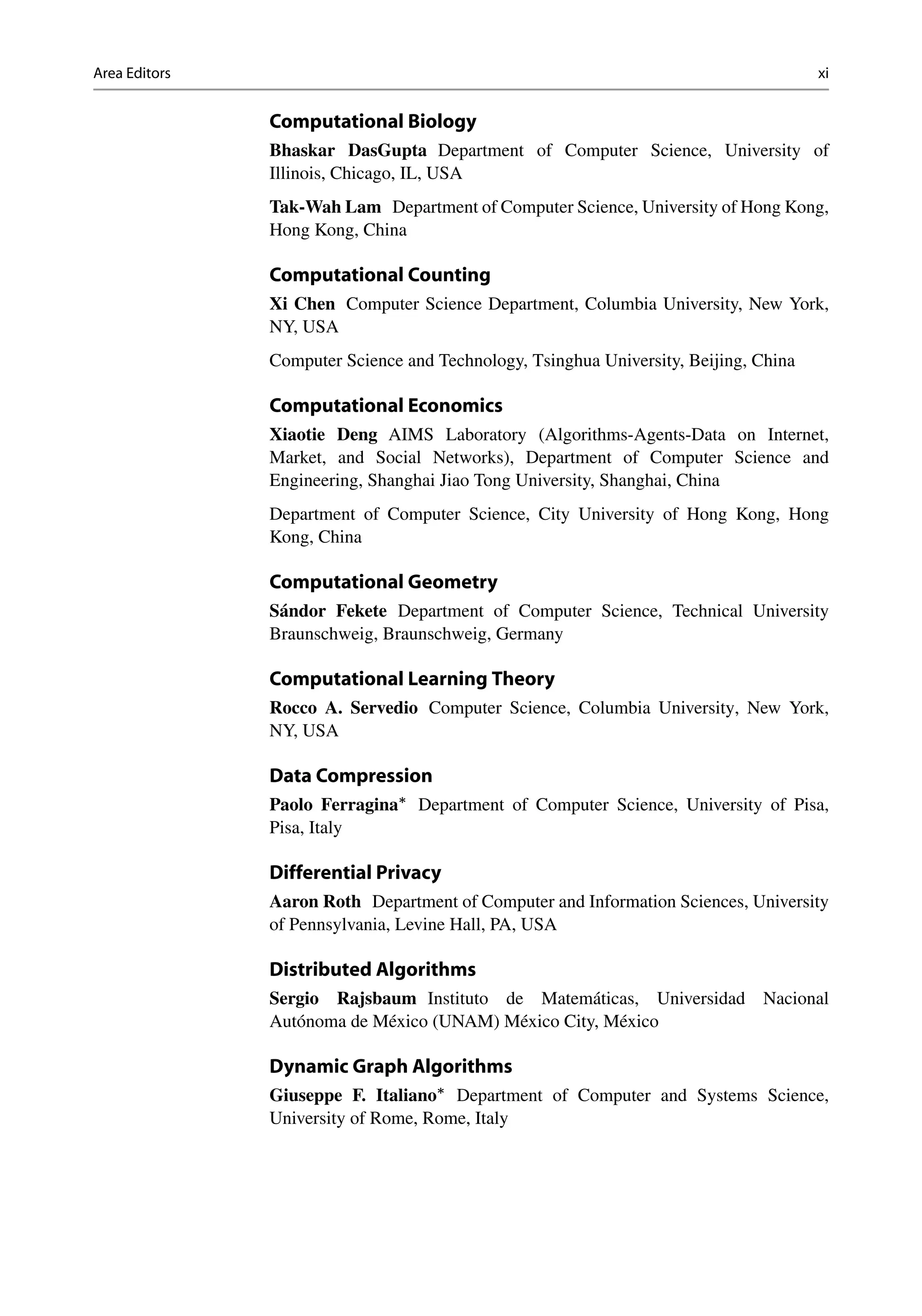 Area Editors xi
Computational Biology
Bhaskar DasGupta Department of Computer Science, University of
Illinois, Chicago, IL, USA
Tak-Wah Lam Department of Computer Science, University of Hong Kong,
Hong Kong, China
Computational Counting
Xi Chen Computer Science Department, Columbia University, New York,
NY, USA
Computer Science and Technology, Tsinghua University, Beijing, China
Computational Economics
Xiaotie Deng AIMS Laboratory (Algorithms-Agents-Data on Internet,
Market, and Social Networks), Department of Computer Science and
Engineering, Shanghai Jiao Tong University, Shanghai, China
Department of Computer Science, City University of Hong Kong, Hong
Kong, China
Computational Geometry
Sándor Fekete Department of Computer Science, Technical University
Braunschweig, Braunschweig, Germany
Computational Learning Theory
Rocco A. Servedio Computer Science, Columbia University, New York,
NY, USA
Data Compression
Paolo Ferragina
Department of Computer Science, University of Pisa,
Pisa, Italy
Differential Privacy
Aaron Roth Department of Computer and Information Sciences, University
of Pennsylvania, Levine Hall, PA, USA
Distributed Algorithms
Sergio Rajsbaum Instituto de Matemáticas, Universidad Nacional
Autónoma de México (UNAM) México City, México
Dynamic Graph Algorithms
Giuseppe F. Italiano
Department of Computer and Systems Science,
University of Rome, Rome, Italy
 