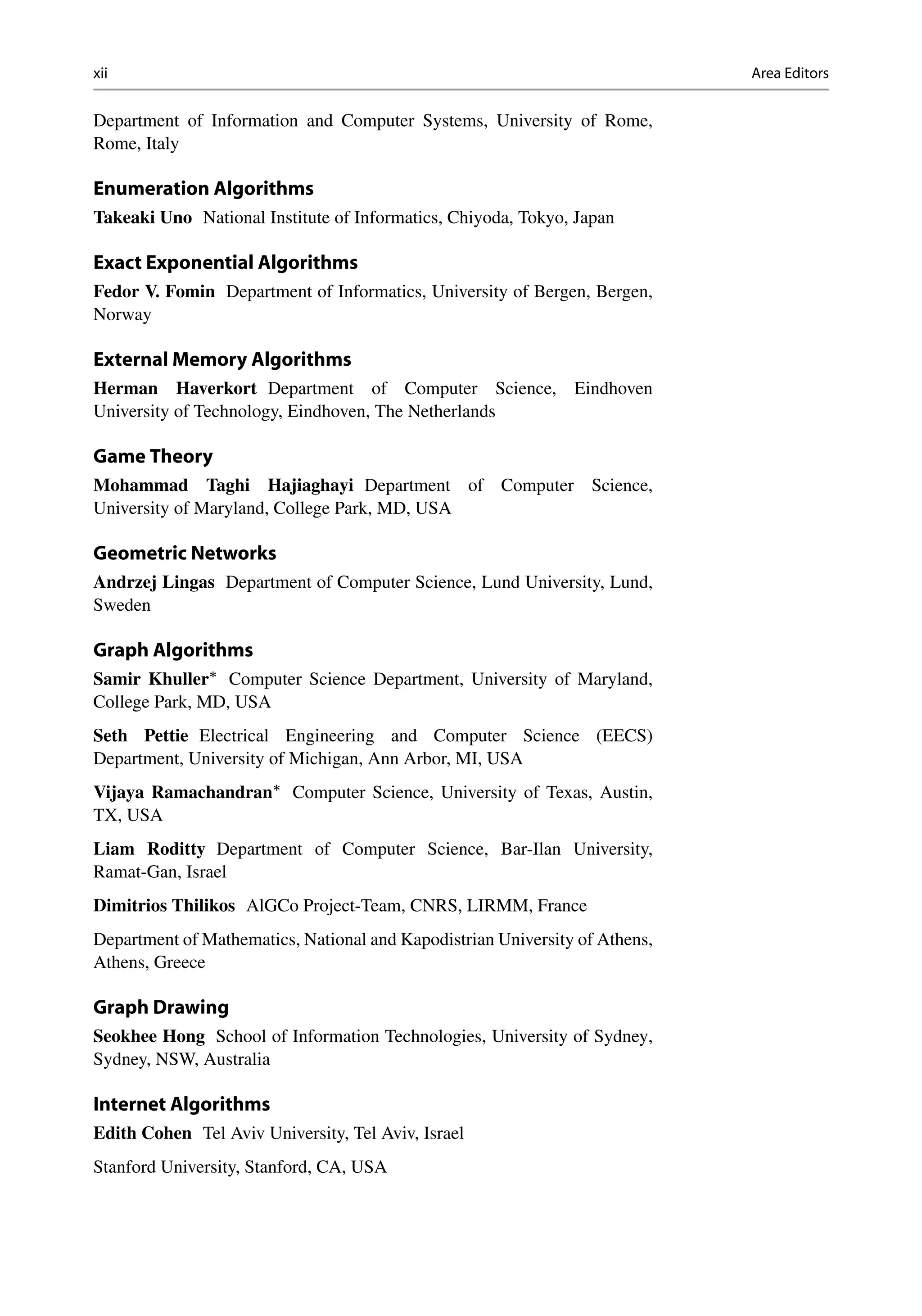 xii Area Editors
Department of Information and Computer Systems, University of Rome,
Rome, Italy
Enumeration Algorithms
Takeaki Uno National Institute of Informatics, Chiyoda, Tokyo, Japan
Exact Exponential Algorithms
Fedor V. Fomin Department of Informatics, University of Bergen, Bergen,
Norway
External Memory Algorithms
Herman Haverkort Department of Computer Science, Eindhoven
University of Technology, Eindhoven, The Netherlands
Game Theory
Mohammad Taghi Hajiaghayi Department of Computer Science,
University of Maryland, College Park, MD, USA
Geometric Networks
Andrzej Lingas Department of Computer Science, Lund University, Lund,
Sweden
Graph Algorithms
Samir Khuller
Computer Science Department, University of Maryland,
College Park, MD, USA
Seth Pettie Electrical Engineering and Computer Science (EECS)
Department, University of Michigan, Ann Arbor, MI, USA
Vijaya Ramachandran
Computer Science, University of Texas, Austin,
TX, USA
Liam Roditty Department of Computer Science, Bar-Ilan University,
Ramat-Gan, Israel
Dimitrios Thilikos AlGCo Project-Team, CNRS, LIRMM, France
Department of Mathematics, National and Kapodistrian University of Athens,
Athens, Greece
Graph Drawing
Seokhee Hong School of Information Technologies, University of Sydney,
Sydney, NSW, Australia
Internet Algorithms
Edith Cohen Tel Aviv University, Tel Aviv, Israel
Stanford University, Stanford, CA, USA
 