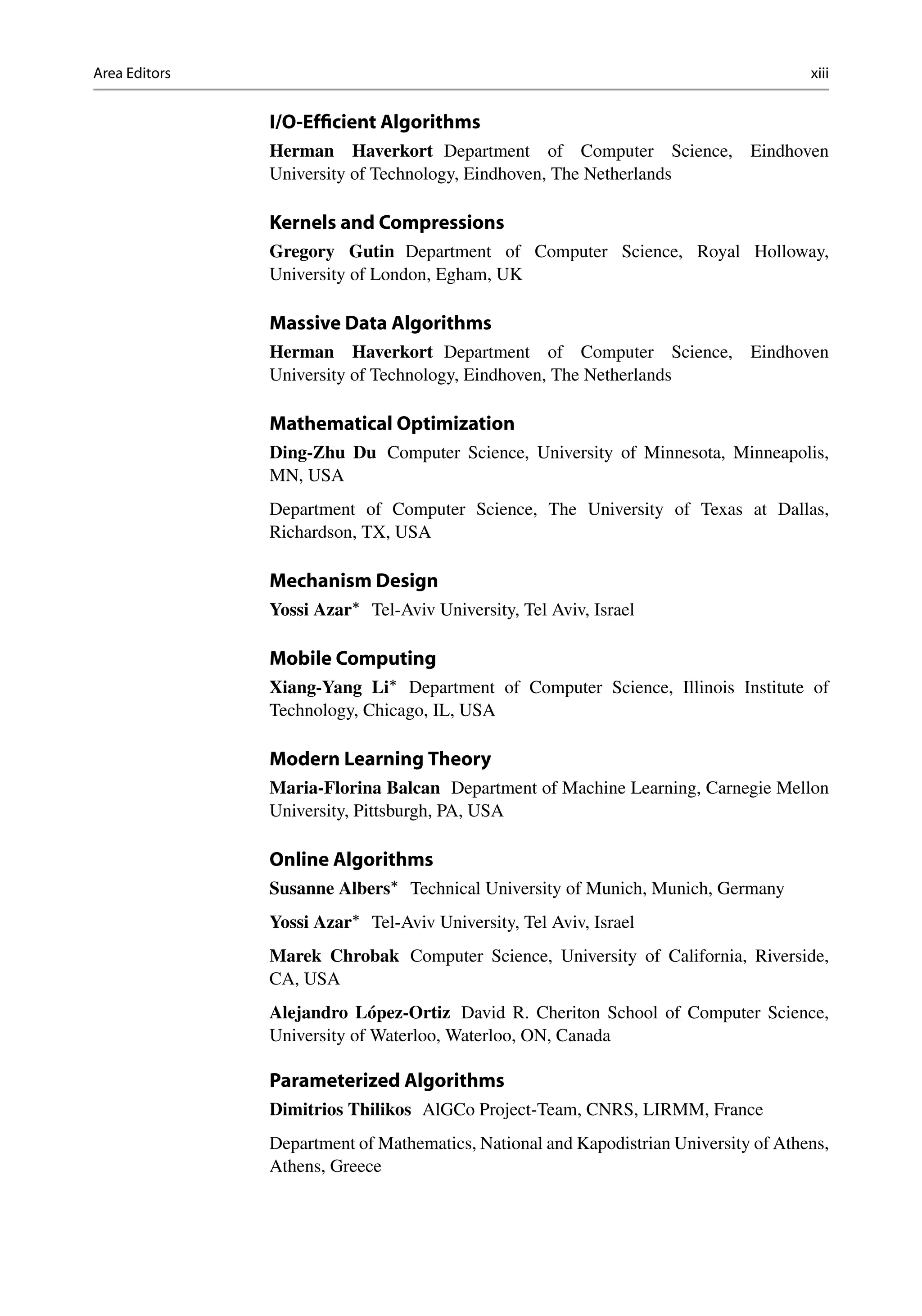 Area Editors xiii
I/O-Efficient Algorithms
Herman Haverkort Department of Computer Science, Eindhoven
University of Technology, Eindhoven, The Netherlands
Kernels and Compressions
Gregory Gutin Department of Computer Science, Royal Holloway,
University of London, Egham, UK
Massive Data Algorithms
Herman Haverkort Department of Computer Science, Eindhoven
University of Technology, Eindhoven, The Netherlands
Mathematical Optimization
Ding-Zhu Du Computer Science, University of Minnesota, Minneapolis,
MN, USA
Department of Computer Science, The University of Texas at Dallas,
Richardson, TX, USA
Mechanism Design
Yossi Azar
Tel-Aviv University, Tel Aviv, Israel
Mobile Computing
Xiang-Yang Li
Department of Computer Science, Illinois Institute of
Technology, Chicago, IL, USA
Modern Learning Theory
Maria-Florina Balcan Department of Machine Learning, Carnegie Mellon
University, Pittsburgh, PA, USA
Online Algorithms
Susanne Albers
Technical University of Munich, Munich, Germany
Yossi Azar
Tel-Aviv University, Tel Aviv, Israel
Marek Chrobak Computer Science, University of California, Riverside,
CA, USA
Alejandro López-Ortiz David R. Cheriton School of Computer Science,
University of Waterloo, Waterloo, ON, Canada
Parameterized Algorithms
Dimitrios Thilikos AlGCo Project-Team, CNRS, LIRMM, France
Department of Mathematics, National and Kapodistrian University of Athens,
Athens, Greece
 