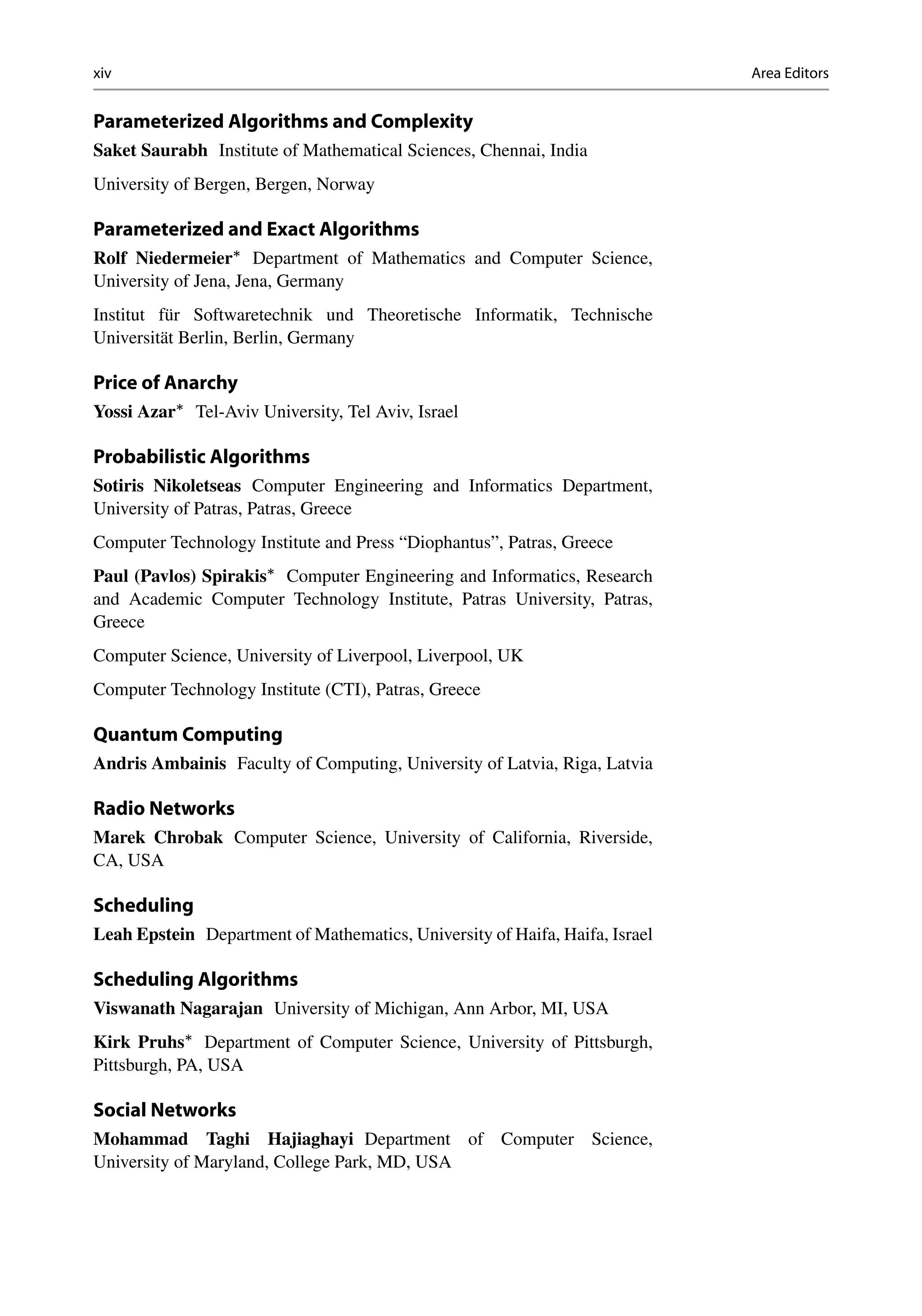 xiv Area Editors
Parameterized Algorithms and Complexity
Saket Saurabh Institute of Mathematical Sciences, Chennai, India
University of Bergen, Bergen, Norway
Parameterized and Exact Algorithms
Rolf Niedermeier
Department of Mathematics and Computer Science,
University of Jena, Jena, Germany
Institut für Softwaretechnik und Theoretische Informatik, Technische
Universität Berlin, Berlin, Germany
Price of Anarchy
Yossi Azar
Tel-Aviv University, Tel Aviv, Israel
Probabilistic Algorithms
Sotiris Nikoletseas Computer Engineering and Informatics Department,
University of Patras, Patras, Greece
Computer Technology Institute and Press “Diophantus”, Patras, Greece
Paul (Pavlos) Spirakis
Computer Engineering and Informatics, Research
and Academic Computer Technology Institute, Patras University, Patras,
Greece
Computer Science, University of Liverpool, Liverpool, UK
Computer Technology Institute (CTI), Patras, Greece
Quantum Computing
Andris Ambainis Faculty of Computing, University of Latvia, Riga, Latvia
Radio Networks
Marek Chrobak Computer Science, University of California, Riverside,
CA, USA
Scheduling
Leah Epstein Department of Mathematics, University of Haifa, Haifa, Israel
Scheduling Algorithms
Viswanath Nagarajan University of Michigan, Ann Arbor, MI, USA
Kirk Pruhs
Department of Computer Science, University of Pittsburgh,
Pittsburgh, PA, USA
Social Networks
Mohammad Taghi Hajiaghayi Department of Computer Science,
University of Maryland, College Park, MD, USA
 