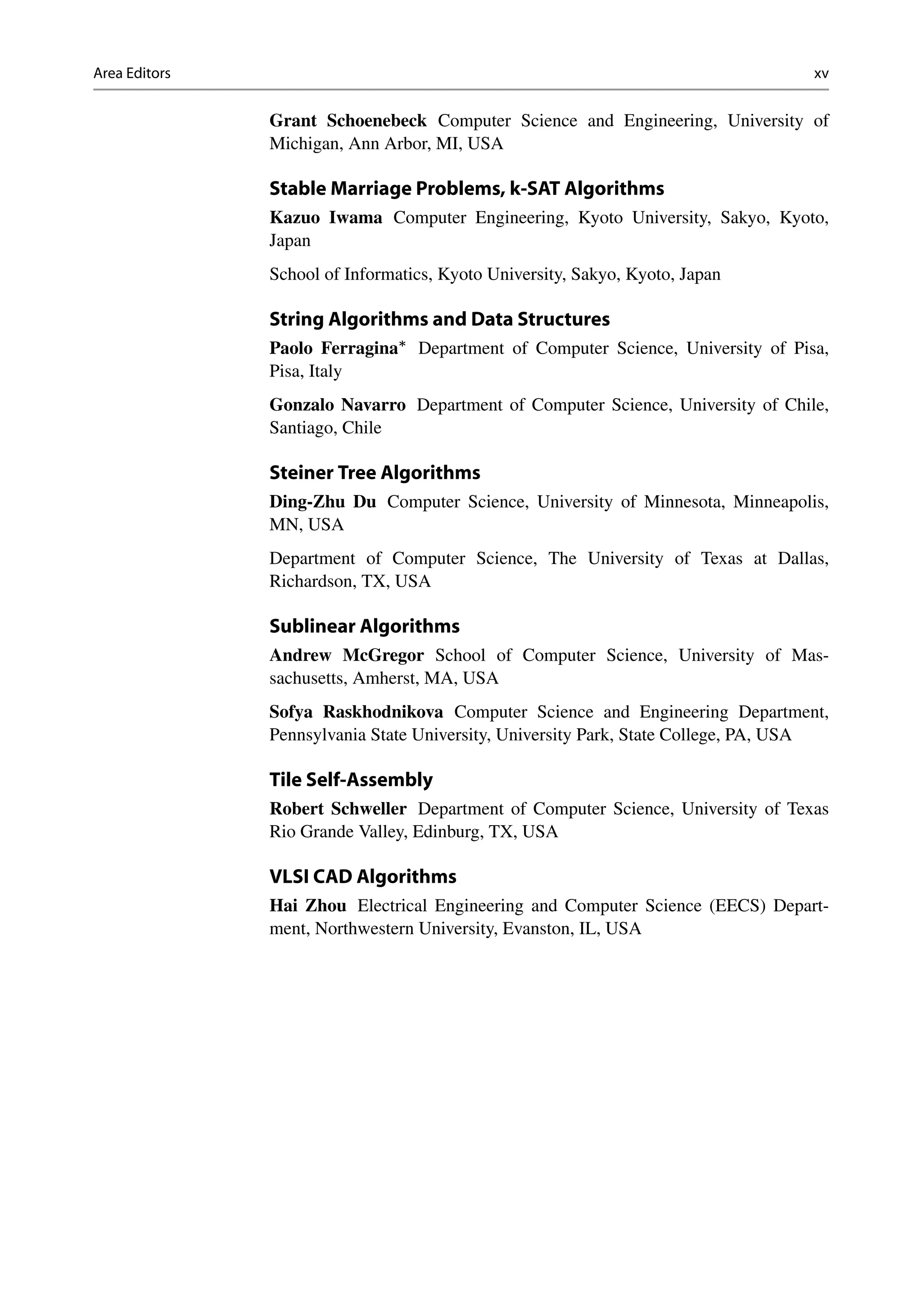 Area Editors xv
Grant Schoenebeck Computer Science and Engineering, University of
Michigan, Ann Arbor, MI, USA
Stable Marriage Problems, k-SAT Algorithms
Kazuo Iwama Computer Engineering, Kyoto University, Sakyo, Kyoto,
Japan
School of Informatics, Kyoto University, Sakyo, Kyoto, Japan
String Algorithms and Data Structures
Paolo Ferragina
Department of Computer Science, University of Pisa,
Pisa, Italy
Gonzalo Navarro Department of Computer Science, University of Chile,
Santiago, Chile
Steiner Tree Algorithms
Ding-Zhu Du Computer Science, University of Minnesota, Minneapolis,
MN, USA
Department of Computer Science, The University of Texas at Dallas,
Richardson, TX, USA
Sublinear Algorithms
Andrew McGregor School of Computer Science, University of Mas-
sachusetts, Amherst, MA, USA
Sofya Raskhodnikova Computer Science and Engineering Department,
Pennsylvania State University, University Park, State College, PA, USA
Tile Self-Assembly
Robert Schweller Department of Computer Science, University of Texas
Rio Grande Valley, Edinburg, TX, USA
VLSI CAD Algorithms
Hai Zhou Electrical Engineering and Computer Science (EECS) Depart-
ment, Northwestern University, Evanston, IL, USA
 