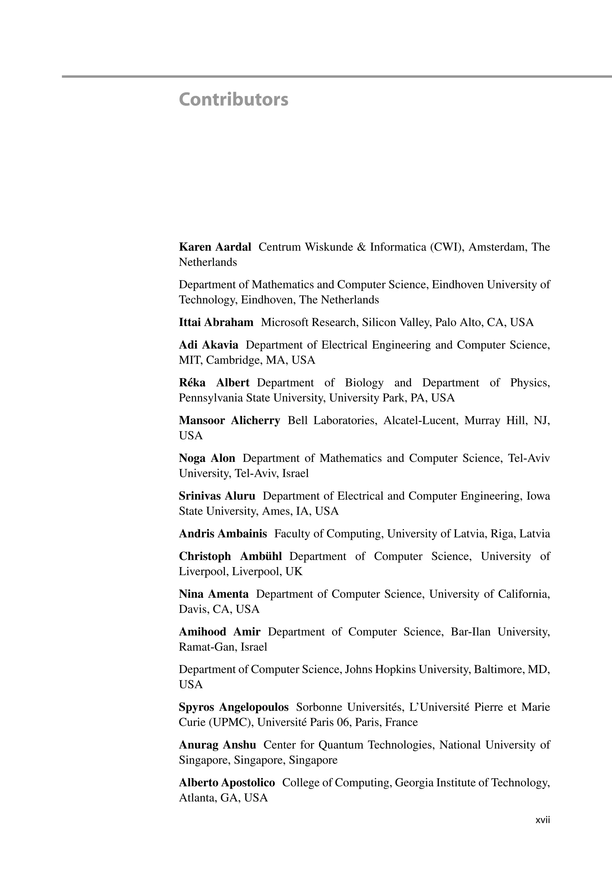 Contributors
Karen Aardal Centrum Wiskunde  Informatica (CWI), Amsterdam, The
Netherlands
Department of Mathematics and Computer Science, Eindhoven University of
Technology, Eindhoven, The Netherlands
Ittai Abraham Microsoft Research, Silicon Valley, Palo Alto, CA, USA
Adi Akavia Department of Electrical Engineering and Computer Science,
MIT, Cambridge, MA, USA
Réka Albert Department of Biology and Department of Physics,
Pennsylvania State University, University Park, PA, USA
Mansoor Alicherry Bell Laboratories, Alcatel-Lucent, Murray Hill, NJ,
USA
Noga Alon Department of Mathematics and Computer Science, Tel-Aviv
University, Tel-Aviv, Israel
Srinivas Aluru Department of Electrical and Computer Engineering, Iowa
State University, Ames, IA, USA
Andris Ambainis Faculty of Computing, University of Latvia, Riga, Latvia
Christoph Ambühl Department of Computer Science, University of
Liverpool, Liverpool, UK
Nina Amenta Department of Computer Science, University of California,
Davis, CA, USA
Amihood Amir Department of Computer Science, Bar-Ilan University,
Ramat-Gan, Israel
Department of Computer Science, Johns Hopkins University, Baltimore, MD,
USA
Spyros Angelopoulos Sorbonne Universités, L’Université Pierre et Marie
Curie (UPMC), Université Paris 06, Paris, France
Anurag Anshu Center for Quantum Technologies, National University of
Singapore, Singapore, Singapore
Alberto Apostolico College of Computing, Georgia Institute of Technology,
Atlanta, GA, USA
xvii
 