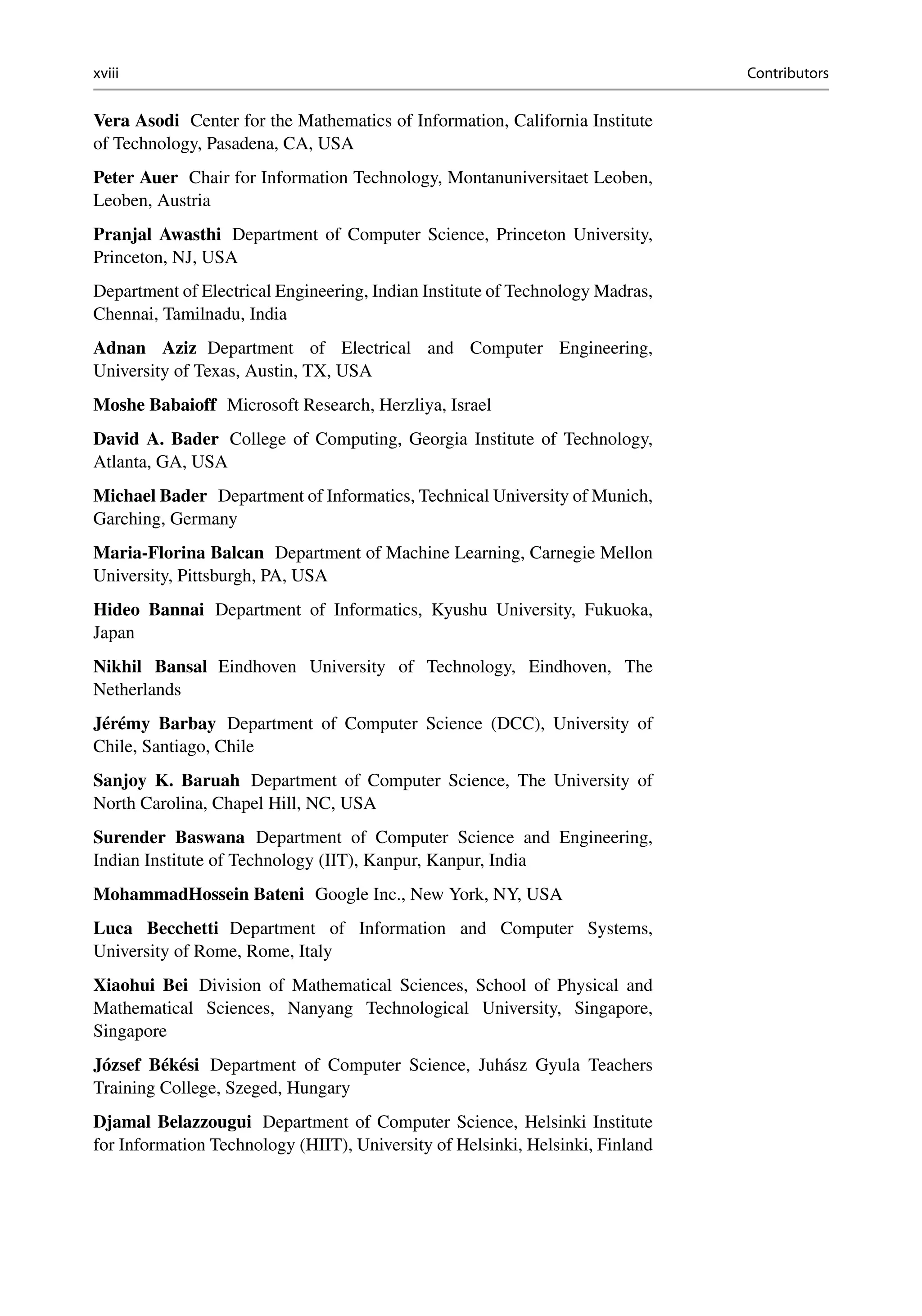 xviii Contributors
Vera Asodi Center for the Mathematics of Information, California Institute
of Technology, Pasadena, CA, USA
Peter Auer Chair for Information Technology, Montanuniversitaet Leoben,
Leoben, Austria
Pranjal Awasthi Department of Computer Science, Princeton University,
Princeton, NJ, USA
Department of Electrical Engineering, Indian Institute of Technology Madras,
Chennai, Tamilnadu, India
Adnan Aziz Department of Electrical and Computer Engineering,
University of Texas, Austin, TX, USA
Moshe Babaioff Microsoft Research, Herzliya, Israel
David A. Bader College of Computing, Georgia Institute of Technology,
Atlanta, GA, USA
Michael Bader Department of Informatics, Technical University of Munich,
Garching, Germany
Maria-Florina Balcan Department of Machine Learning, Carnegie Mellon
University, Pittsburgh, PA, USA
Hideo Bannai Department of Informatics, Kyushu University, Fukuoka,
Japan
Nikhil Bansal Eindhoven University of Technology, Eindhoven, The
Netherlands
Jérémy Barbay Department of Computer Science (DCC), University of
Chile, Santiago, Chile
Sanjoy K. Baruah Department of Computer Science, The University of
North Carolina, Chapel Hill, NC, USA
Surender Baswana Department of Computer Science and Engineering,
Indian Institute of Technology (IIT), Kanpur, Kanpur, India
MohammadHossein Bateni Google Inc., New York, NY, USA
Luca Becchetti Department of Information and Computer Systems,
University of Rome, Rome, Italy
Xiaohui Bei Division of Mathematical Sciences, School of Physical and
Mathematical Sciences, Nanyang Technological University, Singapore,
Singapore
József Békési Department of Computer Science, Juhász Gyula Teachers
Training College, Szeged, Hungary
Djamal Belazzougui Department of Computer Science, Helsinki Institute
for Information Technology (HIIT), University of Helsinki, Helsinki, Finland
 