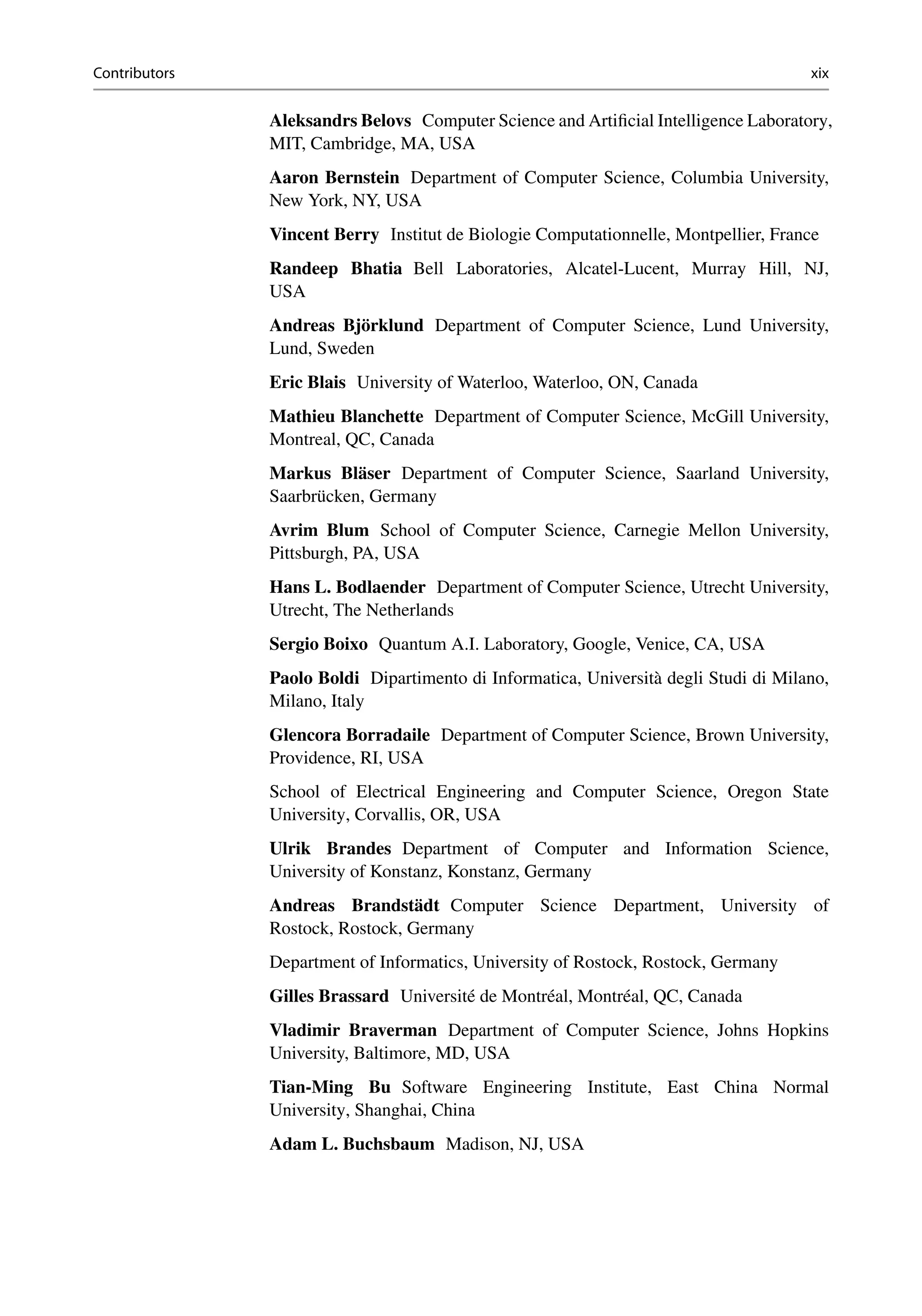 Contributors xix
Aleksandrs Belovs Computer Science and Artificial Intelligence Laboratory,
MIT, Cambridge, MA, USA
Aaron Bernstein Department of Computer Science, Columbia University,
New York, NY, USA
Vincent Berry Institut de Biologie Computationnelle, Montpellier, France
Randeep Bhatia Bell Laboratories, Alcatel-Lucent, Murray Hill, NJ,
USA
Andreas Björklund Department of Computer Science, Lund University,
Lund, Sweden
Eric Blais University of Waterloo, Waterloo, ON, Canada
Mathieu Blanchette Department of Computer Science, McGill University,
Montreal, QC, Canada
Markus Bläser Department of Computer Science, Saarland University,
Saarbrücken, Germany
Avrim Blum School of Computer Science, Carnegie Mellon University,
Pittsburgh, PA, USA
Hans L. Bodlaender Department of Computer Science, Utrecht University,
Utrecht, The Netherlands
Sergio Boixo Quantum A.I. Laboratory, Google, Venice, CA, USA
Paolo Boldi Dipartimento di Informatica, Università degli Studi di Milano,
Milano, Italy
Glencora Borradaile Department of Computer Science, Brown University,
Providence, RI, USA
School of Electrical Engineering and Computer Science, Oregon State
University, Corvallis, OR, USA
Ulrik Brandes Department of Computer and Information Science,
University of Konstanz, Konstanz, Germany
Andreas Brandstädt Computer Science Department, University of
Rostock, Rostock, Germany
Department of Informatics, University of Rostock, Rostock, Germany
Gilles Brassard Université de Montréal, Montréal, QC, Canada
Vladimir Braverman Department of Computer Science, Johns Hopkins
University, Baltimore, MD, USA
Tian-Ming Bu Software Engineering Institute, East China Normal
University, Shanghai, China
Adam L. Buchsbaum Madison, NJ, USA
 
