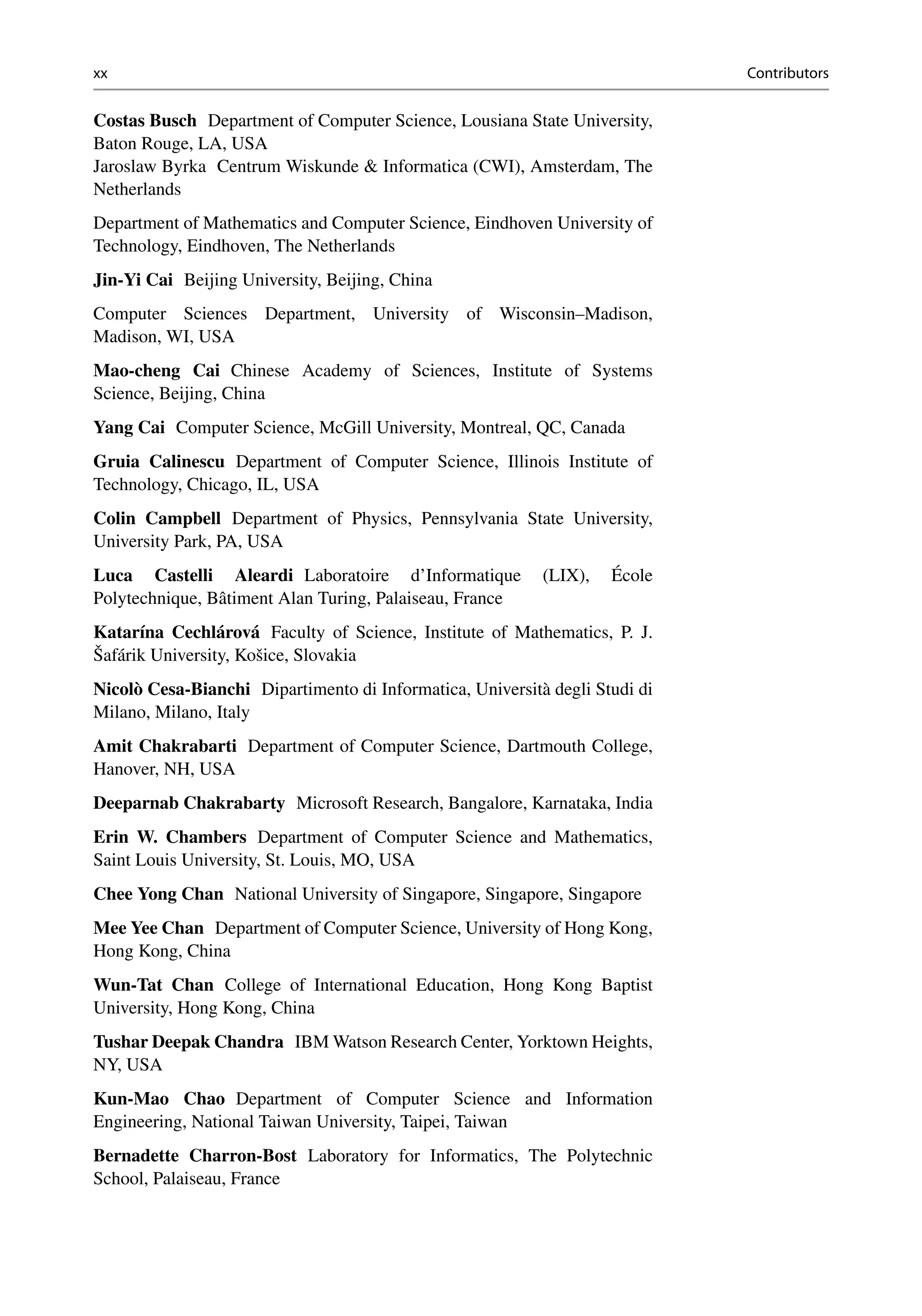 xx Contributors
Costas Busch Department of Computer Science, Lousiana State University,
Baton Rouge, LA, USA
Jaroslaw Byrka Centrum Wiskunde  Informatica (CWI), Amsterdam, The
Netherlands
Department of Mathematics and Computer Science, Eindhoven University of
Technology, Eindhoven, The Netherlands
Jin-Yi Cai Beijing University, Beijing, China
Computer Sciences Department, University of Wisconsin–Madison,
Madison, WI, USA
Mao-cheng Cai Chinese Academy of Sciences, Institute of Systems
Science, Beijing, China
Yang Cai Computer Science, McGill University, Montreal, QC, Canada
Gruia Calinescu Department of Computer Science, Illinois Institute of
Technology, Chicago, IL, USA
Colin Campbell Department of Physics, Pennsylvania State University,
University Park, PA, USA
Luca Castelli Aleardi Laboratoire d’Informatique (LIX), École
Polytechnique, Bâtiment Alan Turing, Palaiseau, France
Katarína Cechlárová Faculty of Science, Institute of Mathematics, P. J.
Šafárik University, Košice, Slovakia
Nicolò Cesa-Bianchi Dipartimento di Informatica, Università degli Studi di
Milano, Milano, Italy
Amit Chakrabarti Department of Computer Science, Dartmouth College,
Hanover, NH, USA
Deeparnab Chakrabarty Microsoft Research, Bangalore, Karnataka, India
Erin W. Chambers Department of Computer Science and Mathematics,
Saint Louis University, St. Louis, MO, USA
Chee Yong Chan National University of Singapore, Singapore, Singapore
Mee Yee Chan Department of Computer Science, University of Hong Kong,
Hong Kong, China
Wun-Tat Chan College of International Education, Hong Kong Baptist
University, Hong Kong, China
Tushar Deepak Chandra IBM Watson Research Center, Yorktown Heights,
NY, USA
Kun-Mao Chao Department of Computer Science and Information
Engineering, National Taiwan University, Taipei, Taiwan
Bernadette Charron-Bost Laboratory for Informatics, The Polytechnic
School, Palaiseau, France
 