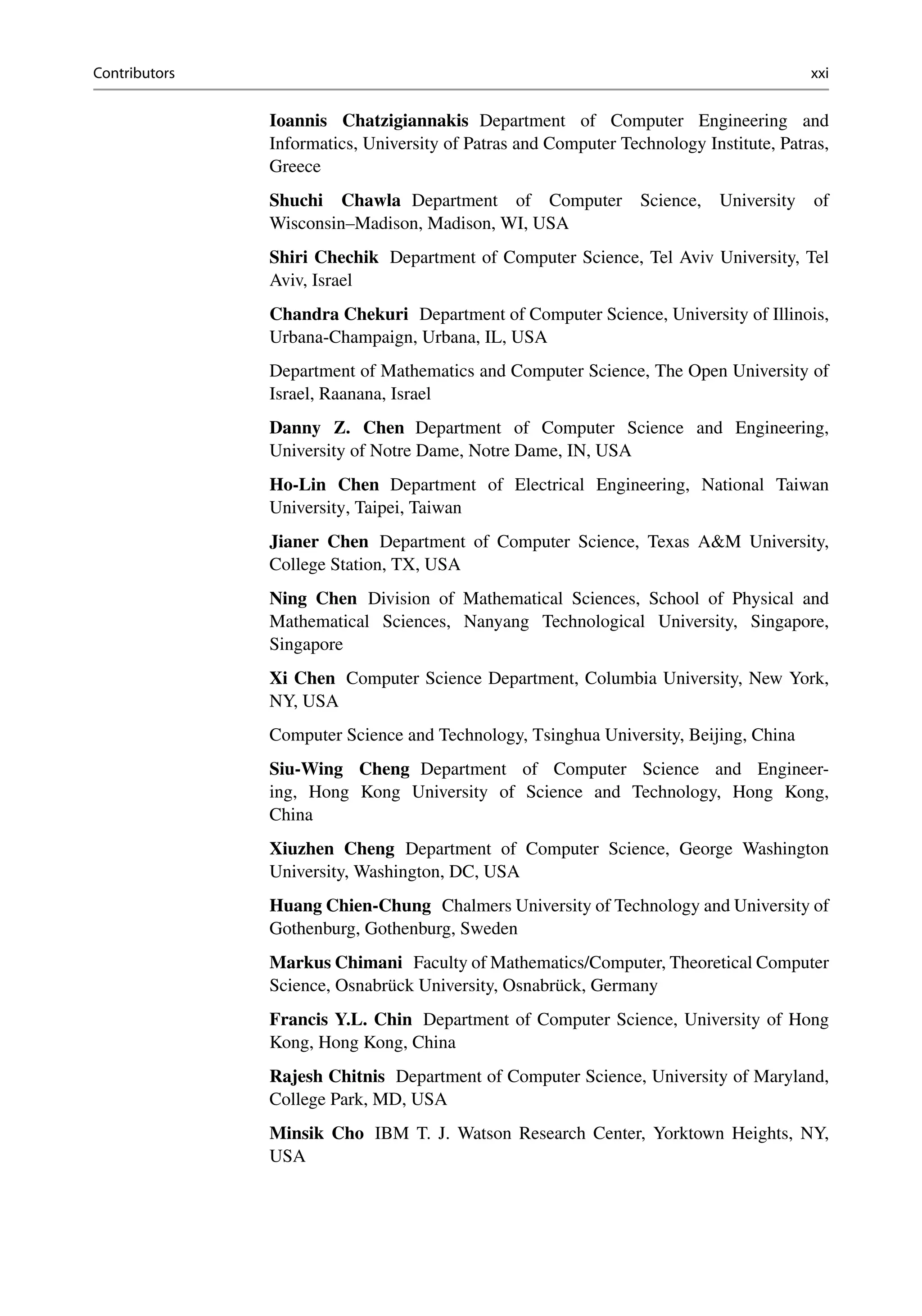 Contributors xxi
Ioannis Chatzigiannakis Department of Computer Engineering and
Informatics, University of Patras and Computer Technology Institute, Patras,
Greece
Shuchi Chawla Department of Computer Science, University of
Wisconsin–Madison, Madison, WI, USA
Shiri Chechik Department of Computer Science, Tel Aviv University, Tel
Aviv, Israel
Chandra Chekuri Department of Computer Science, University of Illinois,
Urbana-Champaign, Urbana, IL, USA
Department of Mathematics and Computer Science, The Open University of
Israel, Raanana, Israel
Danny Z. Chen Department of Computer Science and Engineering,
University of Notre Dame, Notre Dame, IN, USA
Ho-Lin Chen Department of Electrical Engineering, National Taiwan
University, Taipei, Taiwan
Jianer Chen Department of Computer Science, Texas AM University,
College Station, TX, USA
Ning Chen Division of Mathematical Sciences, School of Physical and
Mathematical Sciences, Nanyang Technological University, Singapore,
Singapore
Xi Chen Computer Science Department, Columbia University, New York,
NY, USA
Computer Science and Technology, Tsinghua University, Beijing, China
Siu-Wing Cheng Department of Computer Science and Engineer-
ing, Hong Kong University of Science and Technology, Hong Kong,
China
Xiuzhen Cheng Department of Computer Science, George Washington
University, Washington, DC, USA
Huang Chien-Chung Chalmers University of Technology and University of
Gothenburg, Gothenburg, Sweden
Markus Chimani Faculty of Mathematics/Computer, Theoretical Computer
Science, Osnabrück University, Osnabrück, Germany
Francis Y.L. Chin Department of Computer Science, University of Hong
Kong, Hong Kong, China
Rajesh Chitnis Department of Computer Science, University of Maryland,
College Park, MD, USA
Minsik Cho IBM T. J. Watson Research Center, Yorktown Heights, NY,
USA
 