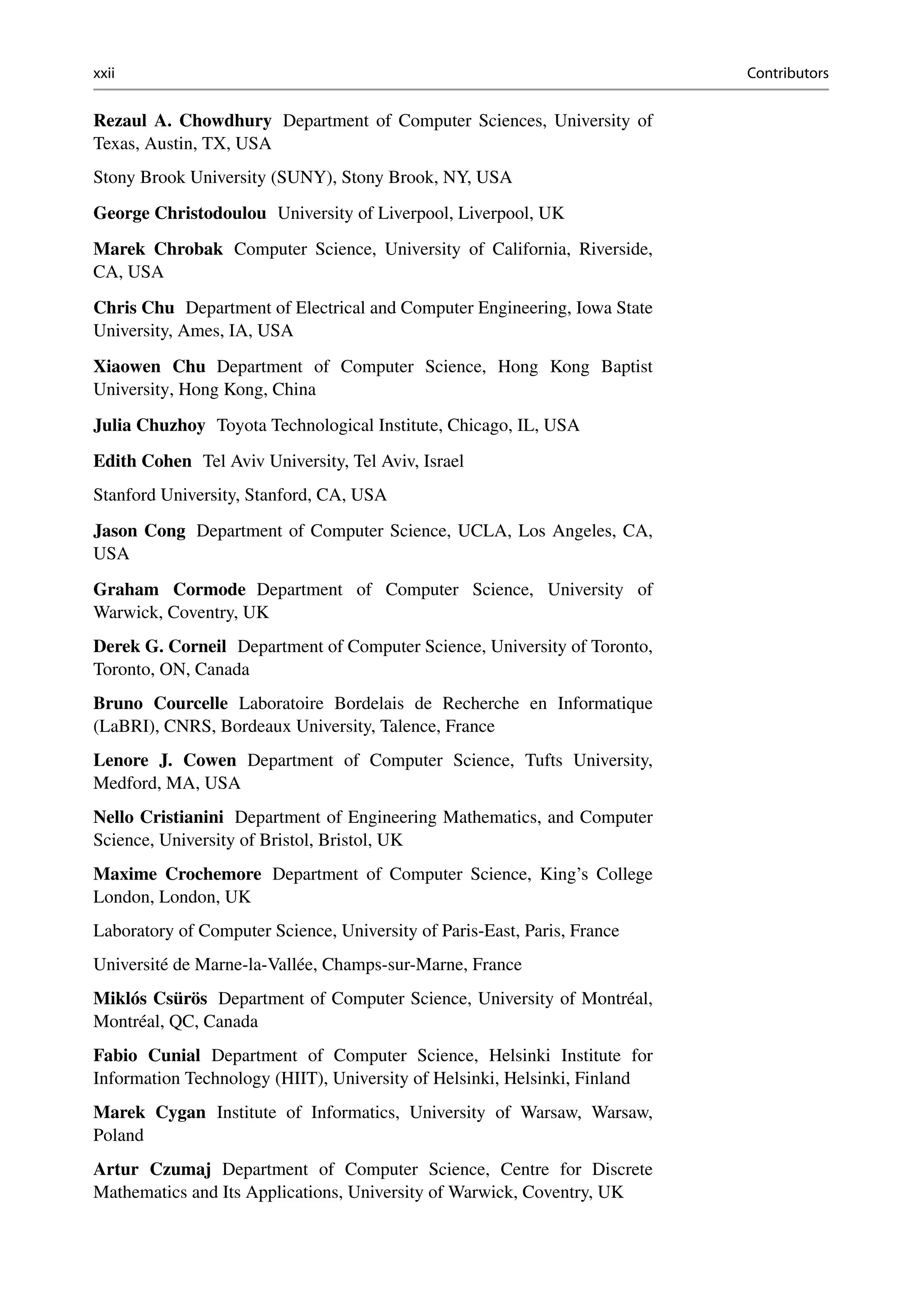 xxii Contributors
Rezaul A. Chowdhury Department of Computer Sciences, University of
Texas, Austin, TX, USA
Stony Brook University (SUNY), Stony Brook, NY, USA
George Christodoulou University of Liverpool, Liverpool, UK
Marek Chrobak Computer Science, University of California, Riverside,
CA, USA
Chris Chu Department of Electrical and Computer Engineering, Iowa State
University, Ames, IA, USA
Xiaowen Chu Department of Computer Science, Hong Kong Baptist
University, Hong Kong, China
Julia Chuzhoy Toyota Technological Institute, Chicago, IL, USA
Edith Cohen Tel Aviv University, Tel Aviv, Israel
Stanford University, Stanford, CA, USA
Jason Cong Department of Computer Science, UCLA, Los Angeles, CA,
USA
Graham Cormode Department of Computer Science, University of
Warwick, Coventry, UK
Derek G. Corneil Department of Computer Science, University of Toronto,
Toronto, ON, Canada
Bruno Courcelle Laboratoire Bordelais de Recherche en Informatique
(LaBRI), CNRS, Bordeaux University, Talence, France
Lenore J. Cowen Department of Computer Science, Tufts University,
Medford, MA, USA
Nello Cristianini Department of Engineering Mathematics, and Computer
Science, University of Bristol, Bristol, UK
Maxime Crochemore Department of Computer Science, King’s College
London, London, UK
Laboratory of Computer Science, University of Paris-East, Paris, France
Université de Marne-la-Vallée, Champs-sur-Marne, France
Miklós Csürös Department of Computer Science, University of Montréal,
Montréal, QC, Canada
Fabio Cunial Department of Computer Science, Helsinki Institute for
Information Technology (HIIT), University of Helsinki, Helsinki, Finland
Marek Cygan Institute of Informatics, University of Warsaw, Warsaw,
Poland
Artur Czumaj Department of Computer Science, Centre for Discrete
Mathematics and Its Applications, University of Warwick, Coventry, UK
 
