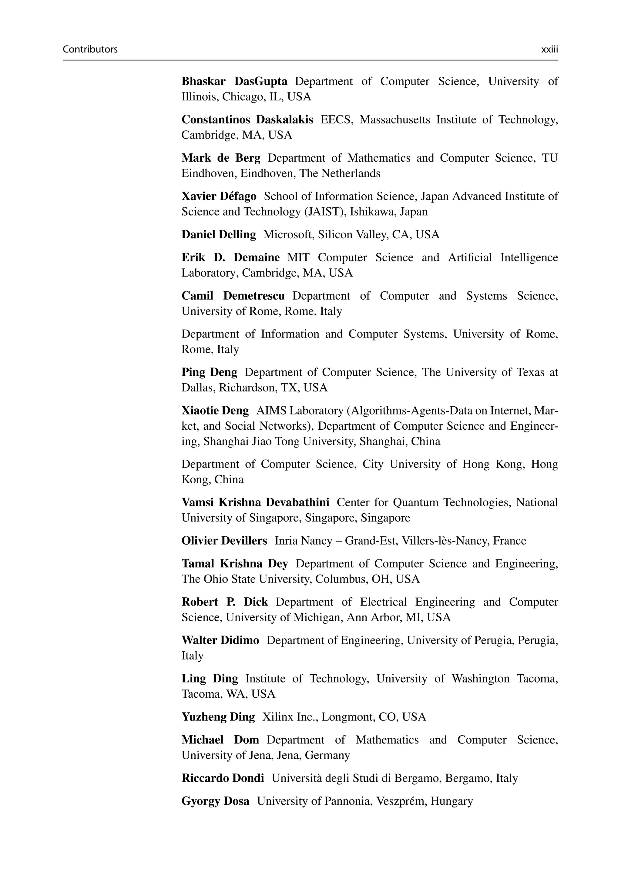 Contributors xxiii
Bhaskar DasGupta Department of Computer Science, University of
Illinois, Chicago, IL, USA
Constantinos Daskalakis EECS, Massachusetts Institute of Technology,
Cambridge, MA, USA
Mark de Berg Department of Mathematics and Computer Science, TU
Eindhoven, Eindhoven, The Netherlands
Xavier Défago School of Information Science, Japan Advanced Institute of
Science and Technology (JAIST), Ishikawa, Japan
Daniel Delling Microsoft, Silicon Valley, CA, USA
Erik D. Demaine MIT Computer Science and Artificial Intelligence
Laboratory, Cambridge, MA, USA
Camil Demetrescu Department of Computer and Systems Science,
University of Rome, Rome, Italy
Department of Information and Computer Systems, University of Rome,
Rome, Italy
Ping Deng Department of Computer Science, The University of Texas at
Dallas, Richardson, TX, USA
Xiaotie Deng AIMS Laboratory (Algorithms-Agents-Data on Internet, Mar-
ket, and Social Networks), Department of Computer Science and Engineer-
ing, Shanghai Jiao Tong University, Shanghai, China
Department of Computer Science, City University of Hong Kong, Hong
Kong, China
Vamsi Krishna Devabathini Center for Quantum Technologies, National
University of Singapore, Singapore, Singapore
Olivier Devillers Inria Nancy – Grand-Est, Villers-lès-Nancy, France
Tamal Krishna Dey Department of Computer Science and Engineering,
The Ohio State University, Columbus, OH, USA
Robert P. Dick Department of Electrical Engineering and Computer
Science, University of Michigan, Ann Arbor, MI, USA
Walter Didimo Department of Engineering, University of Perugia, Perugia,
Italy
Ling Ding Institute of Technology, University of Washington Tacoma,
Tacoma, WA, USA
Yuzheng Ding Xilinx Inc., Longmont, CO, USA
Michael Dom Department of Mathematics and Computer Science,
University of Jena, Jena, Germany
Riccardo Dondi Università degli Studi di Bergamo, Bergamo, Italy
Gyorgy Dosa University of Pannonia, Veszprém, Hungary
 