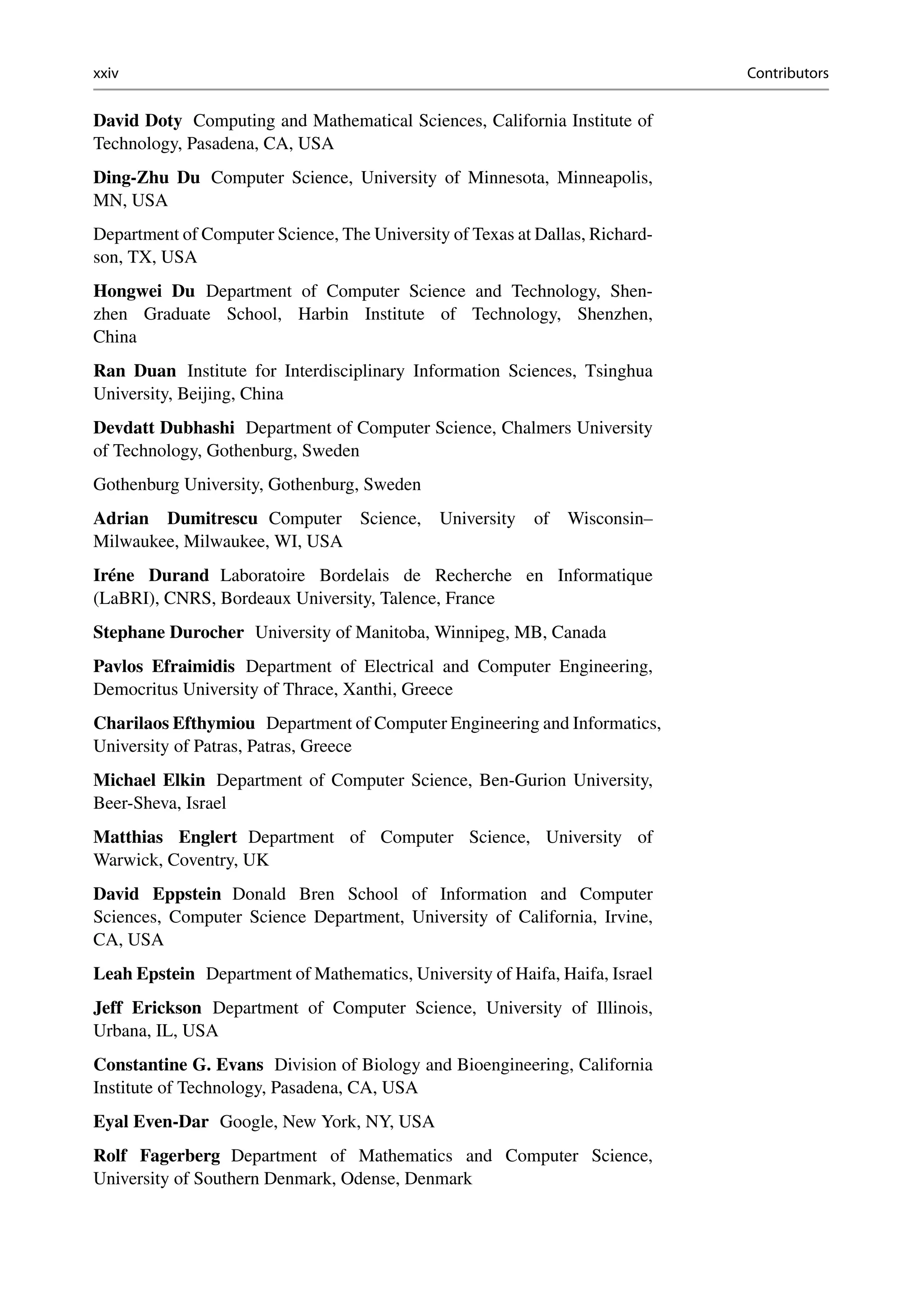 xxiv Contributors
David Doty Computing and Mathematical Sciences, California Institute of
Technology, Pasadena, CA, USA
Ding-Zhu Du Computer Science, University of Minnesota, Minneapolis,
MN, USA
Department of Computer Science, The University of Texas at Dallas, Richard-
son, TX, USA
Hongwei Du Department of Computer Science and Technology, Shen-
zhen Graduate School, Harbin Institute of Technology, Shenzhen,
China
Ran Duan Institute for Interdisciplinary Information Sciences, Tsinghua
University, Beijing, China
Devdatt Dubhashi Department of Computer Science, Chalmers University
of Technology, Gothenburg, Sweden
Gothenburg University, Gothenburg, Sweden
Adrian Dumitrescu Computer Science, University of Wisconsin–
Milwaukee, Milwaukee, WI, USA
Iréne Durand Laboratoire Bordelais de Recherche en Informatique
(LaBRI), CNRS, Bordeaux University, Talence, France
Stephane Durocher University of Manitoba, Winnipeg, MB, Canada
Pavlos Efraimidis Department of Electrical and Computer Engineering,
Democritus University of Thrace, Xanthi, Greece
Charilaos Efthymiou Department of Computer Engineering and Informatics,
University of Patras, Patras, Greece
Michael Elkin Department of Computer Science, Ben-Gurion University,
Beer-Sheva, Israel
Matthias Englert Department of Computer Science, University of
Warwick, Coventry, UK
David Eppstein Donald Bren School of Information and Computer
Sciences, Computer Science Department, University of California, Irvine,
CA, USA
Leah Epstein Department of Mathematics, University of Haifa, Haifa, Israel
Jeff Erickson Department of Computer Science, University of Illinois,
Urbana, IL, USA
Constantine G. Evans Division of Biology and Bioengineering, California
Institute of Technology, Pasadena, CA, USA
Eyal Even-Dar Google, New York, NY, USA
Rolf Fagerberg Department of Mathematics and Computer Science,
University of Southern Denmark, Odense, Denmark
 