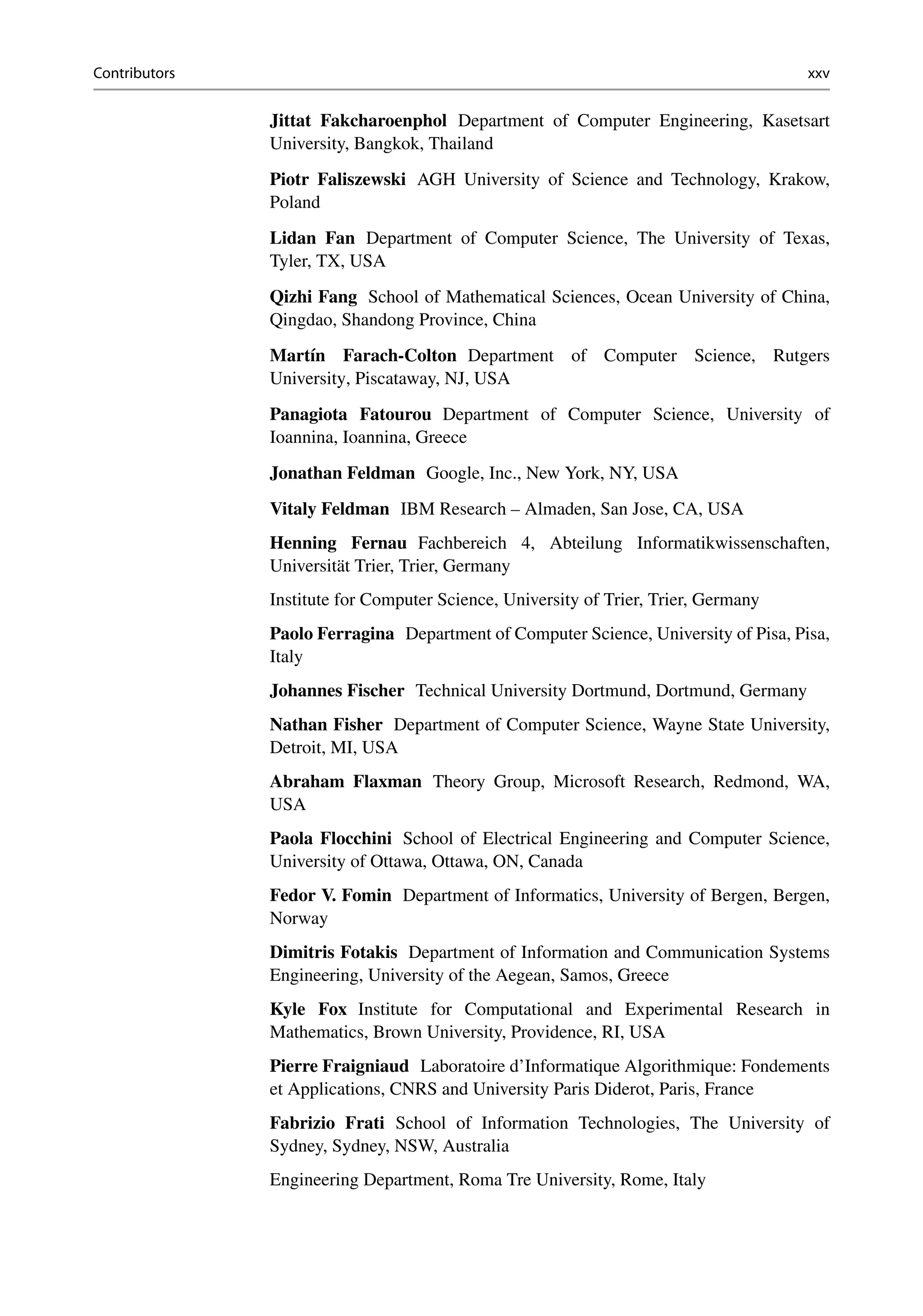 Contributors xxv
Jittat Fakcharoenphol Department of Computer Engineering, Kasetsart
University, Bangkok, Thailand
Piotr Faliszewski AGH University of Science and Technology, Krakow,
Poland
Lidan Fan Department of Computer Science, The University of Texas,
Tyler, TX, USA
Qizhi Fang School of Mathematical Sciences, Ocean University of China,
Qingdao, Shandong Province, China
Martín Farach-Colton Department of Computer Science, Rutgers
University, Piscataway, NJ, USA
Panagiota Fatourou Department of Computer Science, University of
Ioannina, Ioannina, Greece
Jonathan Feldman Google, Inc., New York, NY, USA
Vitaly Feldman IBM Research – Almaden, San Jose, CA, USA
Henning Fernau Fachbereich 4, Abteilung Informatikwissenschaften,
Universität Trier, Trier, Germany
Institute for Computer Science, University of Trier, Trier, Germany
Paolo Ferragina Department of Computer Science, University of Pisa, Pisa,
Italy
Johannes Fischer Technical University Dortmund, Dortmund, Germany
Nathan Fisher Department of Computer Science, Wayne State University,
Detroit, MI, USA
Abraham Flaxman Theory Group, Microsoft Research, Redmond, WA,
USA
Paola Flocchini School of Electrical Engineering and Computer Science,
University of Ottawa, Ottawa, ON, Canada
Fedor V. Fomin Department of Informatics, University of Bergen, Bergen,
Norway
Dimitris Fotakis Department of Information and Communication Systems
Engineering, University of the Aegean, Samos, Greece
Kyle Fox Institute for Computational and Experimental Research in
Mathematics, Brown University, Providence, RI, USA
Pierre Fraigniaud Laboratoire d’Informatique Algorithmique: Fondements
et Applications, CNRS and University Paris Diderot, Paris, France
Fabrizio Frati School of Information Technologies, The University of
Sydney, Sydney, NSW, Australia
Engineering Department, Roma Tre University, Rome, Italy
 