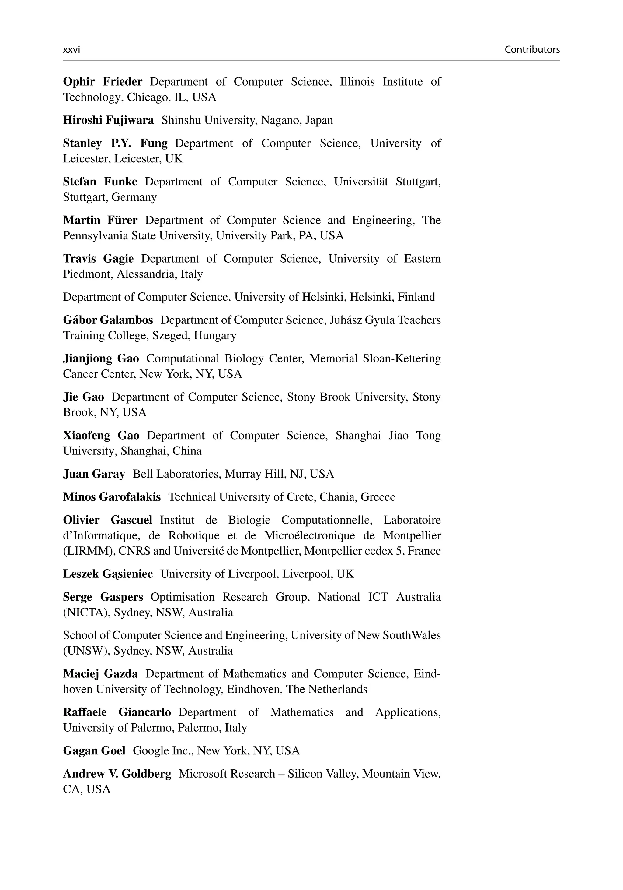 xxvi Contributors
Ophir Frieder Department of Computer Science, Illinois Institute of
Technology, Chicago, IL, USA
Hiroshi Fujiwara Shinshu University, Nagano, Japan
Stanley P.Y. Fung Department of Computer Science, University of
Leicester, Leicester, UK
Stefan Funke Department of Computer Science, Universität Stuttgart,
Stuttgart, Germany
Martin Fürer Department of Computer Science and Engineering, The
Pennsylvania State University, University Park, PA, USA
Travis Gagie Department of Computer Science, University of Eastern
Piedmont, Alessandria, Italy
Department of Computer Science, University of Helsinki, Helsinki, Finland
Gábor Galambos Department of Computer Science, Juhász Gyula Teachers
Training College, Szeged, Hungary
Jianjiong Gao Computational Biology Center, Memorial Sloan-Kettering
Cancer Center, New York, NY, USA
Jie Gao Department of Computer Science, Stony Brook University, Stony
Brook, NY, USA
Xiaofeng Gao Department of Computer Science, Shanghai Jiao Tong
University, Shanghai, China
Juan Garay Bell Laboratories, Murray Hill, NJ, USA
Minos Garofalakis Technical University of Crete, Chania, Greece
Olivier Gascuel Institut de Biologie Computationnelle, Laboratoire
d’Informatique, de Robotique et de Microélectronique de Montpellier
(LIRMM), CNRS and Université de Montpellier, Montpellier cedex 5, France
Leszek G ˛
asieniec University of Liverpool, Liverpool, UK
Serge Gaspers Optimisation Research Group, National ICT Australia
(NICTA), Sydney, NSW, Australia
School of Computer Science and Engineering, University of New SouthWales
(UNSW), Sydney, NSW, Australia
Maciej Gazda Department of Mathematics and Computer Science, Eind-
hoven University of Technology, Eindhoven, The Netherlands
Raffaele Giancarlo Department of Mathematics and Applications,
University of Palermo, Palermo, Italy
Gagan Goel Google Inc., New York, NY, USA
Andrew V. Goldberg Microsoft Research – Silicon Valley, Mountain View,
CA, USA
 