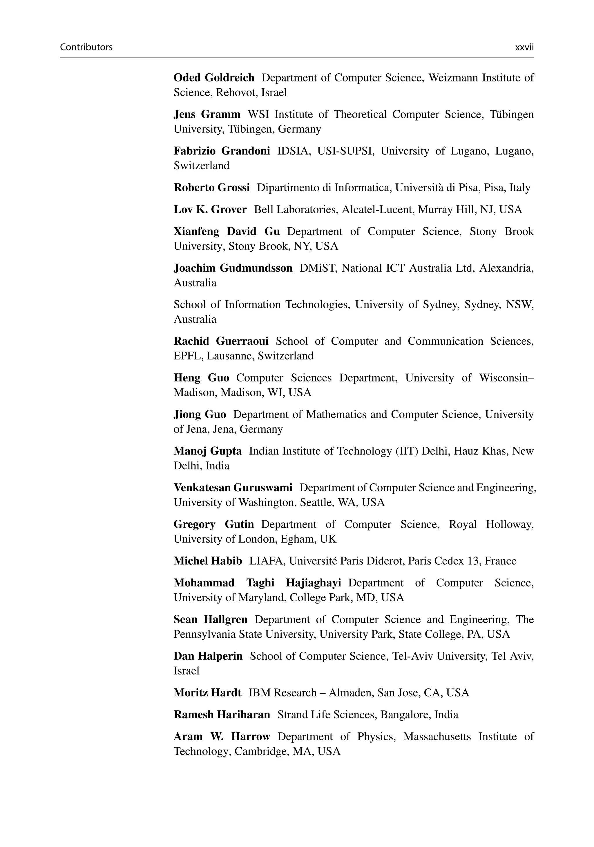 Contributors xxvii
Oded Goldreich Department of Computer Science, Weizmann Institute of
Science, Rehovot, Israel
Jens Gramm WSI Institute of Theoretical Computer Science, Tübingen
University, Tübingen, Germany
Fabrizio Grandoni IDSIA, USI-SUPSI, University of Lugano, Lugano,
Switzerland
Roberto Grossi Dipartimento di Informatica, Università di Pisa, Pisa, Italy
Lov K. Grover Bell Laboratories, Alcatel-Lucent, Murray Hill, NJ, USA
Xianfeng David Gu Department of Computer Science, Stony Brook
University, Stony Brook, NY, USA
Joachim Gudmundsson DMiST, National ICT Australia Ltd, Alexandria,
Australia
School of Information Technologies, University of Sydney, Sydney, NSW,
Australia
Rachid Guerraoui School of Computer and Communication Sciences,
EPFL, Lausanne, Switzerland
Heng Guo Computer Sciences Department, University of Wisconsin–
Madison, Madison, WI, USA
Jiong Guo Department of Mathematics and Computer Science, University
of Jena, Jena, Germany
Manoj Gupta Indian Institute of Technology (IIT) Delhi, Hauz Khas, New
Delhi, India
Venkatesan Guruswami Department of Computer Science and Engineering,
University of Washington, Seattle, WA, USA
Gregory Gutin Department of Computer Science, Royal Holloway,
University of London, Egham, UK
Michel Habib LIAFA, Université Paris Diderot, Paris Cedex 13, France
Mohammad Taghi Hajiaghayi Department of Computer Science,
University of Maryland, College Park, MD, USA
Sean Hallgren Department of Computer Science and Engineering, The
Pennsylvania State University, University Park, State College, PA, USA
Dan Halperin School of Computer Science, Tel-Aviv University, Tel Aviv,
Israel
Moritz Hardt IBM Research – Almaden, San Jose, CA, USA
Ramesh Hariharan Strand Life Sciences, Bangalore, India
Aram W. Harrow Department of Physics, Massachusetts Institute of
Technology, Cambridge, MA, USA
 