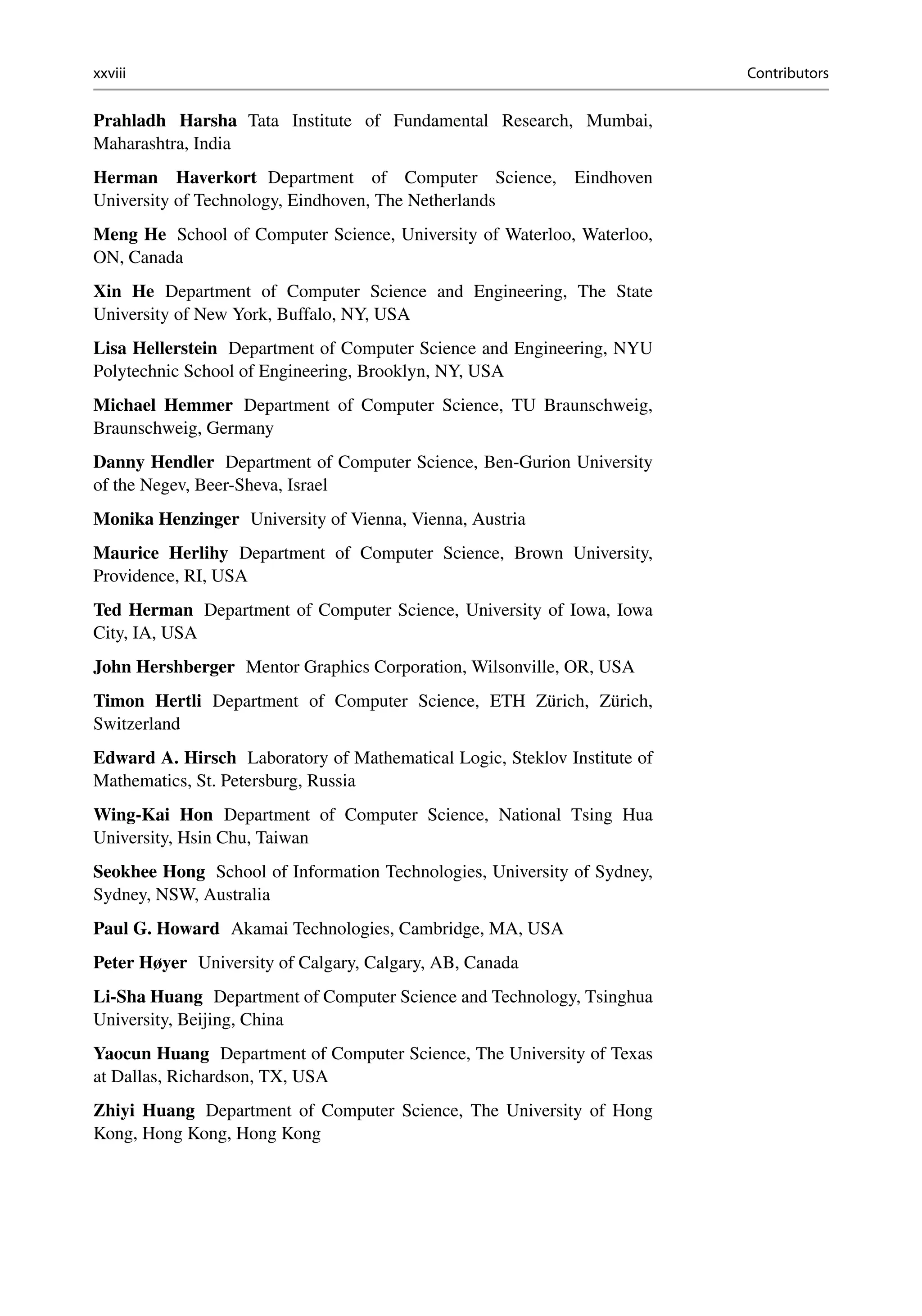 xxviii Contributors
Prahladh Harsha Tata Institute of Fundamental Research, Mumbai,
Maharashtra, India
Herman Haverkort Department of Computer Science, Eindhoven
University of Technology, Eindhoven, The Netherlands
Meng He School of Computer Science, University of Waterloo, Waterloo,
ON, Canada
Xin He Department of Computer Science and Engineering, The State
University of New York, Buffalo, NY, USA
Lisa Hellerstein Department of Computer Science and Engineering, NYU
Polytechnic School of Engineering, Brooklyn, NY, USA
Michael Hemmer Department of Computer Science, TU Braunschweig,
Braunschweig, Germany
Danny Hendler Department of Computer Science, Ben-Gurion University
of the Negev, Beer-Sheva, Israel
Monika Henzinger University of Vienna, Vienna, Austria
Maurice Herlihy Department of Computer Science, Brown University,
Providence, RI, USA
Ted Herman Department of Computer Science, University of Iowa, Iowa
City, IA, USA
John Hershberger Mentor Graphics Corporation, Wilsonville, OR, USA
Timon Hertli Department of Computer Science, ETH Zürich, Zürich,
Switzerland
Edward A. Hirsch Laboratory of Mathematical Logic, Steklov Institute of
Mathematics, St. Petersburg, Russia
Wing-Kai Hon Department of Computer Science, National Tsing Hua
University, Hsin Chu, Taiwan
Seokhee Hong School of Information Technologies, University of Sydney,
Sydney, NSW, Australia
Paul G. Howard Akamai Technologies, Cambridge, MA, USA
Peter Høyer University of Calgary, Calgary, AB, Canada
Li-Sha Huang Department of Computer Science and Technology, Tsinghua
University, Beijing, China
Yaocun Huang Department of Computer Science, The University of Texas
at Dallas, Richardson, TX, USA
Zhiyi Huang Department of Computer Science, The University of Hong
Kong, Hong Kong, Hong Kong
 