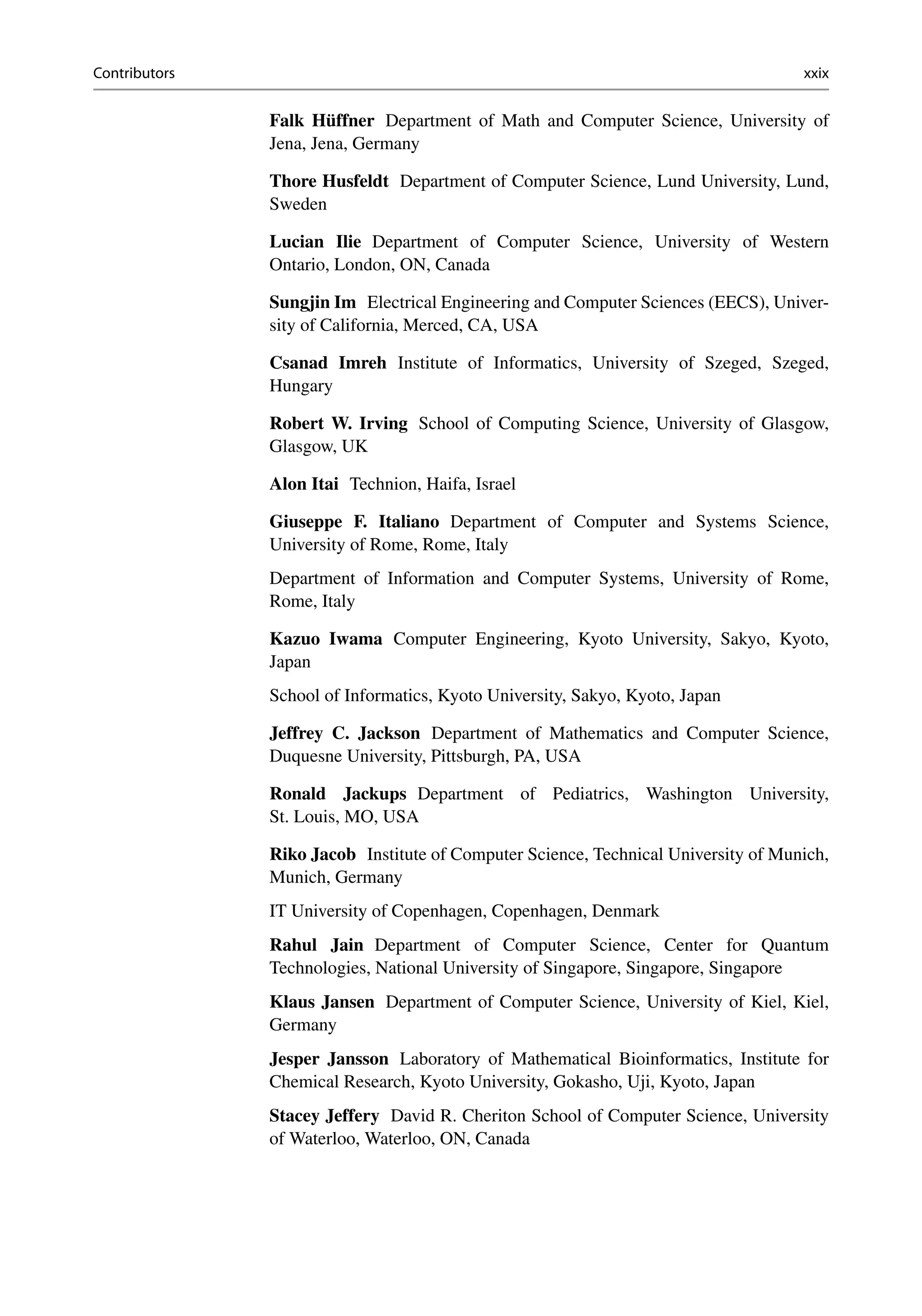 Contributors xxix
Falk Hüffner Department of Math and Computer Science, University of
Jena, Jena, Germany
Thore Husfeldt Department of Computer Science, Lund University, Lund,
Sweden
Lucian Ilie Department of Computer Science, University of Western
Ontario, London, ON, Canada
Sungjin Im Electrical Engineering and Computer Sciences (EECS), Univer-
sity of California, Merced, CA, USA
Csanad Imreh Institute of Informatics, University of Szeged, Szeged,
Hungary
Robert W. Irving School of Computing Science, University of Glasgow,
Glasgow, UK
Alon Itai Technion, Haifa, Israel
Giuseppe F. Italiano Department of Computer and Systems Science,
University of Rome, Rome, Italy
Department of Information and Computer Systems, University of Rome,
Rome, Italy
Kazuo Iwama Computer Engineering, Kyoto University, Sakyo, Kyoto,
Japan
School of Informatics, Kyoto University, Sakyo, Kyoto, Japan
Jeffrey C. Jackson Department of Mathematics and Computer Science,
Duquesne University, Pittsburgh, PA, USA
Ronald Jackups Department of Pediatrics, Washington University,
St. Louis, MO, USA
Riko Jacob Institute of Computer Science, Technical University of Munich,
Munich, Germany
IT University of Copenhagen, Copenhagen, Denmark
Rahul Jain Department of Computer Science, Center for Quantum
Technologies, National University of Singapore, Singapore, Singapore
Klaus Jansen Department of Computer Science, University of Kiel, Kiel,
Germany
Jesper Jansson Laboratory of Mathematical Bioinformatics, Institute for
Chemical Research, Kyoto University, Gokasho, Uji, Kyoto, Japan
Stacey Jeffery David R. Cheriton School of Computer Science, University
of Waterloo, Waterloo, ON, Canada
 