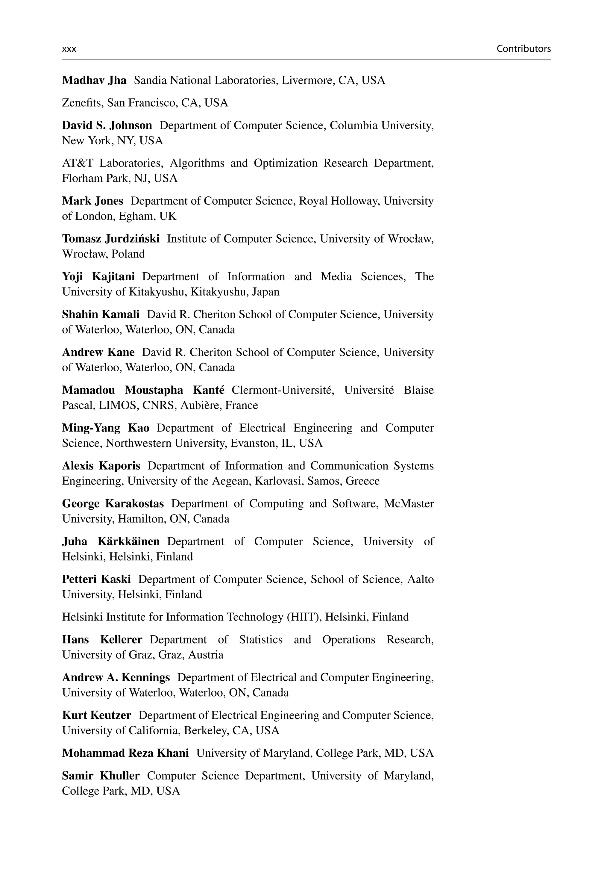 xxx Contributors
Madhav Jha Sandia National Laboratories, Livermore, CA, USA
Zenefits, San Francisco, CA, USA
David S. Johnson Department of Computer Science, Columbia University,
New York, NY, USA
ATT Laboratories, Algorithms and Optimization Research Department,
Florham Park, NJ, USA
Mark Jones Department of Computer Science, Royal Holloway, University
of London, Egham, UK
Tomasz Jurdziński Institute of Computer Science, University of Wrocław,
Wrocław, Poland
Yoji Kajitani Department of Information and Media Sciences, The
University of Kitakyushu, Kitakyushu, Japan
Shahin Kamali David R. Cheriton School of Computer Science, University
of Waterloo, Waterloo, ON, Canada
Andrew Kane David R. Cheriton School of Computer Science, University
of Waterloo, Waterloo, ON, Canada
Mamadou Moustapha Kanté Clermont-Université, Université Blaise
Pascal, LIMOS, CNRS, Aubière, France
Ming-Yang Kao Department of Electrical Engineering and Computer
Science, Northwestern University, Evanston, IL, USA
Alexis Kaporis Department of Information and Communication Systems
Engineering, University of the Aegean, Karlovasi, Samos, Greece
George Karakostas Department of Computing and Software, McMaster
University, Hamilton, ON, Canada
Juha Kärkkäinen Department of Computer Science, University of
Helsinki, Helsinki, Finland
Petteri Kaski Department of Computer Science, School of Science, Aalto
University, Helsinki, Finland
Helsinki Institute for Information Technology (HIIT), Helsinki, Finland
Hans Kellerer Department of Statistics and Operations Research,
University of Graz, Graz, Austria
Andrew A. Kennings Department of Electrical and Computer Engineering,
University of Waterloo, Waterloo, ON, Canada
Kurt Keutzer Department of Electrical Engineering and Computer Science,
University of California, Berkeley, CA, USA
Mohammad Reza Khani University of Maryland, College Park, MD, USA
Samir Khuller Computer Science Department, University of Maryland,
College Park, MD, USA
 