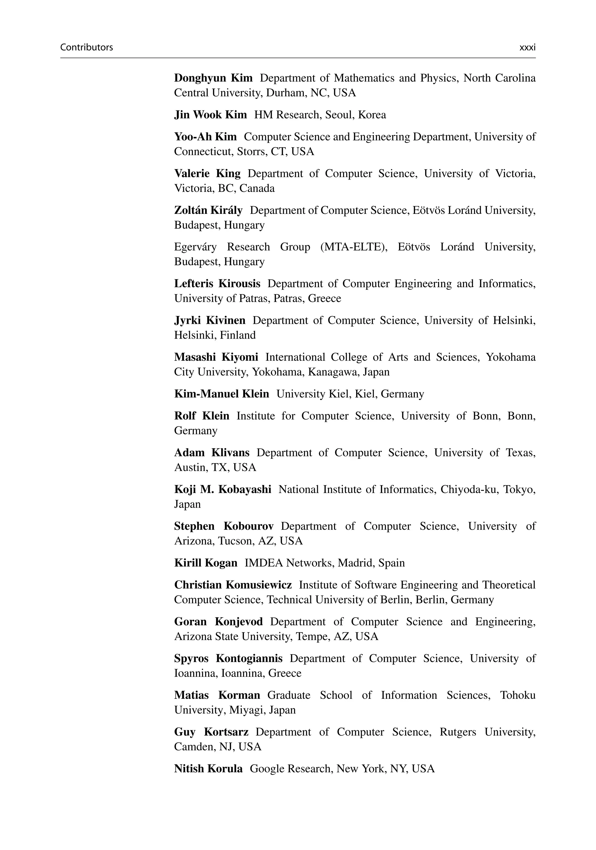 Contributors xxxi
Donghyun Kim Department of Mathematics and Physics, North Carolina
Central University, Durham, NC, USA
Jin Wook Kim HM Research, Seoul, Korea
Yoo-Ah Kim Computer Science and Engineering Department, University of
Connecticut, Storrs, CT, USA
Valerie King Department of Computer Science, University of Victoria,
Victoria, BC, Canada
Zoltán Király Department of Computer Science, Eötvös Loránd University,
Budapest, Hungary
Egerváry Research Group (MTA-ELTE), Eötvös Loránd University,
Budapest, Hungary
Lefteris Kirousis Department of Computer Engineering and Informatics,
University of Patras, Patras, Greece
Jyrki Kivinen Department of Computer Science, University of Helsinki,
Helsinki, Finland
Masashi Kiyomi International College of Arts and Sciences, Yokohama
City University, Yokohama, Kanagawa, Japan
Kim-Manuel Klein University Kiel, Kiel, Germany
Rolf Klein Institute for Computer Science, University of Bonn, Bonn,
Germany
Adam Klivans Department of Computer Science, University of Texas,
Austin, TX, USA
Koji M. Kobayashi National Institute of Informatics, Chiyoda-ku, Tokyo,
Japan
Stephen Kobourov Department of Computer Science, University of
Arizona, Tucson, AZ, USA
Kirill Kogan IMDEA Networks, Madrid, Spain
Christian Komusiewicz Institute of Software Engineering and Theoretical
Computer Science, Technical University of Berlin, Berlin, Germany
Goran Konjevod Department of Computer Science and Engineering,
Arizona State University, Tempe, AZ, USA
Spyros Kontogiannis Department of Computer Science, University of
Ioannina, Ioannina, Greece
Matias Korman Graduate School of Information Sciences, Tohoku
University, Miyagi, Japan
Guy Kortsarz Department of Computer Science, Rutgers University,
Camden, NJ, USA
Nitish Korula Google Research, New York, NY, USA
 