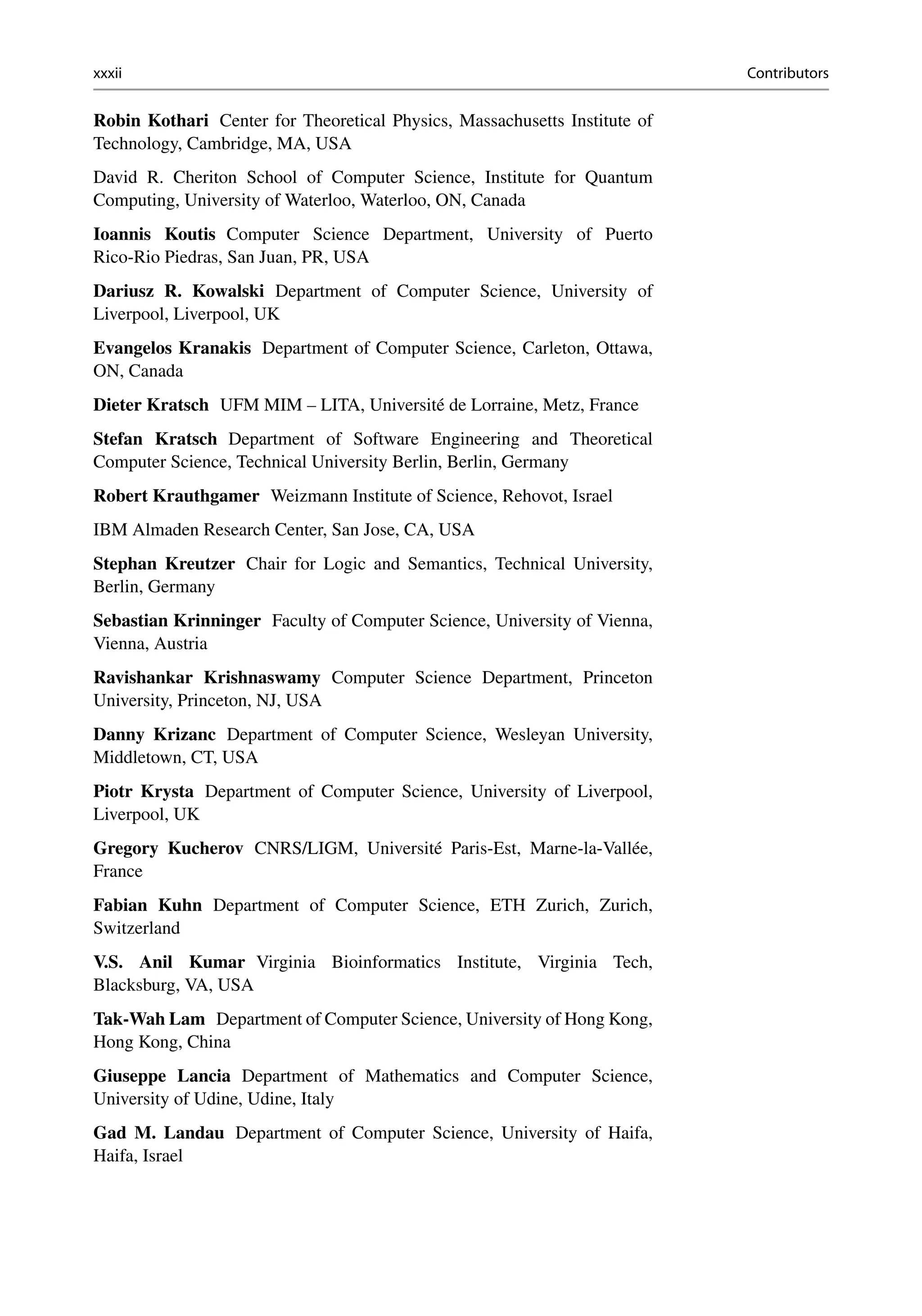 xxxii Contributors
Robin Kothari Center for Theoretical Physics, Massachusetts Institute of
Technology, Cambridge, MA, USA
David R. Cheriton School of Computer Science, Institute for Quantum
Computing, University of Waterloo, Waterloo, ON, Canada
Ioannis Koutis Computer Science Department, University of Puerto
Rico-Rio Piedras, San Juan, PR, USA
Dariusz R. Kowalski Department of Computer Science, University of
Liverpool, Liverpool, UK
Evangelos Kranakis Department of Computer Science, Carleton, Ottawa,
ON, Canada
Dieter Kratsch UFM MIM – LITA, Université de Lorraine, Metz, France
Stefan Kratsch Department of Software Engineering and Theoretical
Computer Science, Technical University Berlin, Berlin, Germany
Robert Krauthgamer Weizmann Institute of Science, Rehovot, Israel
IBM Almaden Research Center, San Jose, CA, USA
Stephan Kreutzer Chair for Logic and Semantics, Technical University,
Berlin, Germany
Sebastian Krinninger Faculty of Computer Science, University of Vienna,
Vienna, Austria
Ravishankar Krishnaswamy Computer Science Department, Princeton
University, Princeton, NJ, USA
Danny Krizanc Department of Computer Science, Wesleyan University,
Middletown, CT, USA
Piotr Krysta Department of Computer Science, University of Liverpool,
Liverpool, UK
Gregory Kucherov CNRS/LIGM, Université Paris-Est, Marne-la-Vallée,
France
Fabian Kuhn Department of Computer Science, ETH Zurich, Zurich,
Switzerland
V.S. Anil Kumar Virginia Bioinformatics Institute, Virginia Tech,
Blacksburg, VA, USA
Tak-Wah Lam Department of Computer Science, University of Hong Kong,
Hong Kong, China
Giuseppe Lancia Department of Mathematics and Computer Science,
University of Udine, Udine, Italy
Gad M. Landau Department of Computer Science, University of Haifa,
Haifa, Israel
 