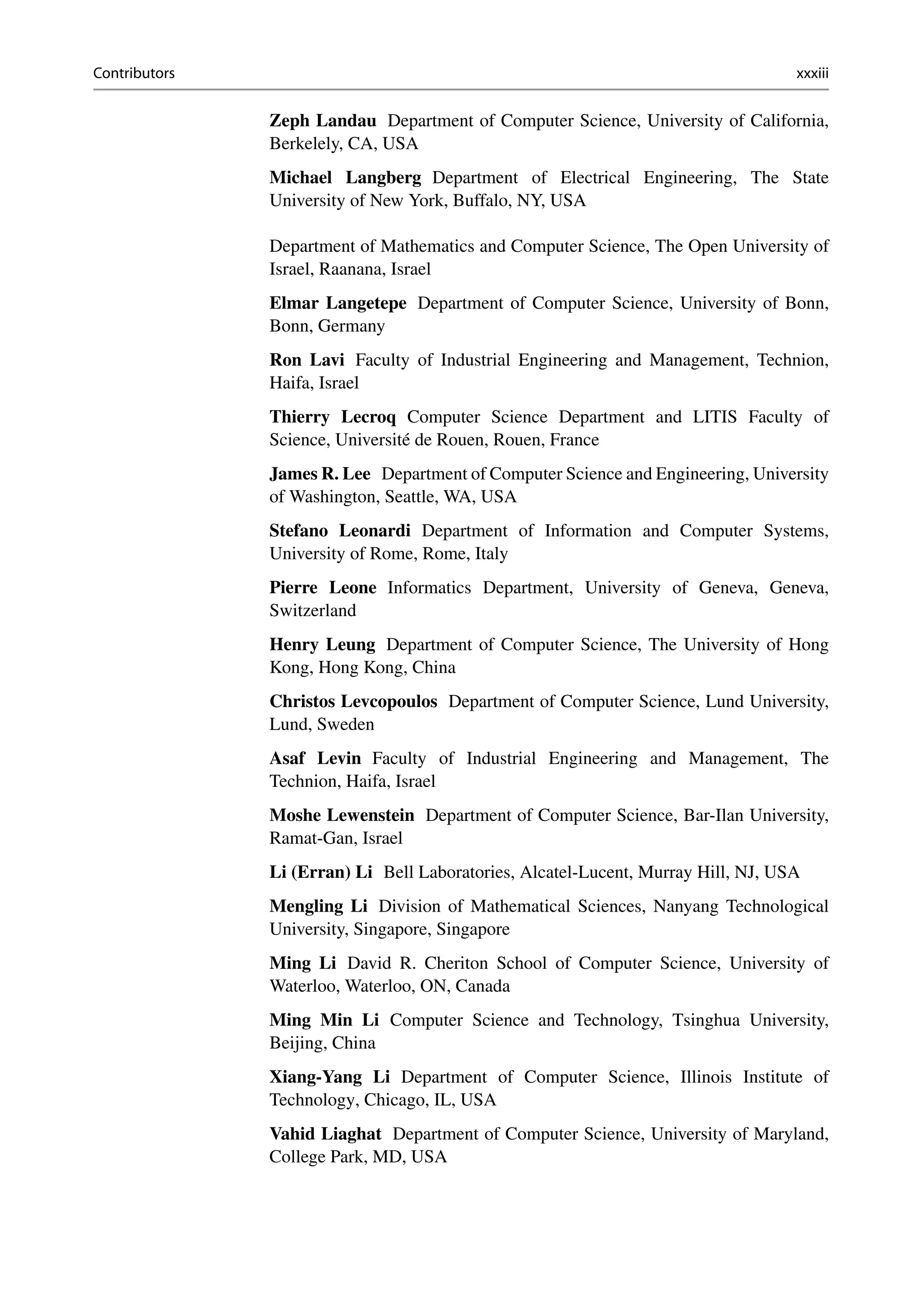 Contributors xxxiii
Zeph Landau Department of Computer Science, University of California,
Berkelely, CA, USA
Michael Langberg Department of Electrical Engineering, The State
University of New York, Buffalo, NY, USA
Department of Mathematics and Computer Science, The Open University of
Israel, Raanana, Israel
Elmar Langetepe Department of Computer Science, University of Bonn,
Bonn, Germany
Ron Lavi Faculty of Industrial Engineering and Management, Technion,
Haifa, Israel
Thierry Lecroq Computer Science Department and LITIS Faculty of
Science, Université de Rouen, Rouen, France
James R. Lee Department of Computer Science and Engineering, University
of Washington, Seattle, WA, USA
Stefano Leonardi Department of Information and Computer Systems,
University of Rome, Rome, Italy
Pierre Leone Informatics Department, University of Geneva, Geneva,
Switzerland
Henry Leung Department of Computer Science, The University of Hong
Kong, Hong Kong, China
Christos Levcopoulos Department of Computer Science, Lund University,
Lund, Sweden
Asaf Levin Faculty of Industrial Engineering and Management, The
Technion, Haifa, Israel
Moshe Lewenstein Department of Computer Science, Bar-Ilan University,
Ramat-Gan, Israel
Li (Erran) Li Bell Laboratories, Alcatel-Lucent, Murray Hill, NJ, USA
Mengling Li Division of Mathematical Sciences, Nanyang Technological
University, Singapore, Singapore
Ming Li David R. Cheriton School of Computer Science, University of
Waterloo, Waterloo, ON, Canada
Ming Min Li Computer Science and Technology, Tsinghua University,
Beijing, China
Xiang-Yang Li Department of Computer Science, Illinois Institute of
Technology, Chicago, IL, USA
Vahid Liaghat Department of Computer Science, University of Maryland,
College Park, MD, USA
 