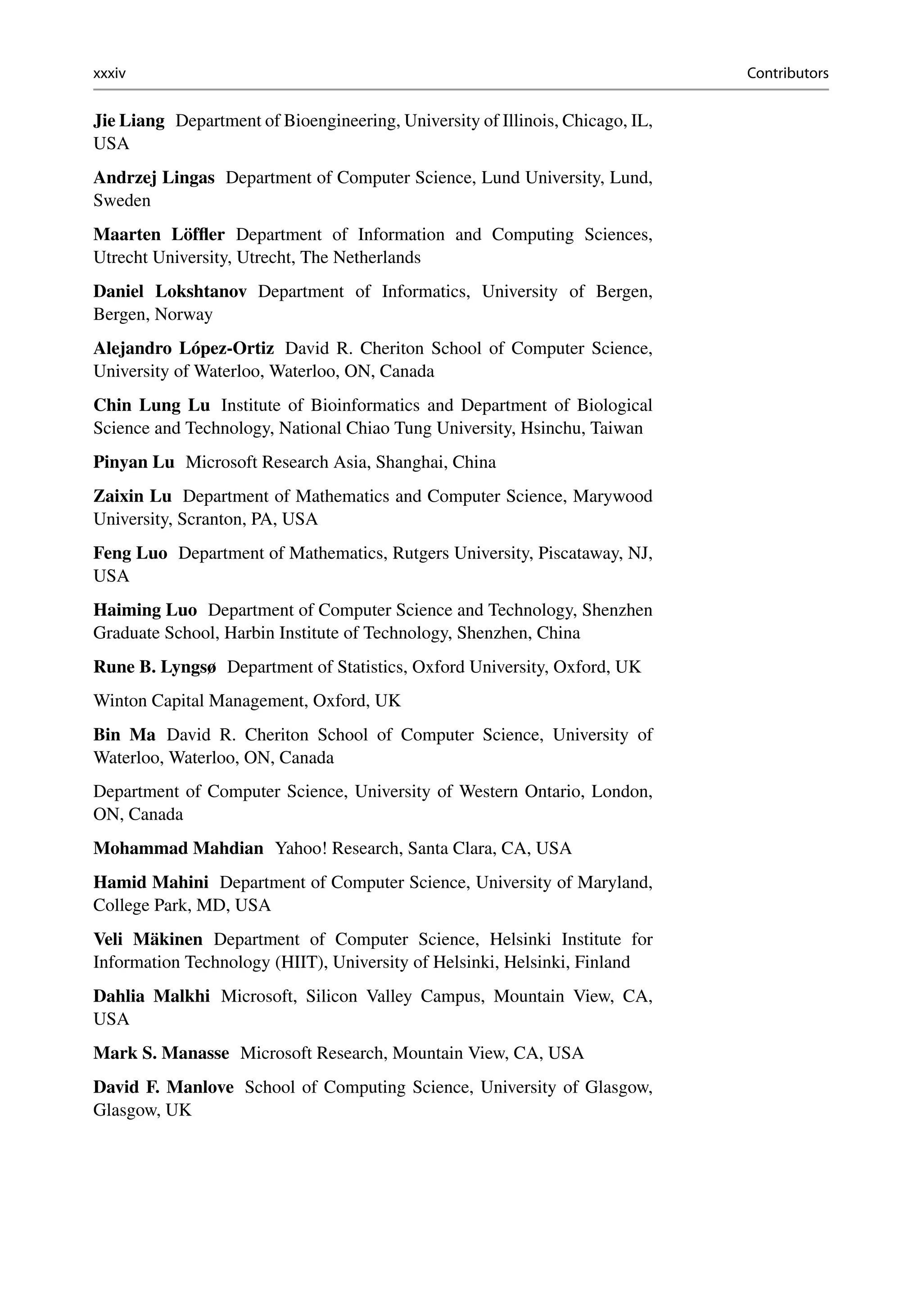 xxxiv Contributors
Jie Liang Department of Bioengineering, University of Illinois, Chicago, IL,
USA
Andrzej Lingas Department of Computer Science, Lund University, Lund,
Sweden
Maarten Löffler Department of Information and Computing Sciences,
Utrecht University, Utrecht, The Netherlands
Daniel Lokshtanov Department of Informatics, University of Bergen,
Bergen, Norway
Alejandro López-Ortiz David R. Cheriton School of Computer Science,
University of Waterloo, Waterloo, ON, Canada
Chin Lung Lu Institute of Bioinformatics and Department of Biological
Science and Technology, National Chiao Tung University, Hsinchu, Taiwan
Pinyan Lu Microsoft Research Asia, Shanghai, China
Zaixin Lu Department of Mathematics and Computer Science, Marywood
University, Scranton, PA, USA
Feng Luo Department of Mathematics, Rutgers University, Piscataway, NJ,
USA
Haiming Luo Department of Computer Science and Technology, Shenzhen
Graduate School, Harbin Institute of Technology, Shenzhen, China
Rune B. Lyngsø Department of Statistics, Oxford University, Oxford, UK
Winton Capital Management, Oxford, UK
Bin Ma David R. Cheriton School of Computer Science, University of
Waterloo, Waterloo, ON, Canada
Department of Computer Science, University of Western Ontario, London,
ON, Canada
Mohammad Mahdian Yahoo! Research, Santa Clara, CA, USA
Hamid Mahini Department of Computer Science, University of Maryland,
College Park, MD, USA
Veli Mäkinen Department of Computer Science, Helsinki Institute for
Information Technology (HIIT), University of Helsinki, Helsinki, Finland
Dahlia Malkhi Microsoft, Silicon Valley Campus, Mountain View, CA,
USA
Mark S. Manasse Microsoft Research, Mountain View, CA, USA
David F. Manlove School of Computing Science, University of Glasgow,
Glasgow, UK
 
