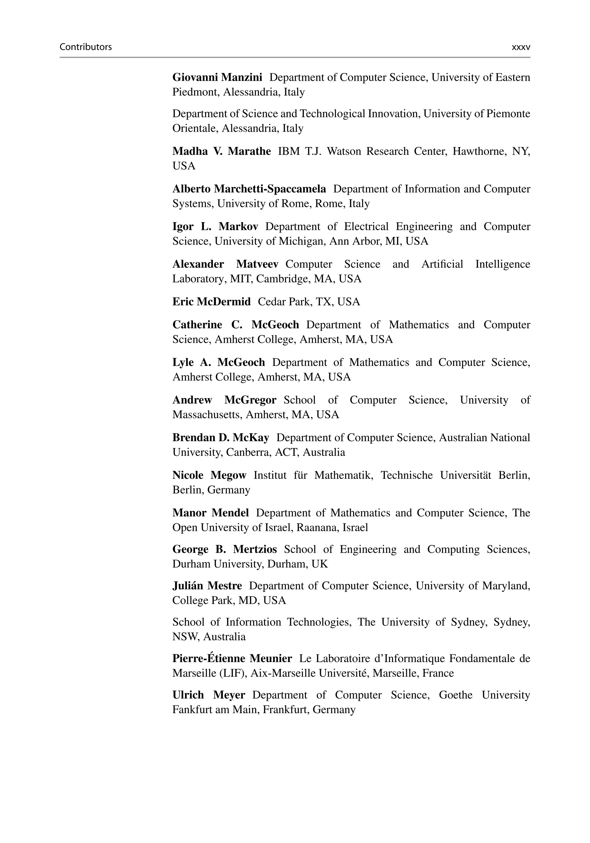 Contributors xxxv
Giovanni Manzini Department of Computer Science, University of Eastern
Piedmont, Alessandria, Italy
Department of Science and Technological Innovation, University of Piemonte
Orientale, Alessandria, Italy
Madha V. Marathe IBM T.J. Watson Research Center, Hawthorne, NY,
USA
Alberto Marchetti-Spaccamela Department of Information and Computer
Systems, University of Rome, Rome, Italy
Igor L. Markov Department of Electrical Engineering and Computer
Science, University of Michigan, Ann Arbor, MI, USA
Alexander Matveev Computer Science and Artificial Intelligence
Laboratory, MIT, Cambridge, MA, USA
Eric McDermid Cedar Park, TX, USA
Catherine C. McGeoch Department of Mathematics and Computer
Science, Amherst College, Amherst, MA, USA
Lyle A. McGeoch Department of Mathematics and Computer Science,
Amherst College, Amherst, MA, USA
Andrew McGregor School of Computer Science, University of
Massachusetts, Amherst, MA, USA
Brendan D. McKay Department of Computer Science, Australian National
University, Canberra, ACT, Australia
Nicole Megow Institut für Mathematik, Technische Universität Berlin,
Berlin, Germany
Manor Mendel Department of Mathematics and Computer Science, The
Open University of Israel, Raanana, Israel
George B. Mertzios School of Engineering and Computing Sciences,
Durham University, Durham, UK
Julián Mestre Department of Computer Science, University of Maryland,
College Park, MD, USA
School of Information Technologies, The University of Sydney, Sydney,
NSW, Australia
Pierre-Étienne Meunier Le Laboratoire d’Informatique Fondamentale de
Marseille (LIF), Aix-Marseille Université, Marseille, France
Ulrich Meyer Department of Computer Science, Goethe University
Fankfurt am Main, Frankfurt, Germany
 
