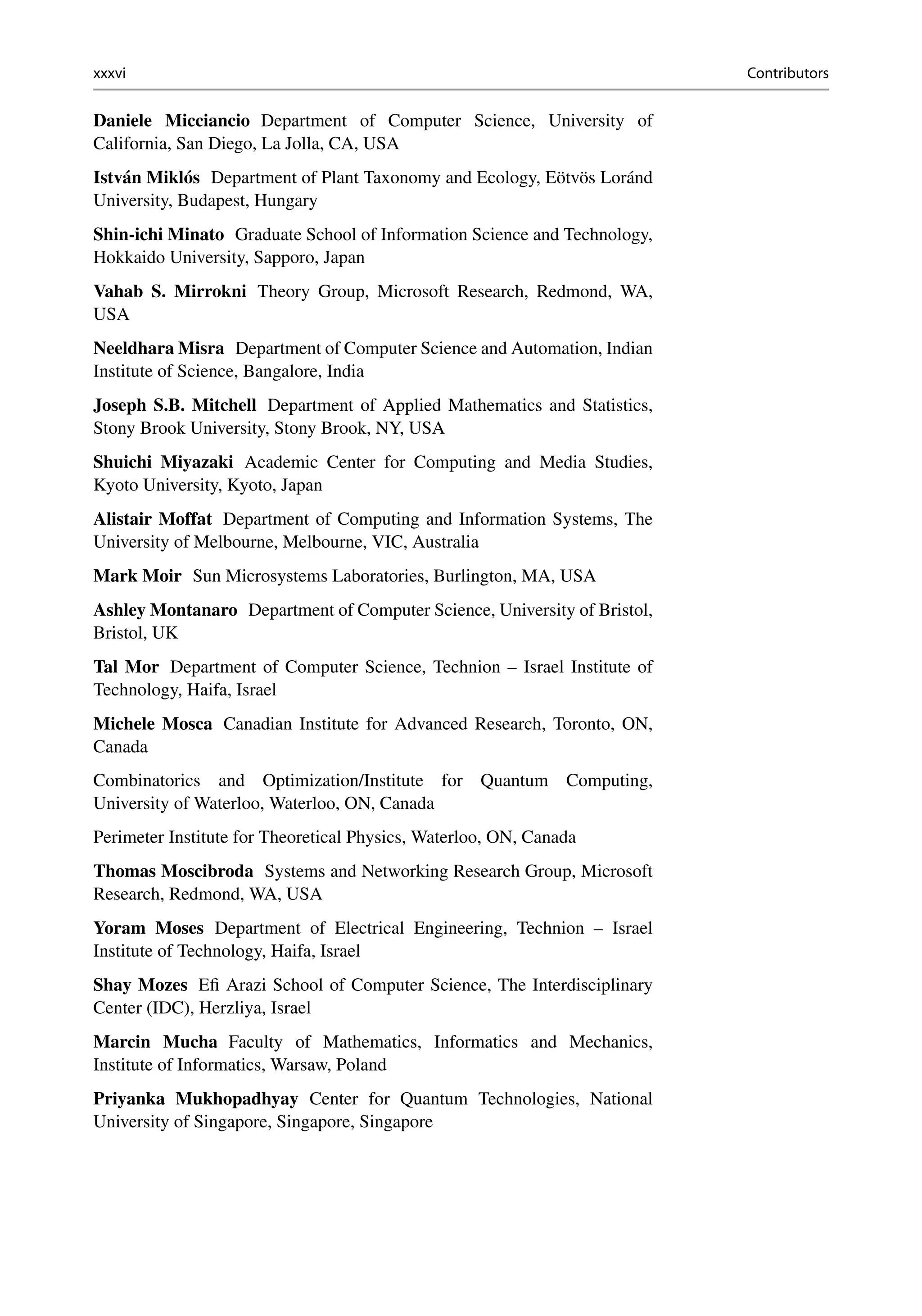 xxxvi Contributors
Daniele Micciancio Department of Computer Science, University of
California, San Diego, La Jolla, CA, USA
István Miklós Department of Plant Taxonomy and Ecology, Eötvös Loránd
University, Budapest, Hungary
Shin-ichi Minato Graduate School of Information Science and Technology,
Hokkaido University, Sapporo, Japan
Vahab S. Mirrokni Theory Group, Microsoft Research, Redmond, WA,
USA
Neeldhara Misra Department of Computer Science and Automation, Indian
Institute of Science, Bangalore, India
Joseph S.B. Mitchell Department of Applied Mathematics and Statistics,
Stony Brook University, Stony Brook, NY, USA
Shuichi Miyazaki Academic Center for Computing and Media Studies,
Kyoto University, Kyoto, Japan
Alistair Moffat Department of Computing and Information Systems, The
University of Melbourne, Melbourne, VIC, Australia
Mark Moir Sun Microsystems Laboratories, Burlington, MA, USA
Ashley Montanaro Department of Computer Science, University of Bristol,
Bristol, UK
Tal Mor Department of Computer Science, Technion – Israel Institute of
Technology, Haifa, Israel
Michele Mosca Canadian Institute for Advanced Research, Toronto, ON,
Canada
Combinatorics and Optimization/Institute for Quantum Computing,
University of Waterloo, Waterloo, ON, Canada
Perimeter Institute for Theoretical Physics, Waterloo, ON, Canada
Thomas Moscibroda Systems and Networking Research Group, Microsoft
Research, Redmond, WA, USA
Yoram Moses Department of Electrical Engineering, Technion – Israel
Institute of Technology, Haifa, Israel
Shay Mozes Efi Arazi School of Computer Science, The Interdisciplinary
Center (IDC), Herzliya, Israel
Marcin Mucha Faculty of Mathematics, Informatics and Mechanics,
Institute of Informatics, Warsaw, Poland
Priyanka Mukhopadhyay Center for Quantum Technologies, National
University of Singapore, Singapore, Singapore
 