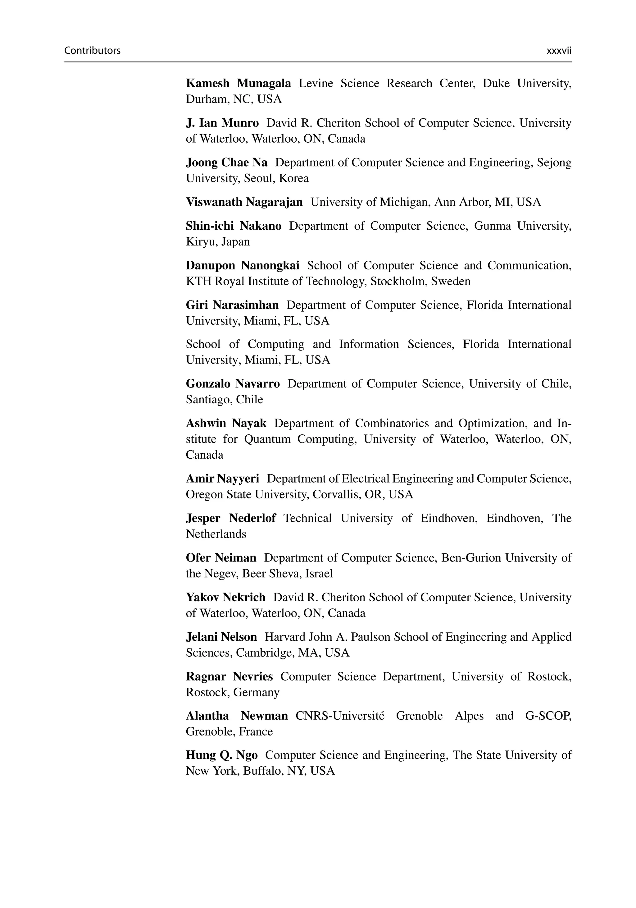Contributors xxxvii
Kamesh Munagala Levine Science Research Center, Duke University,
Durham, NC, USA
J. Ian Munro David R. Cheriton School of Computer Science, University
of Waterloo, Waterloo, ON, Canada
Joong Chae Na Department of Computer Science and Engineering, Sejong
University, Seoul, Korea
Viswanath Nagarajan University of Michigan, Ann Arbor, MI, USA
Shin-ichi Nakano Department of Computer Science, Gunma University,
Kiryu, Japan
Danupon Nanongkai School of Computer Science and Communication,
KTH Royal Institute of Technology, Stockholm, Sweden
Giri Narasimhan Department of Computer Science, Florida International
University, Miami, FL, USA
School of Computing and Information Sciences, Florida International
University, Miami, FL, USA
Gonzalo Navarro Department of Computer Science, University of Chile,
Santiago, Chile
Ashwin Nayak Department of Combinatorics and Optimization, and In-
stitute for Quantum Computing, University of Waterloo, Waterloo, ON,
Canada
Amir Nayyeri Department of Electrical Engineering and Computer Science,
Oregon State University, Corvallis, OR, USA
Jesper Nederlof Technical University of Eindhoven, Eindhoven, The
Netherlands
Ofer Neiman Department of Computer Science, Ben-Gurion University of
the Negev, Beer Sheva, Israel
Yakov Nekrich David R. Cheriton School of Computer Science, University
of Waterloo, Waterloo, ON, Canada
Jelani Nelson Harvard John A. Paulson School of Engineering and Applied
Sciences, Cambridge, MA, USA
Ragnar Nevries Computer Science Department, University of Rostock,
Rostock, Germany
Alantha Newman CNRS-Université Grenoble Alpes and G-SCOP,
Grenoble, France
Hung Q. Ngo Computer Science and Engineering, The State University of
New York, Buffalo, NY, USA
 