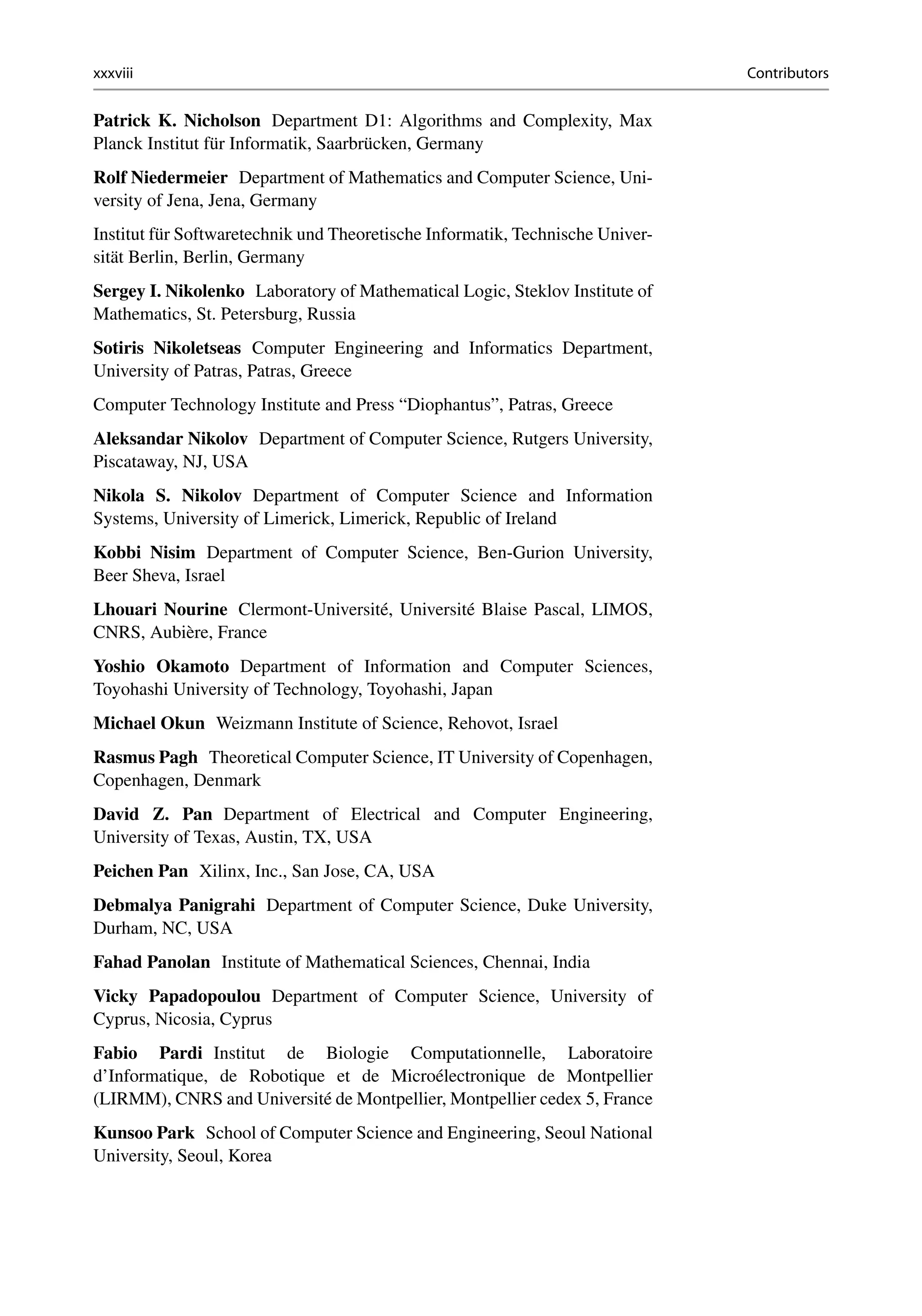 xxxviii Contributors
Patrick K. Nicholson Department D1: Algorithms and Complexity, Max
Planck Institut für Informatik, Saarbrücken, Germany
Rolf Niedermeier Department of Mathematics and Computer Science, Uni-
versity of Jena, Jena, Germany
Institut für Softwaretechnik und Theoretische Informatik, Technische Univer-
sität Berlin, Berlin, Germany
Sergey I. Nikolenko Laboratory of Mathematical Logic, Steklov Institute of
Mathematics, St. Petersburg, Russia
Sotiris Nikoletseas Computer Engineering and Informatics Department,
University of Patras, Patras, Greece
Computer Technology Institute and Press “Diophantus”, Patras, Greece
Aleksandar Nikolov Department of Computer Science, Rutgers University,
Piscataway, NJ, USA
Nikola S. Nikolov Department of Computer Science and Information
Systems, University of Limerick, Limerick, Republic of Ireland
Kobbi Nisim Department of Computer Science, Ben-Gurion University,
Beer Sheva, Israel
Lhouari Nourine Clermont-Université, Université Blaise Pascal, LIMOS,
CNRS, Aubière, France
Yoshio Okamoto Department of Information and Computer Sciences,
Toyohashi University of Technology, Toyohashi, Japan
Michael Okun Weizmann Institute of Science, Rehovot, Israel
Rasmus Pagh Theoretical Computer Science, IT University of Copenhagen,
Copenhagen, Denmark
David Z. Pan Department of Electrical and Computer Engineering,
University of Texas, Austin, TX, USA
Peichen Pan Xilinx, Inc., San Jose, CA, USA
Debmalya Panigrahi Department of Computer Science, Duke University,
Durham, NC, USA
Fahad Panolan Institute of Mathematical Sciences, Chennai, India
Vicky Papadopoulou Department of Computer Science, University of
Cyprus, Nicosia, Cyprus
Fabio Pardi Institut de Biologie Computationnelle, Laboratoire
d’Informatique, de Robotique et de Microélectronique de Montpellier
(LIRMM), CNRS and Université de Montpellier, Montpellier cedex 5, France
Kunsoo Park School of Computer Science and Engineering, Seoul National
University, Seoul, Korea
 