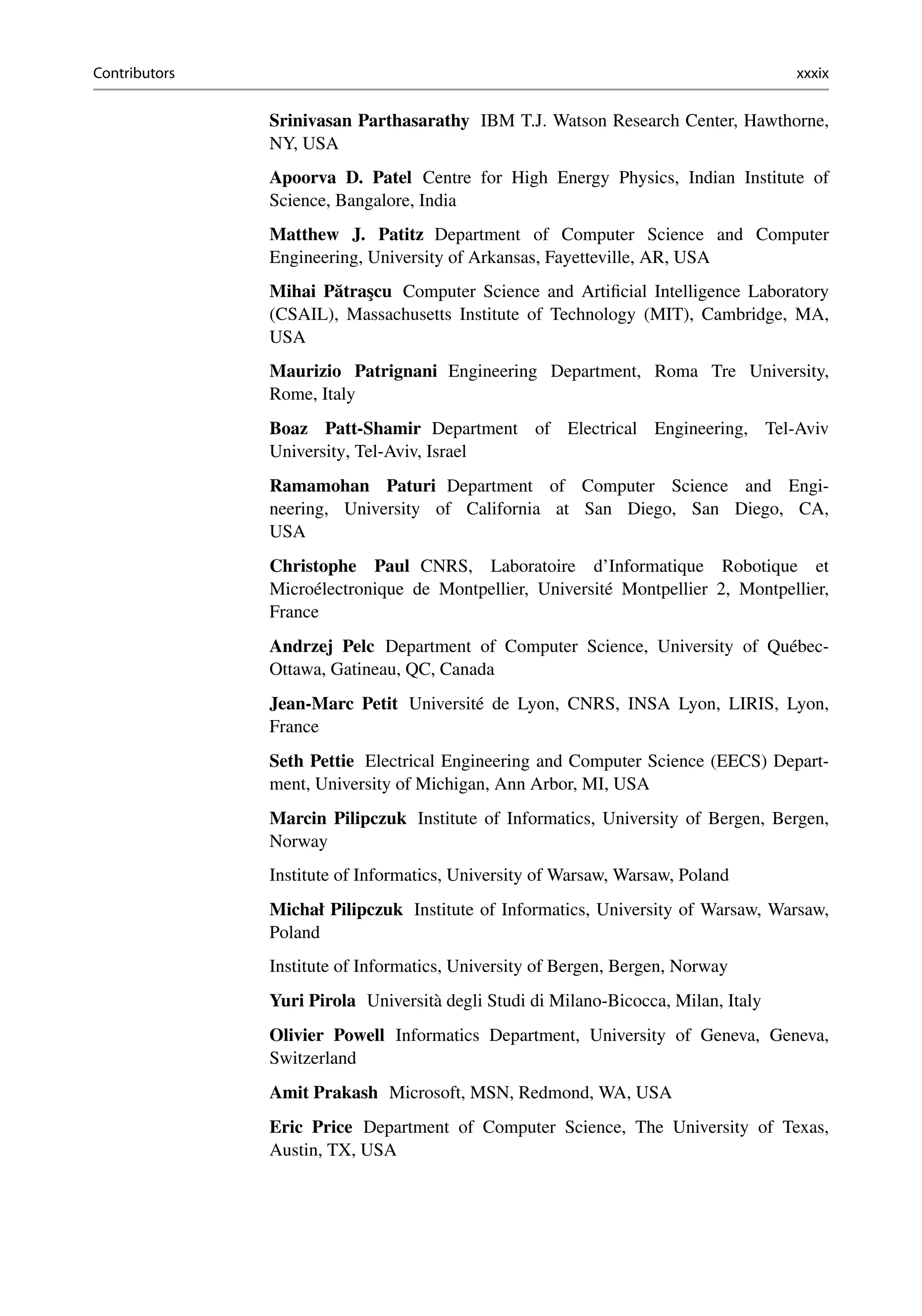 Contributors xxxix
Srinivasan Parthasarathy IBM T.J. Watson Research Center, Hawthorne,
NY, USA
Apoorva D. Patel Centre for High Energy Physics, Indian Institute of
Science, Bangalore, India
Matthew J. Patitz Department of Computer Science and Computer
Engineering, University of Arkansas, Fayetteville, AR, USA
Mihai Pătraşcu Computer Science and Artificial Intelligence Laboratory
(CSAIL), Massachusetts Institute of Technology (MIT), Cambridge, MA,
USA
Maurizio Patrignani Engineering Department, Roma Tre University,
Rome, Italy
Boaz Patt-Shamir Department of Electrical Engineering, Tel-Aviv
University, Tel-Aviv, Israel
Ramamohan Paturi Department of Computer Science and Engi-
neering, University of California at San Diego, San Diego, CA,
USA
Christophe Paul CNRS, Laboratoire d’Informatique Robotique et
Microélectronique de Montpellier, Université Montpellier 2, Montpellier,
France
Andrzej Pelc Department of Computer Science, University of Québec-
Ottawa, Gatineau, QC, Canada
Jean-Marc Petit Université de Lyon, CNRS, INSA Lyon, LIRIS, Lyon,
France
Seth Pettie Electrical Engineering and Computer Science (EECS) Depart-
ment, University of Michigan, Ann Arbor, MI, USA
Marcin Pilipczuk Institute of Informatics, University of Bergen, Bergen,
Norway
Institute of Informatics, University of Warsaw, Warsaw, Poland
Michał Pilipczuk Institute of Informatics, University of Warsaw, Warsaw,
Poland
Institute of Informatics, University of Bergen, Bergen, Norway
Yuri Pirola Università degli Studi di Milano-Bicocca, Milan, Italy
Olivier Powell Informatics Department, University of Geneva, Geneva,
Switzerland
Amit Prakash Microsoft, MSN, Redmond, WA, USA
Eric Price Department of Computer Science, The University of Texas,
Austin, TX, USA
 