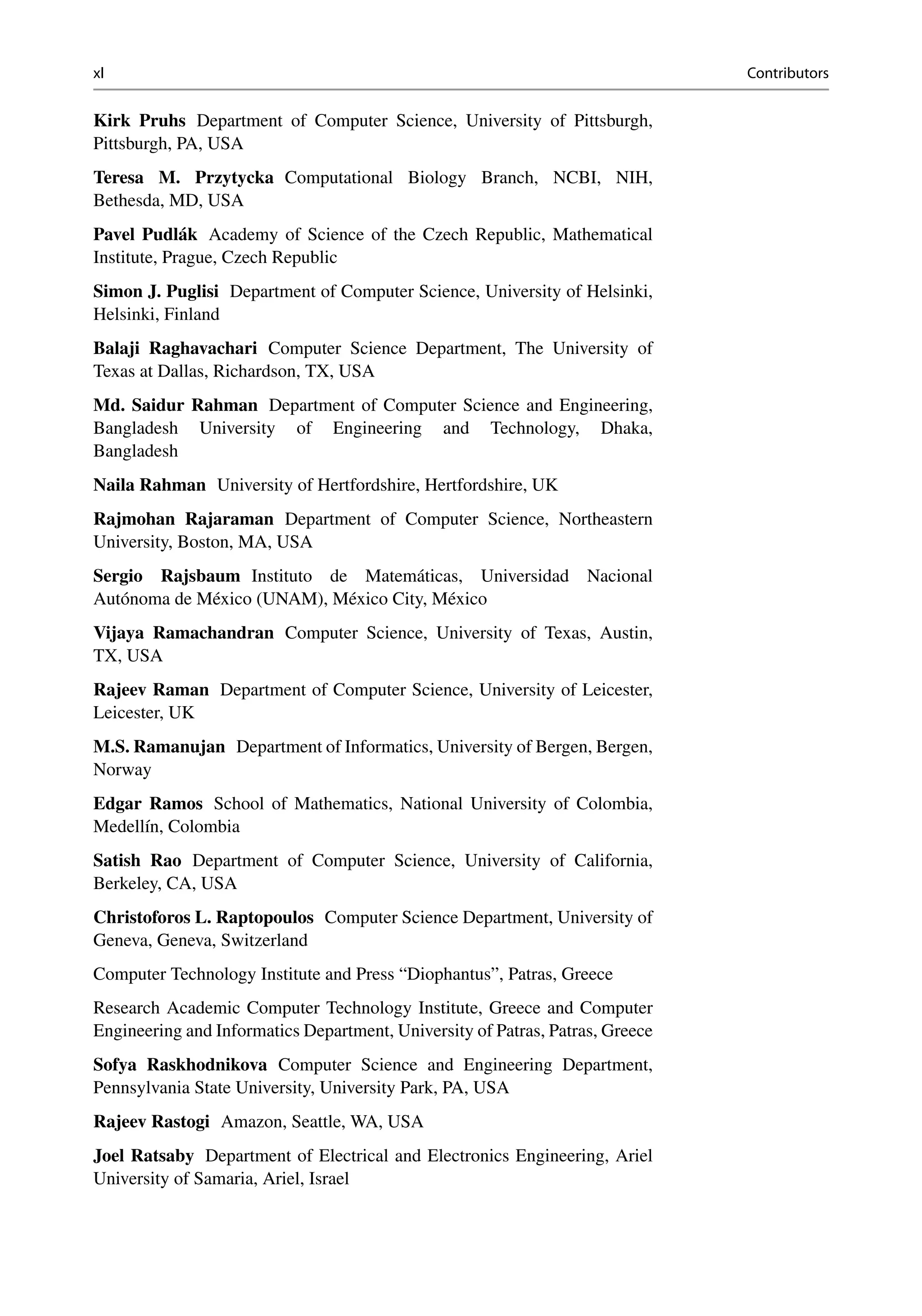 xl Contributors
Kirk Pruhs Department of Computer Science, University of Pittsburgh,
Pittsburgh, PA, USA
Teresa M. Przytycka Computational Biology Branch, NCBI, NIH,
Bethesda, MD, USA
Pavel Pudlák Academy of Science of the Czech Republic, Mathematical
Institute, Prague, Czech Republic
Simon J. Puglisi Department of Computer Science, University of Helsinki,
Helsinki, Finland
Balaji Raghavachari Computer Science Department, The University of
Texas at Dallas, Richardson, TX, USA
Md. Saidur Rahman Department of Computer Science and Engineering,
Bangladesh University of Engineering and Technology, Dhaka,
Bangladesh
Naila Rahman University of Hertfordshire, Hertfordshire, UK
Rajmohan Rajaraman Department of Computer Science, Northeastern
University, Boston, MA, USA
Sergio Rajsbaum Instituto de Matemáticas, Universidad Nacional
Autónoma de México (UNAM), México City, México
Vijaya Ramachandran Computer Science, University of Texas, Austin,
TX, USA
Rajeev Raman Department of Computer Science, University of Leicester,
Leicester, UK
M.S. Ramanujan Department of Informatics, University of Bergen, Bergen,
Norway
Edgar Ramos School of Mathematics, National University of Colombia,
Medellín, Colombia
Satish Rao Department of Computer Science, University of California,
Berkeley, CA, USA
Christoforos L. Raptopoulos Computer Science Department, University of
Geneva, Geneva, Switzerland
Computer Technology Institute and Press “Diophantus”, Patras, Greece
Research Academic Computer Technology Institute, Greece and Computer
Engineering and Informatics Department, University of Patras, Patras, Greece
Sofya Raskhodnikova Computer Science and Engineering Department,
Pennsylvania State University, University Park, PA, USA
Rajeev Rastogi Amazon, Seattle, WA, USA
Joel Ratsaby Department of Electrical and Electronics Engineering, Ariel
University of Samaria, Ariel, Israel
 