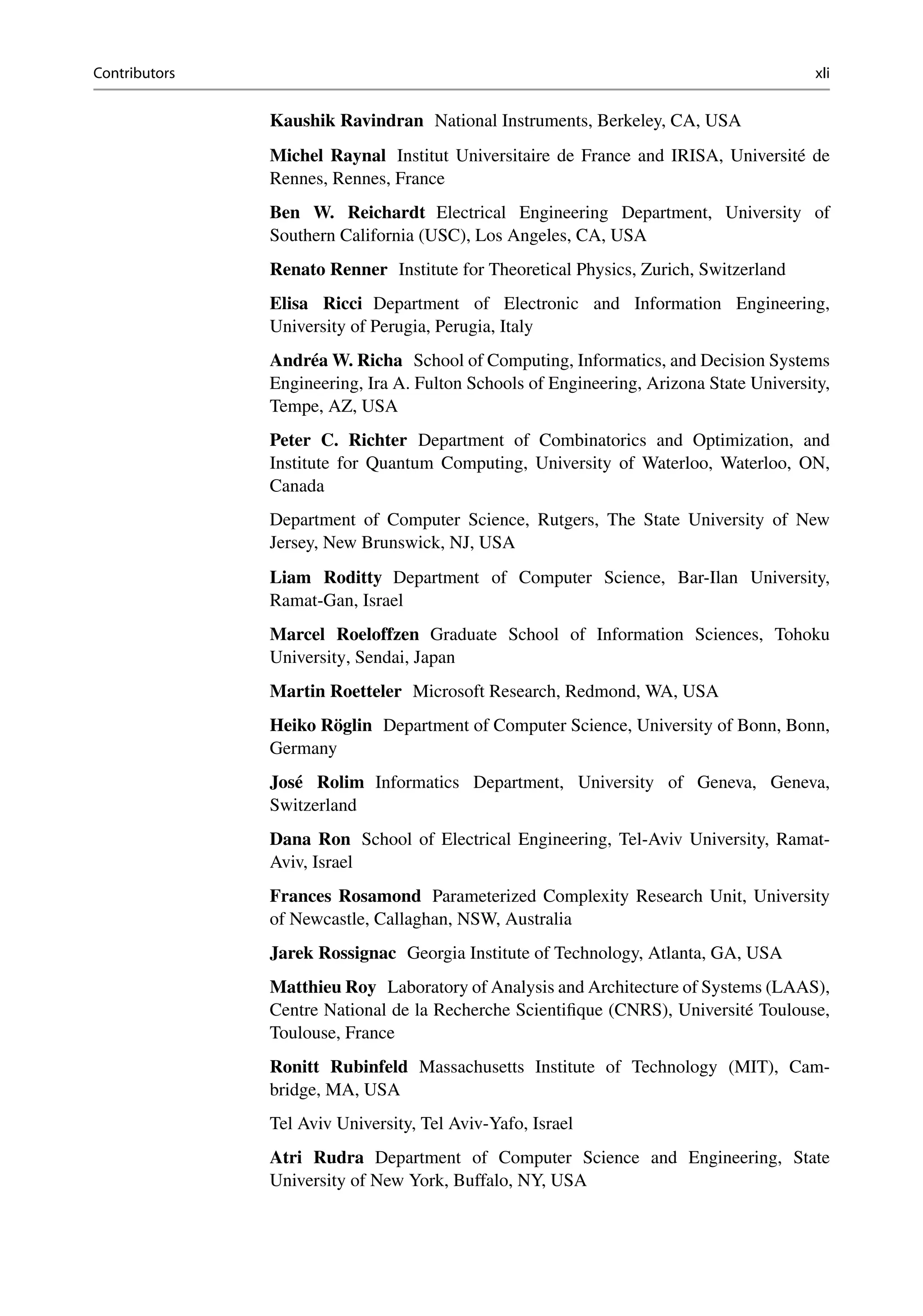 Contributors xli
Kaushik Ravindran National Instruments, Berkeley, CA, USA
Michel Raynal Institut Universitaire de France and IRISA, Université de
Rennes, Rennes, France
Ben W. Reichardt Electrical Engineering Department, University of
Southern California (USC), Los Angeles, CA, USA
Renato Renner Institute for Theoretical Physics, Zurich, Switzerland
Elisa Ricci Department of Electronic and Information Engineering,
University of Perugia, Perugia, Italy
Andréa W. Richa School of Computing, Informatics, and Decision Systems
Engineering, Ira A. Fulton Schools of Engineering, Arizona State University,
Tempe, AZ, USA
Peter C. Richter Department of Combinatorics and Optimization, and
Institute for Quantum Computing, University of Waterloo, Waterloo, ON,
Canada
Department of Computer Science, Rutgers, The State University of New
Jersey, New Brunswick, NJ, USA
Liam Roditty Department of Computer Science, Bar-Ilan University,
Ramat-Gan, Israel
Marcel Roeloffzen Graduate School of Information Sciences, Tohoku
University, Sendai, Japan
Martin Roetteler Microsoft Research, Redmond, WA, USA
Heiko Röglin Department of Computer Science, University of Bonn, Bonn,
Germany
José Rolim Informatics Department, University of Geneva, Geneva,
Switzerland
Dana Ron School of Electrical Engineering, Tel-Aviv University, Ramat-
Aviv, Israel
Frances Rosamond Parameterized Complexity Research Unit, University
of Newcastle, Callaghan, NSW, Australia
Jarek Rossignac Georgia Institute of Technology, Atlanta, GA, USA
Matthieu Roy Laboratory of Analysis and Architecture of Systems (LAAS),
Centre National de la Recherche Scientifique (CNRS), Université Toulouse,
Toulouse, France
Ronitt Rubinfeld Massachusetts Institute of Technology (MIT), Cam-
bridge, MA, USA
Tel Aviv University, Tel Aviv-Yafo, Israel
Atri Rudra Department of Computer Science and Engineering, State
University of New York, Buffalo, NY, USA
 