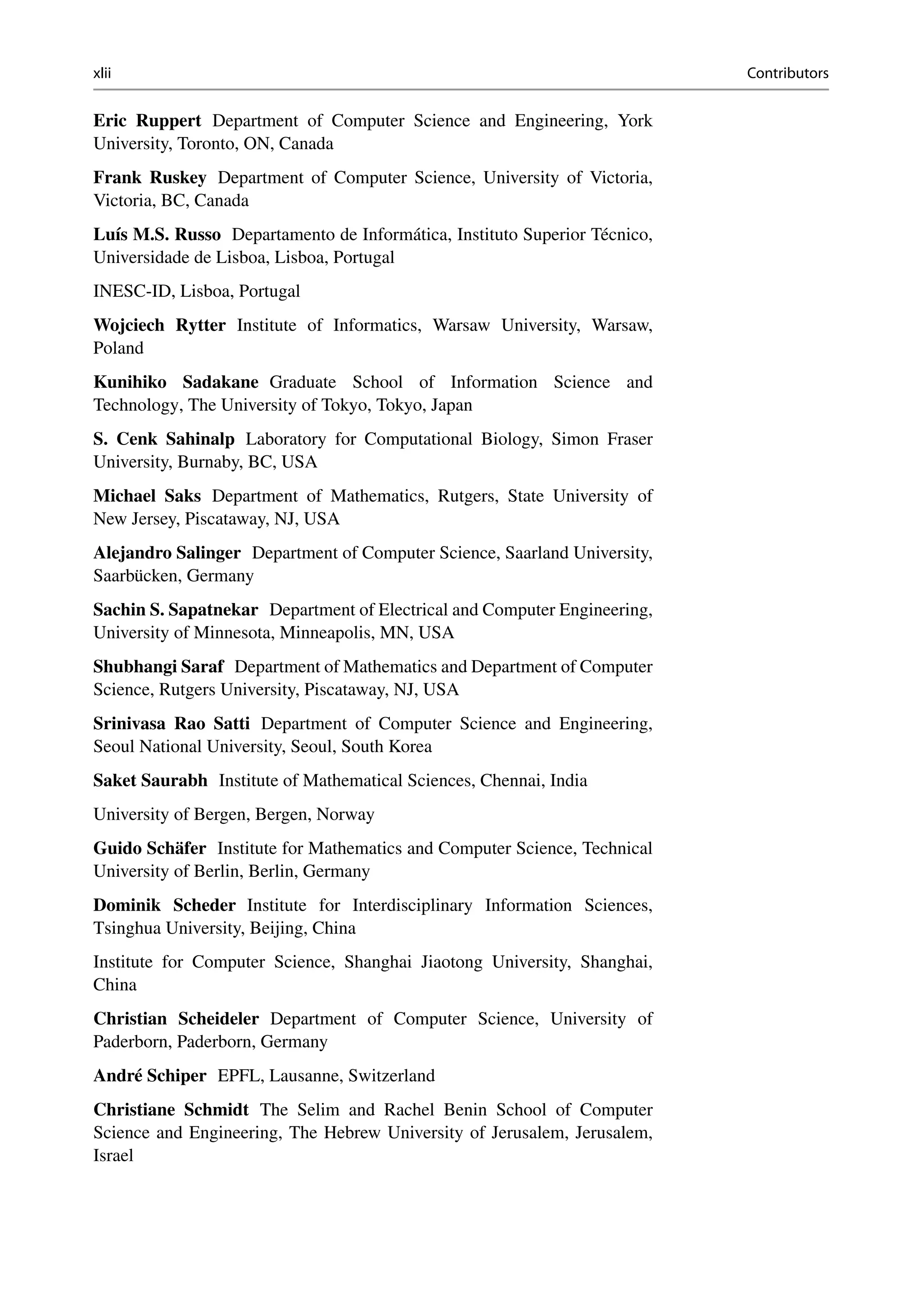 xlii Contributors
Eric Ruppert Department of Computer Science and Engineering, York
University, Toronto, ON, Canada
Frank Ruskey Department of Computer Science, University of Victoria,
Victoria, BC, Canada
Luís M.S. Russo Departamento de Informática, Instituto Superior Técnico,
Universidade de Lisboa, Lisboa, Portugal
INESC-ID, Lisboa, Portugal
Wojciech Rytter Institute of Informatics, Warsaw University, Warsaw,
Poland
Kunihiko Sadakane Graduate School of Information Science and
Technology, The University of Tokyo, Tokyo, Japan
S. Cenk Sahinalp Laboratory for Computational Biology, Simon Fraser
University, Burnaby, BC, USA
Michael Saks Department of Mathematics, Rutgers, State University of
New Jersey, Piscataway, NJ, USA
Alejandro Salinger Department of Computer Science, Saarland University,
Saarbücken, Germany
Sachin S. Sapatnekar Department of Electrical and Computer Engineering,
University of Minnesota, Minneapolis, MN, USA
Shubhangi Saraf Department of Mathematics and Department of Computer
Science, Rutgers University, Piscataway, NJ, USA
Srinivasa Rao Satti Department of Computer Science and Engineering,
Seoul National University, Seoul, South Korea
Saket Saurabh Institute of Mathematical Sciences, Chennai, India
University of Bergen, Bergen, Norway
Guido Schäfer Institute for Mathematics and Computer Science, Technical
University of Berlin, Berlin, Germany
Dominik Scheder Institute for Interdisciplinary Information Sciences,
Tsinghua University, Beijing, China
Institute for Computer Science, Shanghai Jiaotong University, Shanghai,
China
Christian Scheideler Department of Computer Science, University of
Paderborn, Paderborn, Germany
André Schiper EPFL, Lausanne, Switzerland
Christiane Schmidt The Selim and Rachel Benin School of Computer
Science and Engineering, The Hebrew University of Jerusalem, Jerusalem,
Israel
 