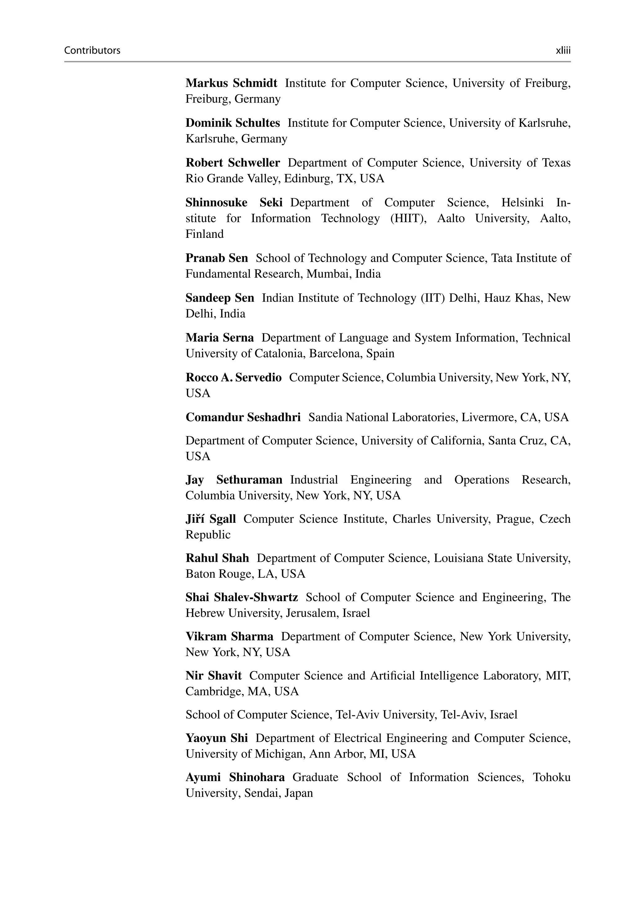 Contributors xliii
Markus Schmidt Institute for Computer Science, University of Freiburg,
Freiburg, Germany
Dominik Schultes Institute for Computer Science, University of Karlsruhe,
Karlsruhe, Germany
Robert Schweller Department of Computer Science, University of Texas
Rio Grande Valley, Edinburg, TX, USA
Shinnosuke Seki Department of Computer Science, Helsinki In-
stitute for Information Technology (HIIT), Aalto University, Aalto,
Finland
Pranab Sen School of Technology and Computer Science, Tata Institute of
Fundamental Research, Mumbai, India
Sandeep Sen Indian Institute of Technology (IIT) Delhi, Hauz Khas, New
Delhi, India
Maria Serna Department of Language and System Information, Technical
University of Catalonia, Barcelona, Spain
Rocco A. Servedio Computer Science, Columbia University, New York, NY,
USA
Comandur Seshadhri Sandia National Laboratories, Livermore, CA, USA
Department of Computer Science, University of California, Santa Cruz, CA,
USA
Jay Sethuraman Industrial Engineering and Operations Research,
Columbia University, New York, NY, USA
Jiří Sgall Computer Science Institute, Charles University, Prague, Czech
Republic
Rahul Shah Department of Computer Science, Louisiana State University,
Baton Rouge, LA, USA
Shai Shalev-Shwartz School of Computer Science and Engineering, The
Hebrew University, Jerusalem, Israel
Vikram Sharma Department of Computer Science, New York University,
New York, NY, USA
Nir Shavit Computer Science and Artificial Intelligence Laboratory, MIT,
Cambridge, MA, USA
School of Computer Science, Tel-Aviv University, Tel-Aviv, Israel
Yaoyun Shi Department of Electrical Engineering and Computer Science,
University of Michigan, Ann Arbor, MI, USA
Ayumi Shinohara Graduate School of Information Sciences, Tohoku
University, Sendai, Japan
 