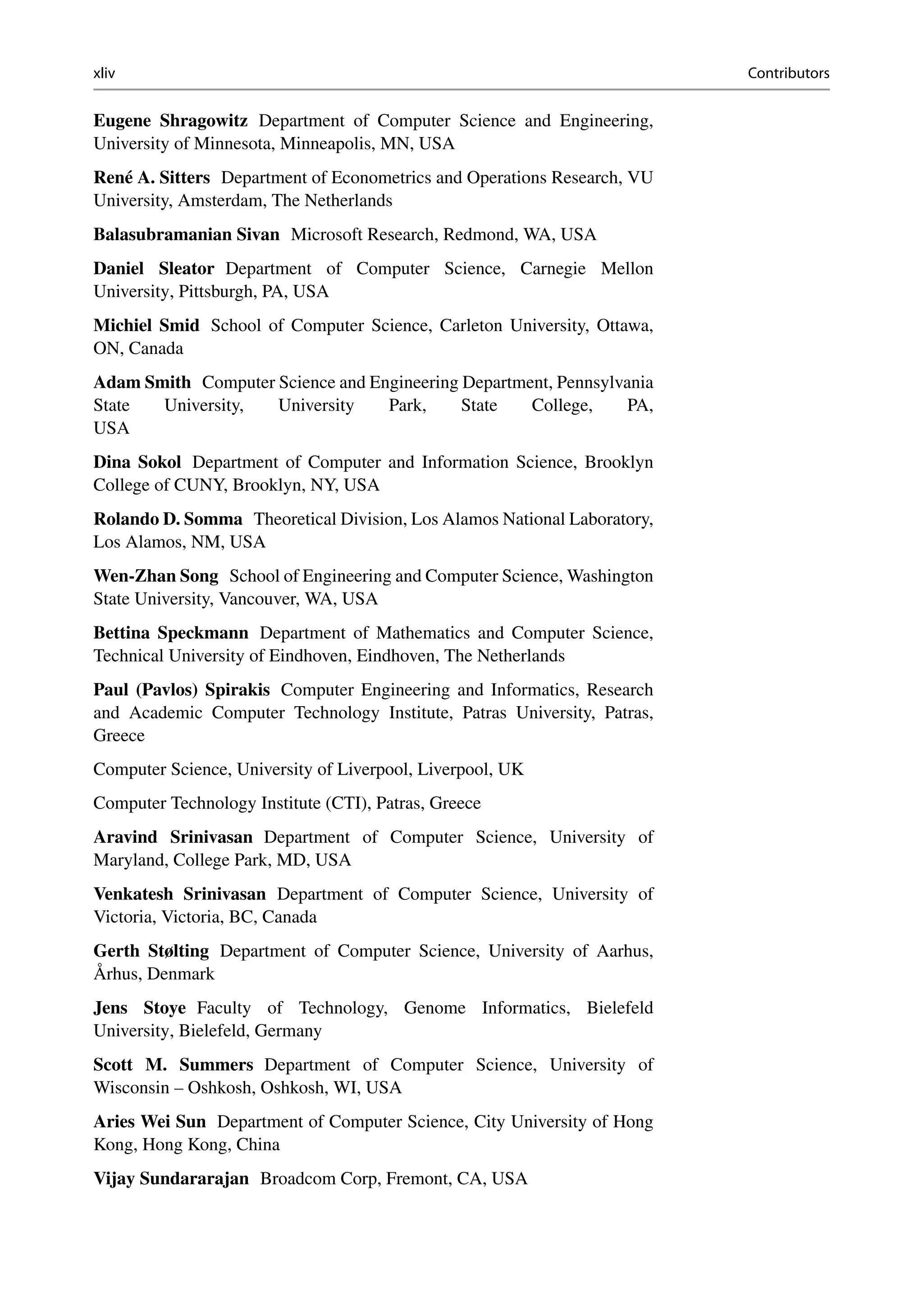 xliv Contributors
Eugene Shragowitz Department of Computer Science and Engineering,
University of Minnesota, Minneapolis, MN, USA
René A. Sitters Department of Econometrics and Operations Research, VU
University, Amsterdam, The Netherlands
Balasubramanian Sivan Microsoft Research, Redmond, WA, USA
Daniel Sleator Department of Computer Science, Carnegie Mellon
University, Pittsburgh, PA, USA
Michiel Smid School of Computer Science, Carleton University, Ottawa,
ON, Canada
Adam Smith Computer Science and Engineering Department, Pennsylvania
State University, University Park, State College, PA,
USA
Dina Sokol Department of Computer and Information Science, Brooklyn
College of CUNY, Brooklyn, NY, USA
Rolando D. Somma Theoretical Division, Los Alamos National Laboratory,
Los Alamos, NM, USA
Wen-Zhan Song School of Engineering and Computer Science, Washington
State University, Vancouver, WA, USA
Bettina Speckmann Department of Mathematics and Computer Science,
Technical University of Eindhoven, Eindhoven, The Netherlands
Paul (Pavlos) Spirakis Computer Engineering and Informatics, Research
and Academic Computer Technology Institute, Patras University, Patras,
Greece
Computer Science, University of Liverpool, Liverpool, UK
Computer Technology Institute (CTI), Patras, Greece
Aravind Srinivasan Department of Computer Science, University of
Maryland, College Park, MD, USA
Venkatesh Srinivasan Department of Computer Science, University of
Victoria, Victoria, BC, Canada
Gerth Stølting Department of Computer Science, University of Aarhus,
Århus, Denmark
Jens Stoye Faculty of Technology, Genome Informatics, Bielefeld
University, Bielefeld, Germany
Scott M. Summers Department of Computer Science, University of
Wisconsin – Oshkosh, Oshkosh, WI, USA
Aries Wei Sun Department of Computer Science, City University of Hong
Kong, Hong Kong, China
Vijay Sundararajan Broadcom Corp, Fremont, CA, USA
 