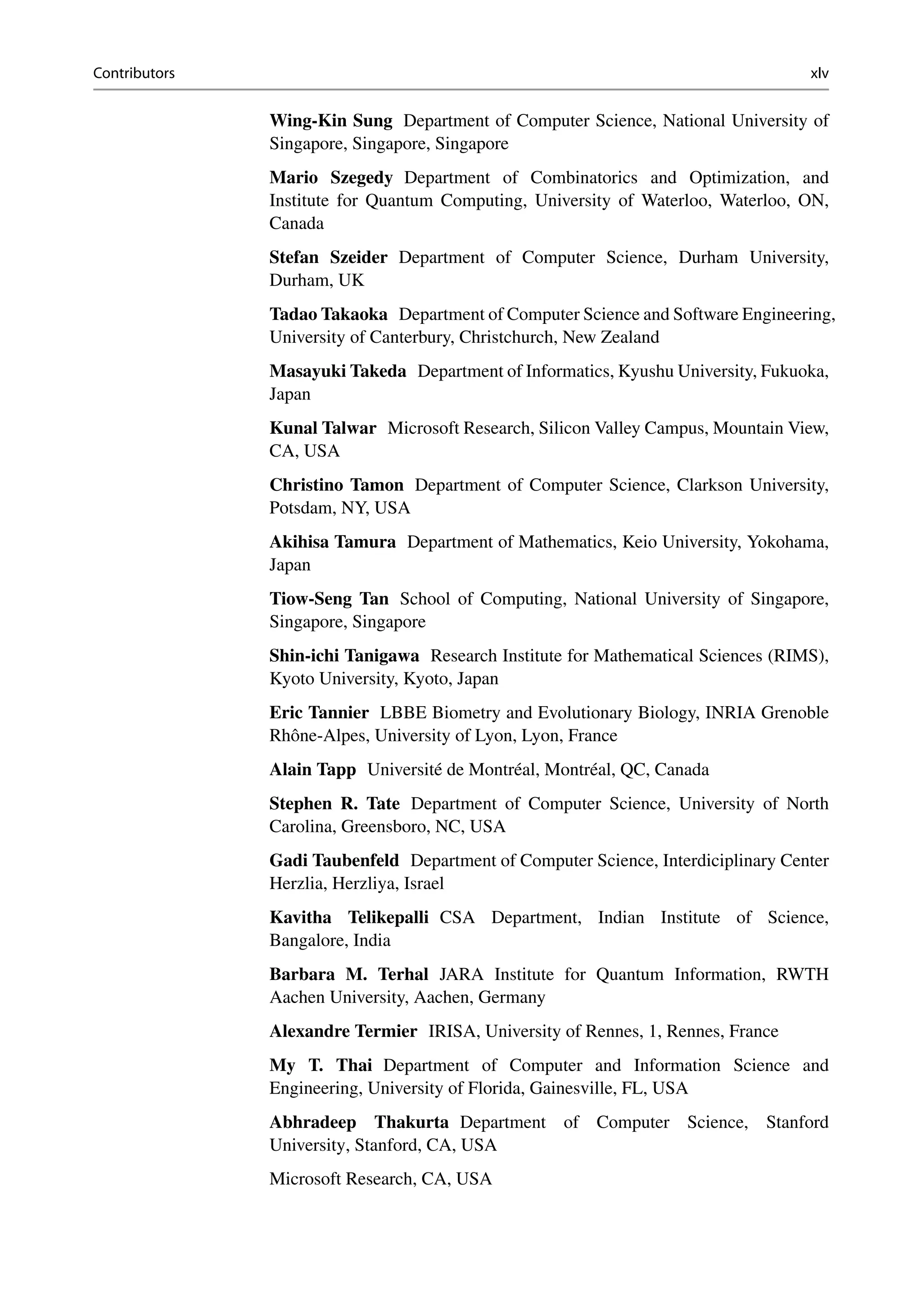 Contributors xlv
Wing-Kin Sung Department of Computer Science, National University of
Singapore, Singapore, Singapore
Mario Szegedy Department of Combinatorics and Optimization, and
Institute for Quantum Computing, University of Waterloo, Waterloo, ON,
Canada
Stefan Szeider Department of Computer Science, Durham University,
Durham, UK
Tadao Takaoka Department of Computer Science and Software Engineering,
University of Canterbury, Christchurch, New Zealand
Masayuki Takeda Department of Informatics, Kyushu University, Fukuoka,
Japan
Kunal Talwar Microsoft Research, Silicon Valley Campus, Mountain View,
CA, USA
Christino Tamon Department of Computer Science, Clarkson University,
Potsdam, NY, USA
Akihisa Tamura Department of Mathematics, Keio University, Yokohama,
Japan
Tiow-Seng Tan School of Computing, National University of Singapore,
Singapore, Singapore
Shin-ichi Tanigawa Research Institute for Mathematical Sciences (RIMS),
Kyoto University, Kyoto, Japan
Eric Tannier LBBE Biometry and Evolutionary Biology, INRIA Grenoble
Rhône-Alpes, University of Lyon, Lyon, France
Alain Tapp Université de Montréal, Montréal, QC, Canada
Stephen R. Tate Department of Computer Science, University of North
Carolina, Greensboro, NC, USA
Gadi Taubenfeld Department of Computer Science, Interdiciplinary Center
Herzlia, Herzliya, Israel
Kavitha Telikepalli CSA Department, Indian Institute of Science,
Bangalore, India
Barbara M. Terhal JARA Institute for Quantum Information, RWTH
Aachen University, Aachen, Germany
Alexandre Termier IRISA, University of Rennes, 1, Rennes, France
My T. Thai Department of Computer and Information Science and
Engineering, University of Florida, Gainesville, FL, USA
Abhradeep Thakurta Department of Computer Science, Stanford
University, Stanford, CA, USA
Microsoft Research, CA, USA
 