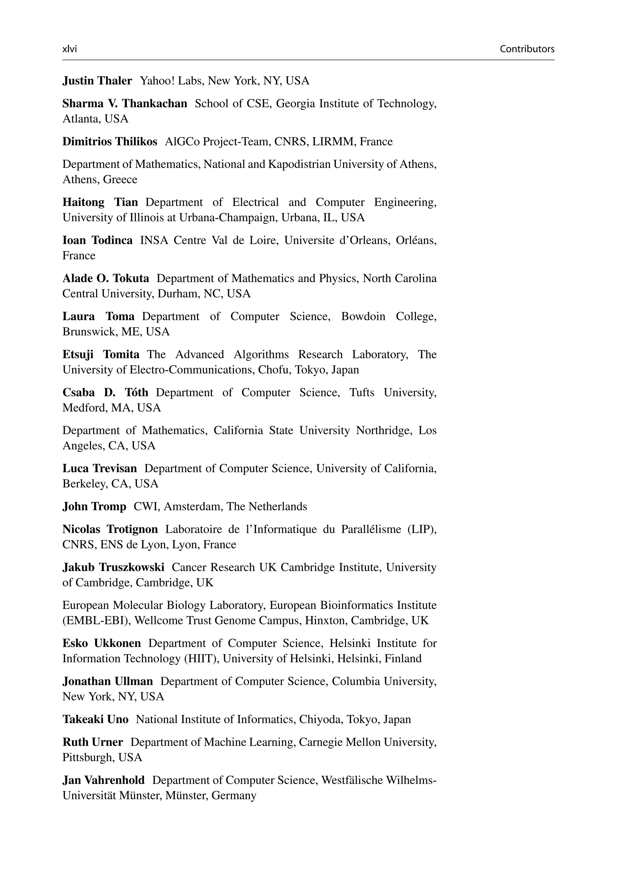 xlvi Contributors
Justin Thaler Yahoo! Labs, New York, NY, USA
Sharma V. Thankachan School of CSE, Georgia Institute of Technology,
Atlanta, USA
Dimitrios Thilikos AlGCo Project-Team, CNRS, LIRMM, France
Department of Mathematics, National and Kapodistrian University of Athens,
Athens, Greece
Haitong Tian Department of Electrical and Computer Engineering,
University of Illinois at Urbana-Champaign, Urbana, IL, USA
Ioan Todinca INSA Centre Val de Loire, Universite d’Orleans, Orléans,
France
Alade O. Tokuta Department of Mathematics and Physics, North Carolina
Central University, Durham, NC, USA
Laura Toma Department of Computer Science, Bowdoin College,
Brunswick, ME, USA
Etsuji Tomita The Advanced Algorithms Research Laboratory, The
University of Electro-Communications, Chofu, Tokyo, Japan
Csaba D. Tóth Department of Computer Science, Tufts University,
Medford, MA, USA
Department of Mathematics, California State University Northridge, Los
Angeles, CA, USA
Luca Trevisan Department of Computer Science, University of California,
Berkeley, CA, USA
John Tromp CWI, Amsterdam, The Netherlands
Nicolas Trotignon Laboratoire de l’Informatique du Parallélisme (LIP),
CNRS, ENS de Lyon, Lyon, France
Jakub Truszkowski Cancer Research UK Cambridge Institute, University
of Cambridge, Cambridge, UK
European Molecular Biology Laboratory, European Bioinformatics Institute
(EMBL-EBI), Wellcome Trust Genome Campus, Hinxton, Cambridge, UK
Esko Ukkonen Department of Computer Science, Helsinki Institute for
Information Technology (HIIT), University of Helsinki, Helsinki, Finland
Jonathan Ullman Department of Computer Science, Columbia University,
New York, NY, USA
Takeaki Uno National Institute of Informatics, Chiyoda, Tokyo, Japan
Ruth Urner Department of Machine Learning, Carnegie Mellon University,
Pittsburgh, USA
Jan Vahrenhold Department of Computer Science, Westfälische Wilhelms-
Universität Münster, Münster, Germany
 