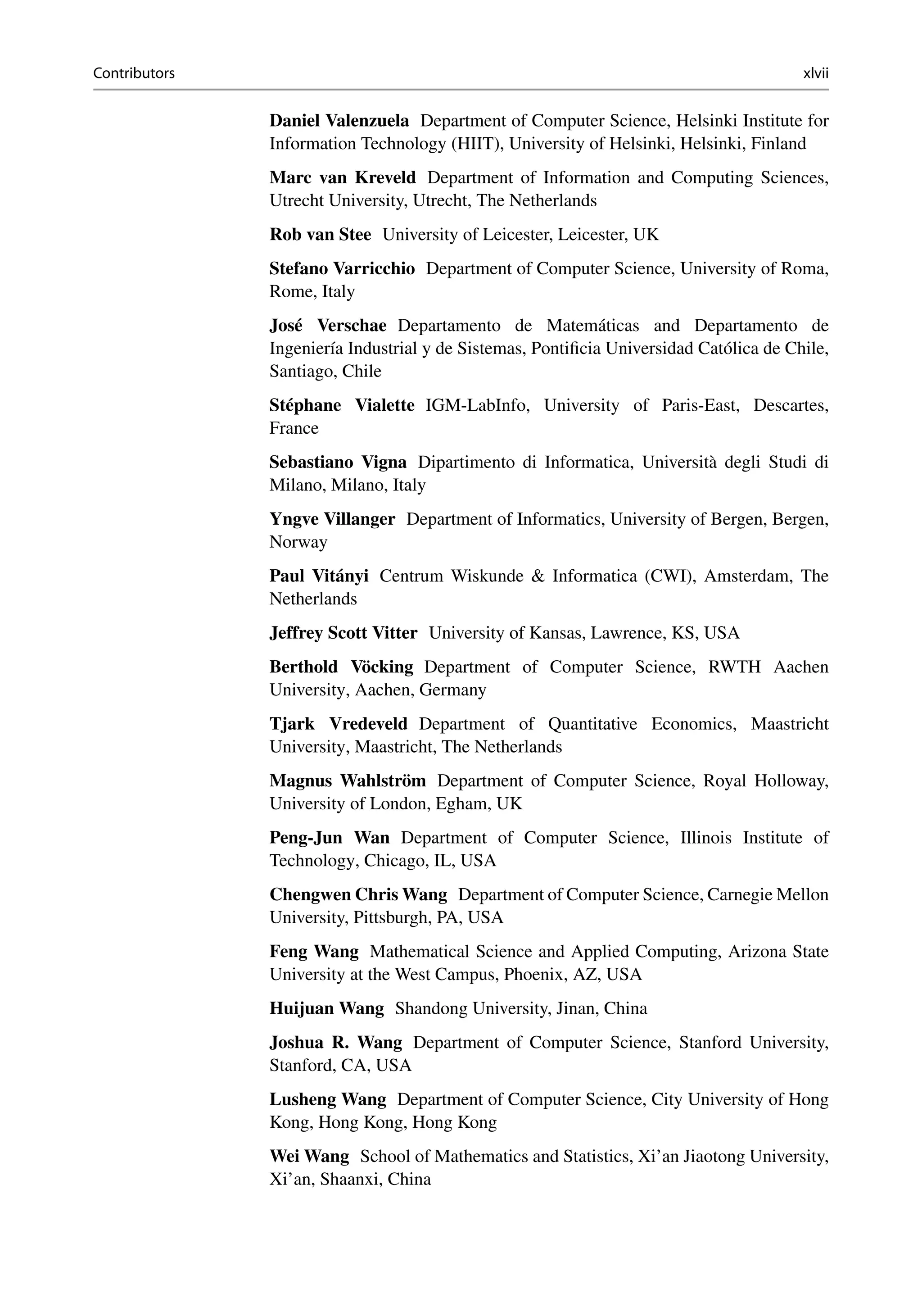 Contributors xlvii
Daniel Valenzuela Department of Computer Science, Helsinki Institute for
Information Technology (HIIT), University of Helsinki, Helsinki, Finland
Marc van Kreveld Department of Information and Computing Sciences,
Utrecht University, Utrecht, The Netherlands
Rob van Stee University of Leicester, Leicester, UK
Stefano Varricchio Department of Computer Science, University of Roma,
Rome, Italy
José Verschae Departamento de Matemáticas and Departamento de
Ingeniería Industrial y de Sistemas, Pontificia Universidad Católica de Chile,
Santiago, Chile
Stéphane Vialette IGM-LabInfo, University of Paris-East, Descartes,
France
Sebastiano Vigna Dipartimento di Informatica, Università degli Studi di
Milano, Milano, Italy
Yngve Villanger Department of Informatics, University of Bergen, Bergen,
Norway
Paul Vitányi Centrum Wiskunde  Informatica (CWI), Amsterdam, The
Netherlands
Jeffrey Scott Vitter University of Kansas, Lawrence, KS, USA
Berthold Vöcking Department of Computer Science, RWTH Aachen
University, Aachen, Germany
Tjark Vredeveld Department of Quantitative Economics, Maastricht
University, Maastricht, The Netherlands
Magnus Wahlström Department of Computer Science, Royal Holloway,
University of London, Egham, UK
Peng-Jun Wan Department of Computer Science, Illinois Institute of
Technology, Chicago, IL, USA
Chengwen Chris Wang Department of Computer Science, Carnegie Mellon
University, Pittsburgh, PA, USA
Feng Wang Mathematical Science and Applied Computing, Arizona State
University at the West Campus, Phoenix, AZ, USA
Huijuan Wang Shandong University, Jinan, China
Joshua R. Wang Department of Computer Science, Stanford University,
Stanford, CA, USA
Lusheng Wang Department of Computer Science, City University of Hong
Kong, Hong Kong, Hong Kong
Wei Wang School of Mathematics and Statistics, Xi’an Jiaotong University,
Xi’an, Shaanxi, China
 
