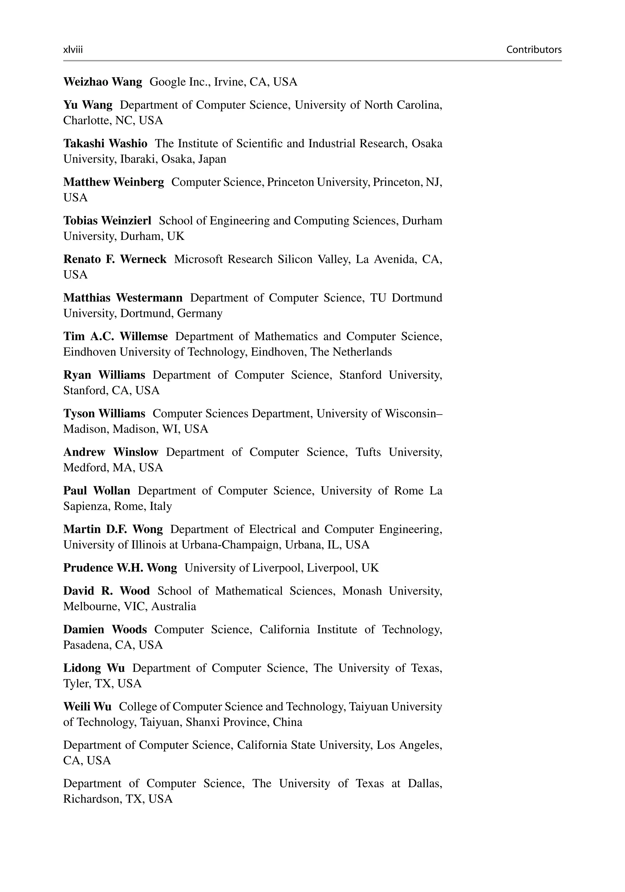 xlviii Contributors
Weizhao Wang Google Inc., Irvine, CA, USA
Yu Wang Department of Computer Science, University of North Carolina,
Charlotte, NC, USA
Takashi Washio The Institute of Scientific and Industrial Research, Osaka
University, Ibaraki, Osaka, Japan
Matthew Weinberg Computer Science, Princeton University, Princeton, NJ,
USA
Tobias Weinzierl School of Engineering and Computing Sciences, Durham
University, Durham, UK
Renato F. Werneck Microsoft Research Silicon Valley, La Avenida, CA,
USA
Matthias Westermann Department of Computer Science, TU Dortmund
University, Dortmund, Germany
Tim A.C. Willemse Department of Mathematics and Computer Science,
Eindhoven University of Technology, Eindhoven, The Netherlands
Ryan Williams Department of Computer Science, Stanford University,
Stanford, CA, USA
Tyson Williams Computer Sciences Department, University of Wisconsin–
Madison, Madison, WI, USA
Andrew Winslow Department of Computer Science, Tufts University,
Medford, MA, USA
Paul Wollan Department of Computer Science, University of Rome La
Sapienza, Rome, Italy
Martin D.F. Wong Department of Electrical and Computer Engineering,
University of Illinois at Urbana-Champaign, Urbana, IL, USA
Prudence W.H. Wong University of Liverpool, Liverpool, UK
David R. Wood School of Mathematical Sciences, Monash University,
Melbourne, VIC, Australia
Damien Woods Computer Science, California Institute of Technology,
Pasadena, CA, USA
Lidong Wu Department of Computer Science, The University of Texas,
Tyler, TX, USA
Weili Wu College of Computer Science and Technology, Taiyuan University
of Technology, Taiyuan, Shanxi Province, China
Department of Computer Science, California State University, Los Angeles,
CA, USA
Department of Computer Science, The University of Texas at Dallas,
Richardson, TX, USA
 