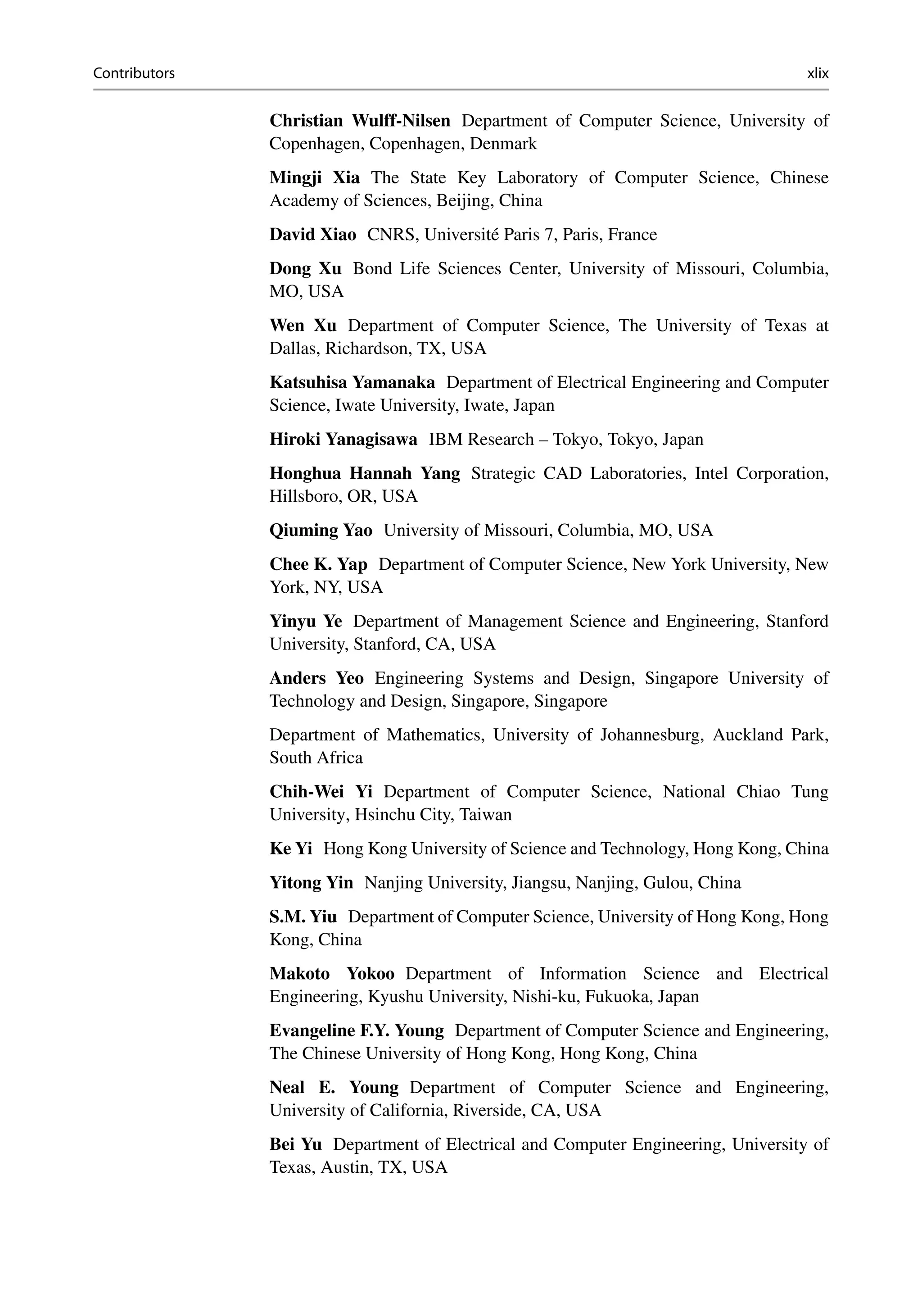 Contributors xlix
Christian Wulff-Nilsen Department of Computer Science, University of
Copenhagen, Copenhagen, Denmark
Mingji Xia The State Key Laboratory of Computer Science, Chinese
Academy of Sciences, Beijing, China
David Xiao CNRS, Université Paris 7, Paris, France
Dong Xu Bond Life Sciences Center, University of Missouri, Columbia,
MO, USA
Wen Xu Department of Computer Science, The University of Texas at
Dallas, Richardson, TX, USA
Katsuhisa Yamanaka Department of Electrical Engineering and Computer
Science, Iwate University, Iwate, Japan
Hiroki Yanagisawa IBM Research – Tokyo, Tokyo, Japan
Honghua Hannah Yang Strategic CAD Laboratories, Intel Corporation,
Hillsboro, OR, USA
Qiuming Yao University of Missouri, Columbia, MO, USA
Chee K. Yap Department of Computer Science, New York University, New
York, NY, USA
Yinyu Ye Department of Management Science and Engineering, Stanford
University, Stanford, CA, USA
Anders Yeo Engineering Systems and Design, Singapore University of
Technology and Design, Singapore, Singapore
Department of Mathematics, University of Johannesburg, Auckland Park,
South Africa
Chih-Wei Yi Department of Computer Science, National Chiao Tung
University, Hsinchu City, Taiwan
Ke Yi Hong Kong University of Science and Technology, Hong Kong, China
Yitong Yin Nanjing University, Jiangsu, Nanjing, Gulou, China
S.M. Yiu Department of Computer Science, University of Hong Kong, Hong
Kong, China
Makoto Yokoo Department of Information Science and Electrical
Engineering, Kyushu University, Nishi-ku, Fukuoka, Japan
Evangeline F.Y. Young Department of Computer Science and Engineering,
The Chinese University of Hong Kong, Hong Kong, China
Neal E. Young Department of Computer Science and Engineering,
University of California, Riverside, CA, USA
Bei Yu Department of Electrical and Computer Engineering, University of
Texas, Austin, TX, USA
 