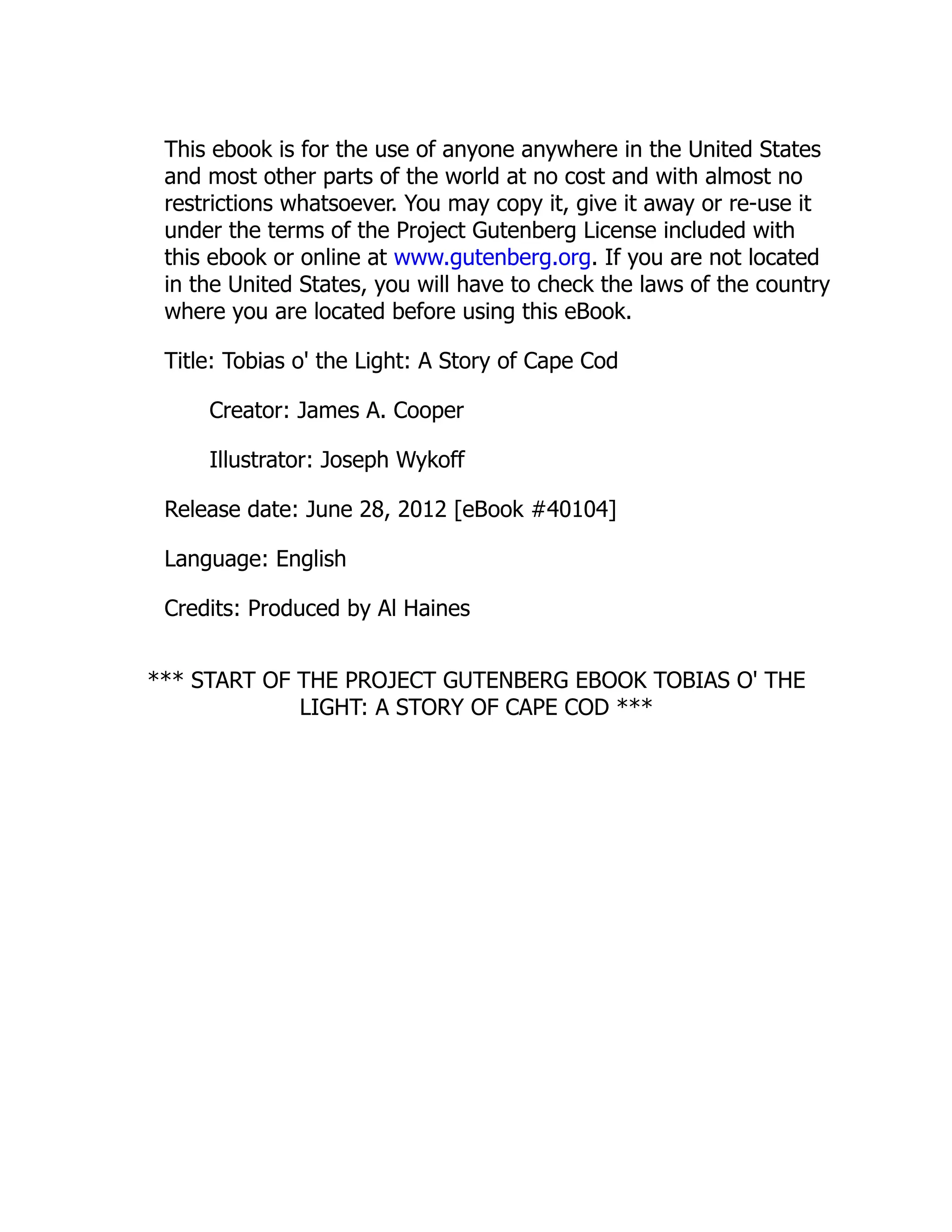 This ebook is for the use of anyone anywhere in the United States
and most other parts of the world at no cost and with almost no
restrictions whatsoever. You may copy it, give it away or re-use it
under the terms of the Project Gutenberg License included with
this ebook or online at www.gutenberg.org. If you are not located
in the United States, you will have to check the laws of the country
where you are located before using this eBook.
Title: Tobias o' the Light: A Story of Cape Cod
Creator: James A. Cooper
Illustrator: Joseph Wykoff
Release date: June 28, 2012 [eBook #40104]
Language: English
Credits: Produced by Al Haines
*** START OF THE PROJECT GUTENBERG EBOOK TOBIAS O' THE
LIGHT: A STORY OF CAPE COD ***
 