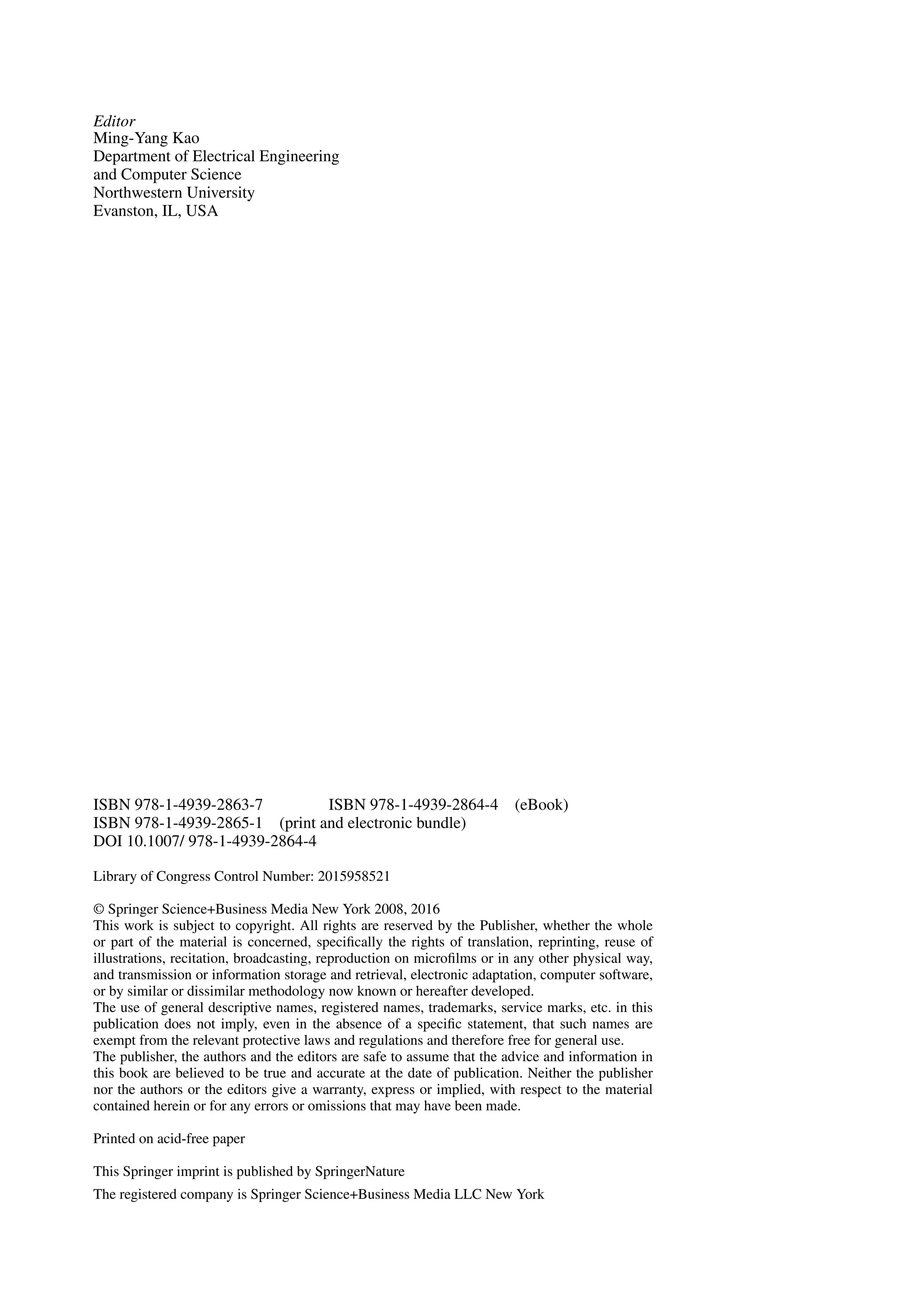 Editor
Ming-Yang Kao
Department of Electrical Engineering
and Computer Science
Northwestern University
Evanston, IL, USA
ISBN 978-1-4939-2863-7 ISBN 978-1-4939-2864-4 (eBook)
ISBN 978-1-4939-2865-1 (print and electronic bundle)
DOI 10.1007/ 978-1-4939-2864-4
Library of Congress Control Number: 2015958521
© Springer Science+Business Media New York 2008, 2016
This work is subject to copyright. All rights are reserved by the Publisher, whether the whole
or part of the material is concerned, specifically the rights of translation, reprinting, reuse of
illustrations, recitation, broadcasting, reproduction on microfilms or in any other physical way,
and transmission or information storage and retrieval, electronic adaptation, computer software,
or by similar or dissimilar methodology now known or hereafter developed.
The use of general descriptive names, registered names, trademarks, service marks, etc. in this
publication does not imply, even in the absence of a specific statement, that such names are
exempt from the relevant protective laws and regulations and therefore free for general use.
The publisher, the authors and the editors are safe to assume that the advice and information in
this book are believed to be true and accurate at the date of publication. Neither the publisher
nor the authors or the editors give a warranty, express or implied, with respect to the material
contained herein or for any errors or omissions that may have been made.
Printed on acid-free paper
This Springer imprint is published by SpringerNature
The registered company is Springer Science+Business Media LLC New York
 