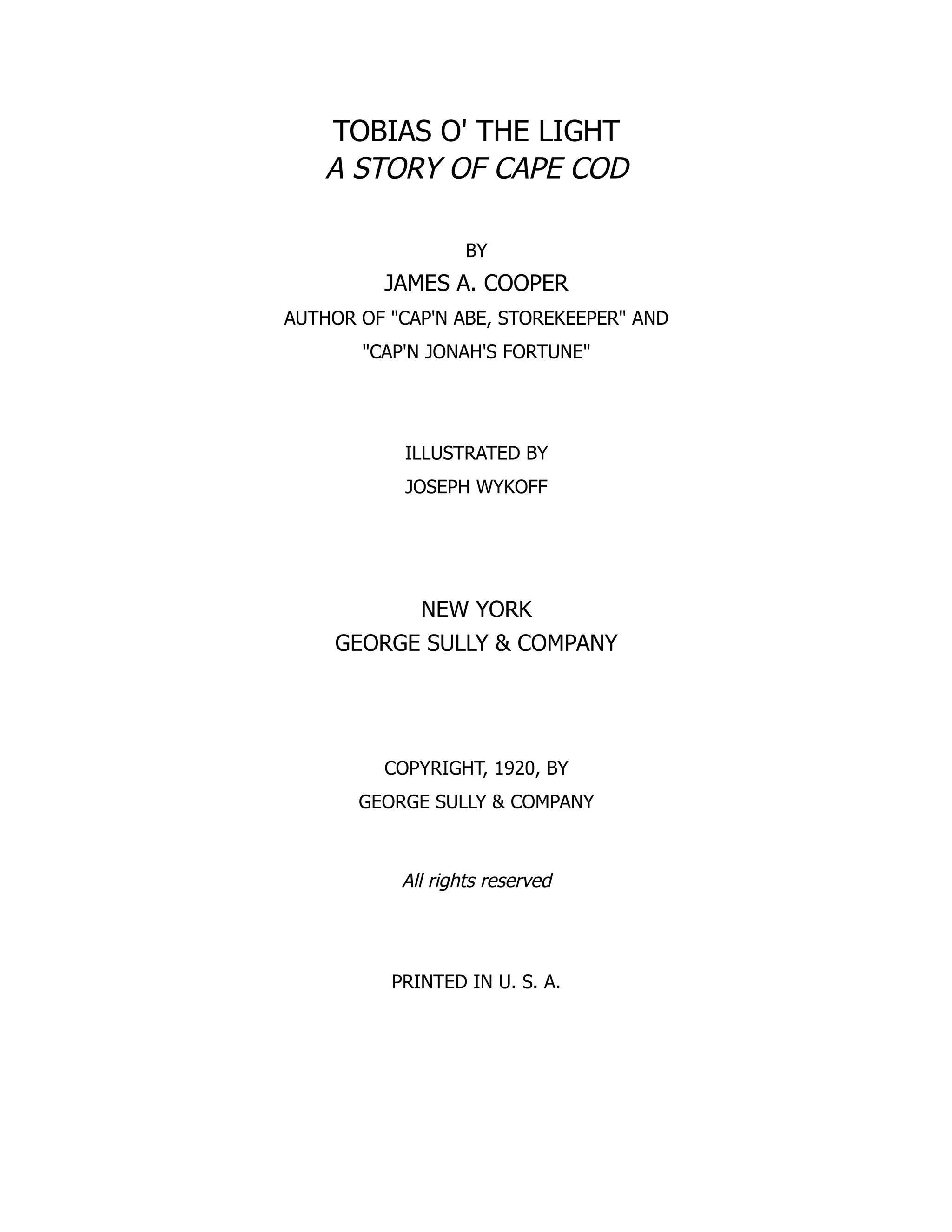 TOBIAS O' THE LIGHT
A STORY OF CAPE COD
BY
JAMES A. COOPER
AUTHOR OF CAP'N ABE, STOREKEEPER AND
CAP'N JONAH'S FORTUNE
ILLUSTRATED BY
JOSEPH WYKOFF
NEW YORK
GEORGE SULLY  COMPANY
COPYRIGHT, 1920, BY
GEORGE SULLY  COMPANY
All rights reserved
PRINTED IN U. S. A.
 