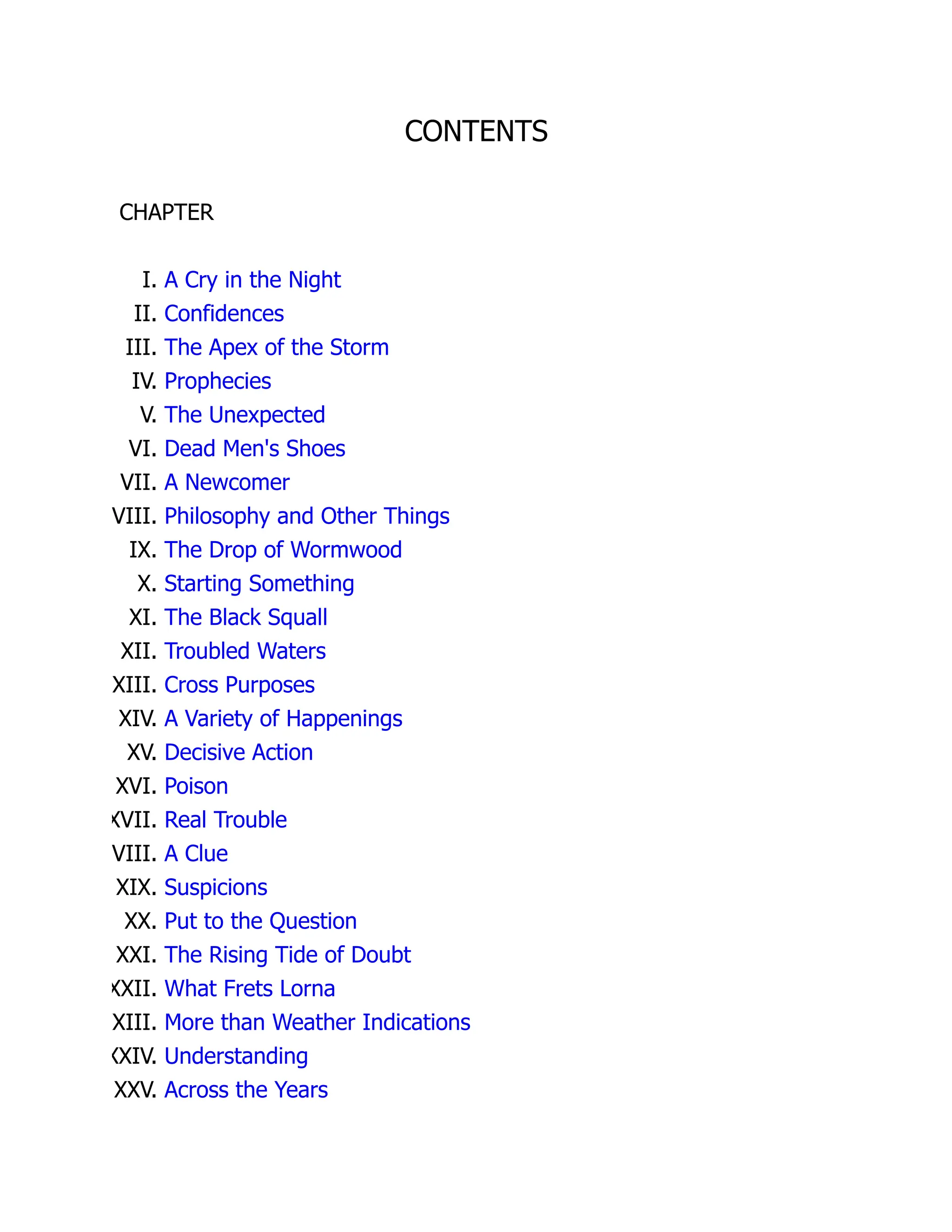 CONTENTS
CHAPTER
I. A Cry in the Night
II. Confidences
III. The Apex of the Storm
IV. Prophecies
V. The Unexpected
VI. Dead Men's Shoes
VII. A Newcomer
VIII. Philosophy and Other Things
IX. The Drop of Wormwood
X. Starting Something
XI. The Black Squall
XII. Troubled Waters
XIII. Cross Purposes
XIV. A Variety of Happenings
XV. Decisive Action
XVI. Poison
XVII. Real Trouble
VIII. A Clue
XIX. Suspicions
XX. Put to the Question
XXI. The Rising Tide of Doubt
XXII. What Frets Lorna
XXIII. More than Weather Indications
XXIV. Understanding
XXV. Across the Years
 