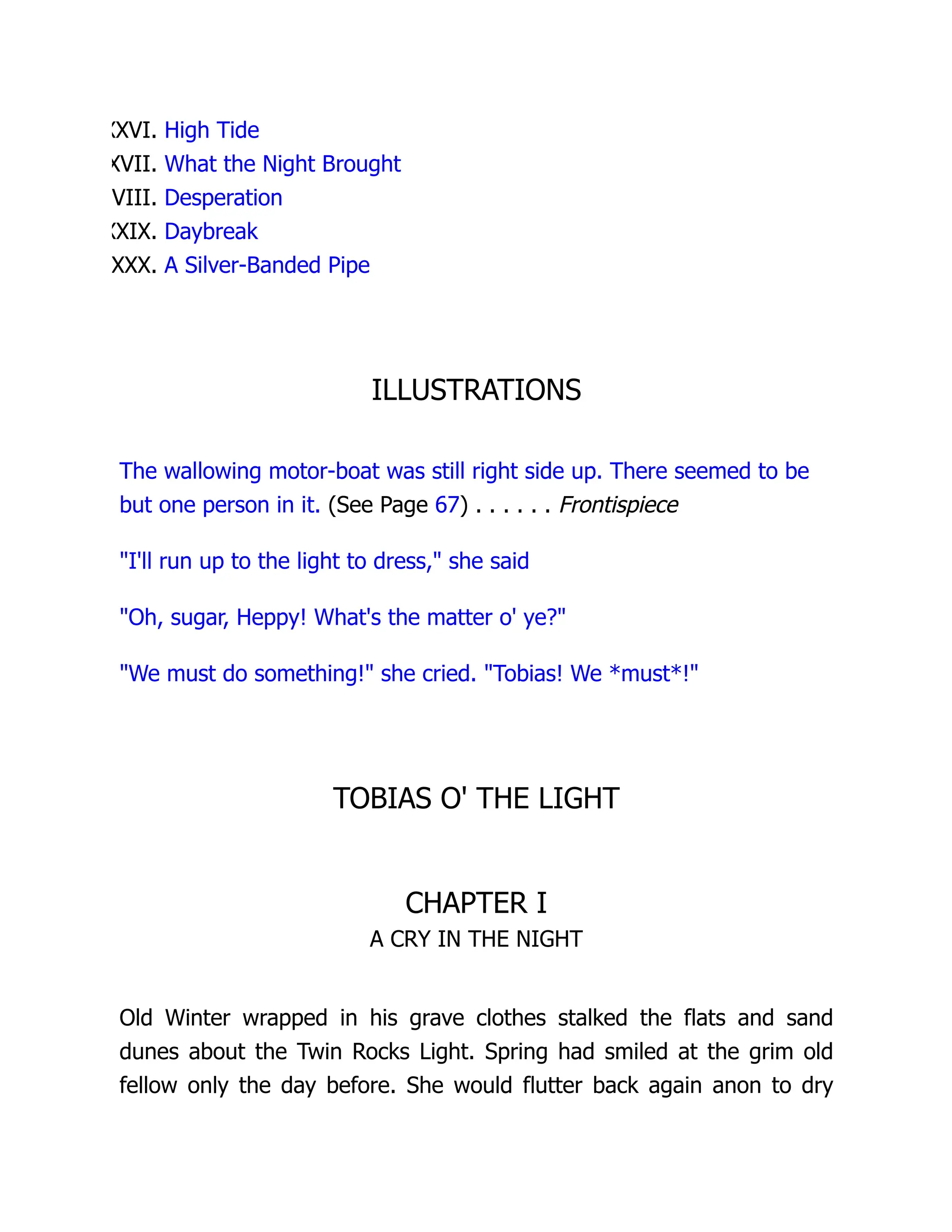 XXVI. High Tide
XVII. What the Night Brought
VIII. Desperation
XXIX. Daybreak
XXX. A Silver-Banded Pipe
ILLUSTRATIONS
The wallowing motor-boat was still right side up. There seemed to be
but one person in it. (See Page 67) . . . . . . Frontispiece
I'll run up to the light to dress, she said
Oh, sugar, Heppy! What's the matter o' ye?
We must do something! she cried. Tobias! We *must*!
TOBIAS O' THE LIGHT
CHAPTER I
A CRY IN THE NIGHT
Old Winter wrapped in his grave clothes stalked the flats and sand
dunes about the Twin Rocks Light. Spring had smiled at the grim old
fellow only the day before. She would flutter back again anon to dry
 